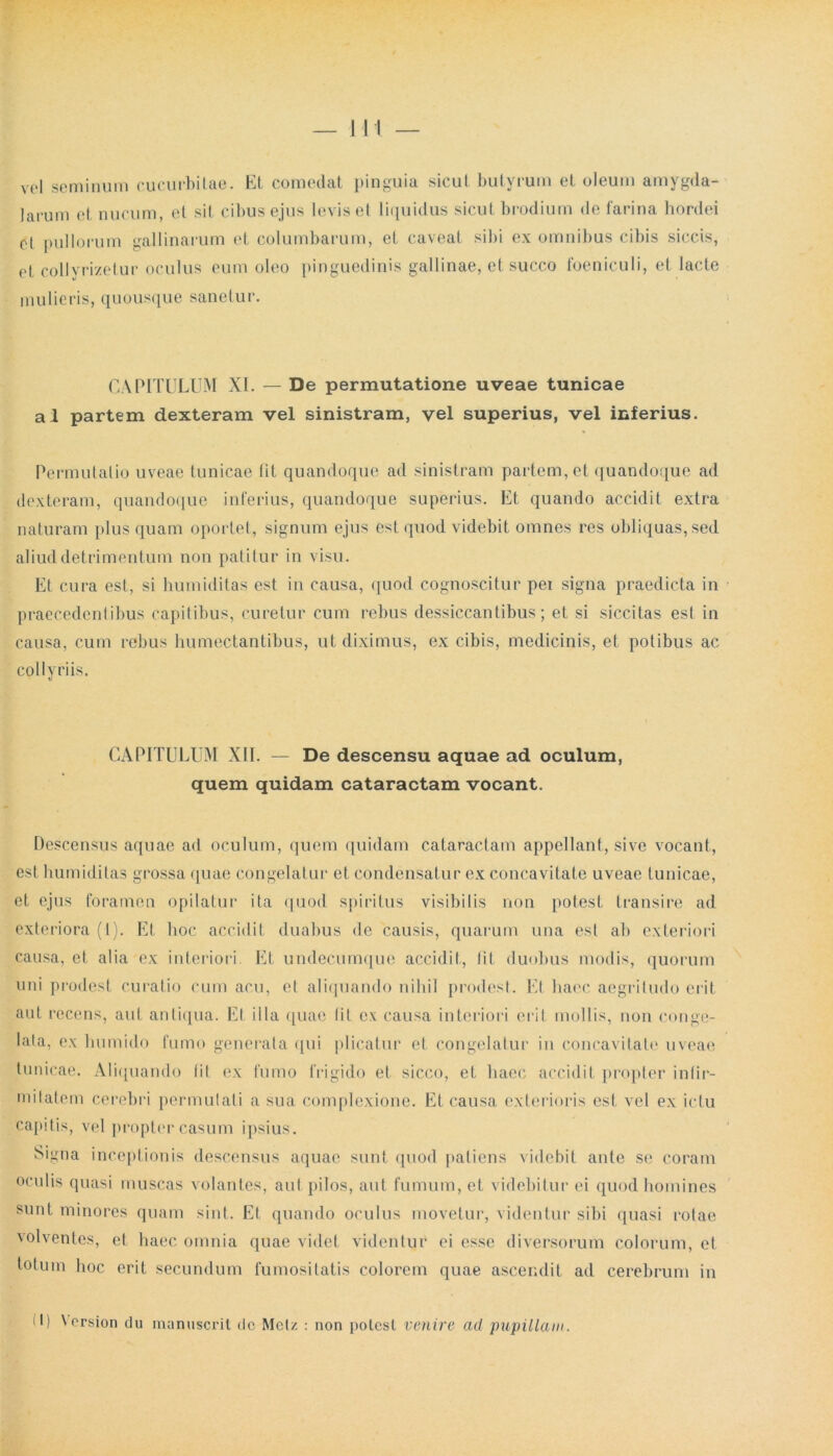 vel seminum cucurbitae. Et comedat pinguia sicut butyrum et oleum amygda- larum et nucum, et sit cibus ejus levis et liquidus sicut brodium de farina hordei cl pullorum gallinarum et columbarum, et caveat sibi ex omnibus cibis siccis, et collvrizetur oculus eum oleo pinguedinis gallinae, et succo foeniculi, et. lacte mulieris, quousque sanetur. CAPITULUM XI. — De permutatione uveae tunicae al partem dexteram vel sinistram, vel superius, vel inferius. Permutatio uveae tunicae fit quandoque ad sinistram partem, et quandoque ad dexteram, quandoque inferius, quandoque superius. Et quando accidit extra naturam plus quam oportet, signum ejus est quod videbit omnes res obliquas, sed aliud detrimentum non patitur in visu. Et cura est, si humiditas est in causa, quod cognoscitur pei signa praedicta in praecedentibus capitibus, curetur cum rebus dessiccantibus; et si siccitas esi in causa, cum rebus liumectantibus, ut diximus, ex cibis, medicinis, et potibus ac collyriis. CAPITULUM XII. — De descensu aquae ad oculum, quem quidam cataractam vocant. Descensus aquae ad oculum, quem quidam cataractam appellant, sive vocant, est bumidilas grossa quae congelatur et condensatur ex concavitate uveae tunicae, et ejus foramen opilatur ita quod spiritus visibilis non potest transire ad exteriora (1). Et hoc accidit duabus de causis, quarum una est ab exteriori causa, et alia ex interiori. Et undecumque accidit, Iit duobus modis, quorum uni prodest curatio cum acu, et aliquando nihil prodest. Et haec aegritudo erit aut recens, aut antiqua. Et illa quae Iit ex causa interiori erit mollis, non conge- lata, ex liumido fumo generata qui plicatur et congelatur in concavitate uveae tunicae. Aliquando iit ex fumo frigido et sicco, et haec accidit propter infir- mitatem cerebri permutati a sua complexione. Et causa exterioris est vel ex ictu capitis, vel propter casum ipsius. Signa inceptionis descensus aquae sunt quod patiens videbit ante se coram oculis quasi muscas volantes, aut pilos, aut fumum, et videbitur ei quod homines sunt minores quam sint. Et quando oculus movetur, videntur sibi quasi rotae volventes, et haec omnia quae videt videntur ei esse diversorum colorum, et totum hoc erit secundum fumositatis colorem quae ascendit ad cerebrum in