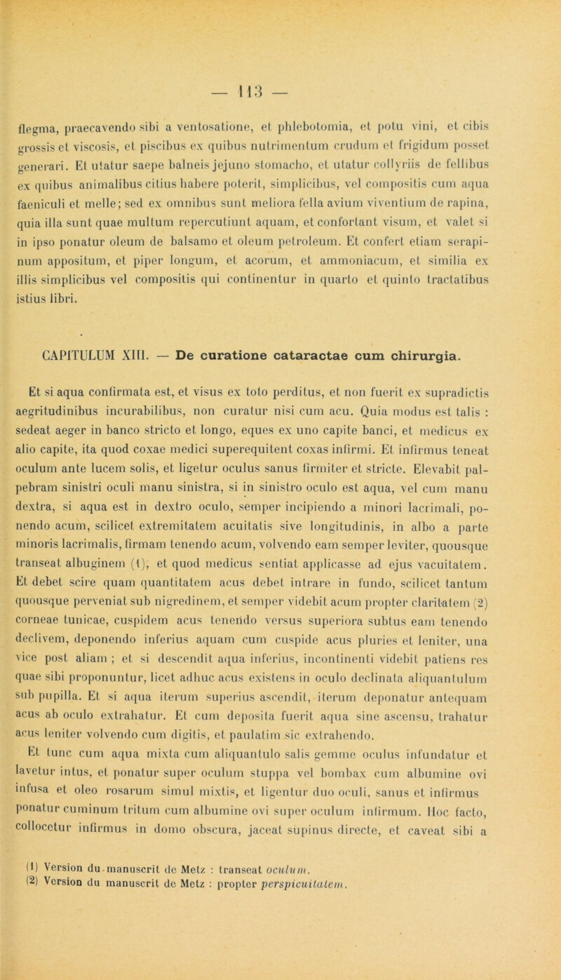 flegma, praecavendo sibi a ventosatione, et phlebotomia, et potu vini, et cibis grossis et viscosis, et piscibus ex quibus nutrimentum crudum et frigidum posset generari. Et utatur saepe balneis jejuno stomacho, et utatur collyriis de feli ibus ex quibus animalibus citius habere poterit, simplicibus, vel compositis cum aqua faeniculi et meile; sed ex omnibus sunt meliora fella avium viventium de rapina, quia illa sunt quae multum repercutiunt aquam, et confortant visum, et valet si in ipso ponatur oleum de balsamo et oleum petroleum. Et confert etiam serapi- num appositum, et piper longum, et acorum, et ammoniacum, et similia ex illis simplicibus vel compositis qui continentur in quarto et quinto tractatibus istius libri. CAPITULUM X1T1. — De curatione cataractae cum chirurgia. Et si aqua confirmata est, et visus ex toto perditus, et non fuerit ex supradictis aegritudinibus incurabilibus, non curatur nisi cum acu. Quia modus est talis : sedeat aeger in banco stricto et longo, eques ex uno capite banci, et medicus ex alio capite, ita quod coxae medici superequitent coxas infirmi. Et infirmus teneat oculum ante lucem solis, et ligetur oculus sanus firmiter et stricte. Elevabit pal- pebram sinistri oculi manu sinistra, si in sinistro oculo est aqua, vel cum manu dextra, si aqua est in dextro oculo, semper incipiendo a minori lacrimali, po- nendo acum, scilicet extremitatem acuitatis sive longitudinis, in albo a parte minoris lacrimalis, firmam tenendo acum, volvendo eam semper leviter, quousque transeat albuginem (1), et quod medicus sentiat applicasse ad ejus vacuitatem. Et debet scire quam quantitatem acus debet intrare in fundo, scilicet tantum quousque perveniat sub nigredinem, et semper videbit acum propter claritatem (2) corneae tunicae, cuspidem acus tcnciido versus superiora subtus eam tenendo declivem, deponendo inferius aquam cum cuspide acus pluries et leniter, una vice post aliam ; et si descendit aqua inferius, incontinenti videbit patiens res quae sibi proponuntur, licet adhuc acus existens in oculo declinata aliquantulum sub pupilla. Et si aqua iterum superius ascendit, iterum deponatur antequam acus ab oculo extrahatur. Et cum deposita fuerit aqua sine ascensu, trahatur acus leniter volvendo cum digitis, et paulatim sic extrahendo. Et tunc cum aqua mixta cum aliquantulo salis gemine oculus infundatur et lavetur intus, et ponatur super oculum stuppa vel bombax cum albumine ovi infusa et oleo rosarum simul mixtis, et ligentur duo oculi, sanus et infirmus ponatur cuminum tritum cum albumine ovi super oculum infirmum. Iloc facto, collocetur infirmus in domo obscura, jaceat supinus directe, et caveat sibi a (1) Version du manuscril de Metz : transeat oculum.