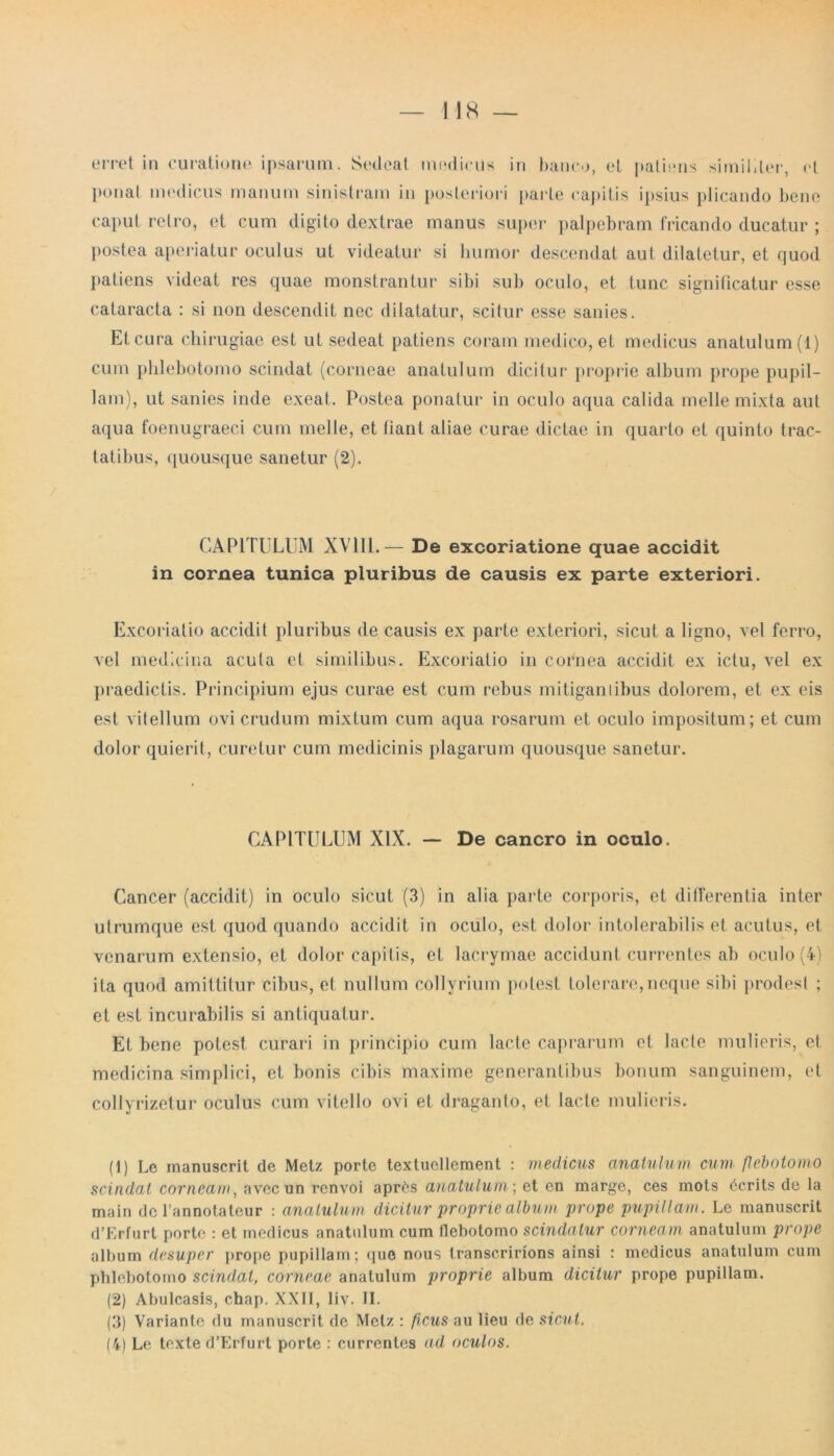 ponat medicus manum sinistram in posteriori parte capitis ipsius plicando bene caput retro, et cum digito dextrae manus super palpebram fricando ducatur ; postea aperiatur oculus ut videatur si humor descendat aut dilatetur, et quod patiens videat res quae monstrantur sibi sub oculo, et tunc significatur esse cataracta : si non descendit nec dilatatur, scitur esse sanies. Et cura chirugiae est ut sedeat patiens coram medico, et medicus anatulum(l) cum phlebotomo scindat (corneae anatulum dicitur proprie album prope pupil- lam), ut sanies inde exeat. Postea ponatur in oculo aqua calida meile mixta aut aqua foenugraeci cum meile, et (iant aliae curae dictae in quarto et quinto trac- tatibus, quousque sanetur (2). CAPITULUM XV1I1.— De excoriatione quae accidit in cornea tunica pluribus de causis ex parte exteriori. Excoriatio accidit pluribus de causis ex parte exteriori, sicut a ligno, vel ferro, vel medicina acula et similibus. Excoriatio in cornea accidit ex ictu, vel ex praedictis. Principium ejus curae est cum rebus mitigantibus dolorem, et ex eis est vitellum ovi crudum mixtum cum aqua rosarum et oculo impositum; et cum dolor quierit, curetur cum medicinis plagarum quousque sanetur. CAPITULUM XIX. — De cancro in oculo. Cancer (accidit) in oculo sicut (3) in alia parte corporis, et differentia inter utrumque est quod quando accidit in oculo, est dolor intolerabilis et acutus, et venarum extensio, et dolor capitis, et lacrymae accidunt currentes ab oculo (4) ita quod amittitur cibus, et nullum collyrium potest tolerare,neque sibi prodest ; et est incurabilis si antiquatur. Et bene potest curari in principio cum lacte caprarum et lacte mulieris, et medicina simplici, et bonis cibis maxime generantibus bonum sanguinem, et collyrizetur oculus cum vitello ovi et draganto, et lacte mulieris. (1) Le rnanuscrit de Metz porte textuellement : medicus anatulum cum flebotomo scindat corneam, avecun renvoi aprCs anatulum; et en marge, ces mots 6crits de la main de 1’annotateur : anatulum dicitur proprie album prope pupillam. Le rnanuscrit d’Erfurt porte : et medicus anatulum cum flebotomo scindatur corneam anatulum prope album desuper prope pupillam; quo nous transcririons ainsi : medicus anatulum cum phlebotomo scindat, corneae anatulum proprie album dicitur prope pupillam. (2) Abulcasis, chap. XXII, liv. II. (3) Variante du rnanuscrit de Metz : ficus au lieu de sicut. (4) Le texte d’Erfurt porte : currentes ad oculos.