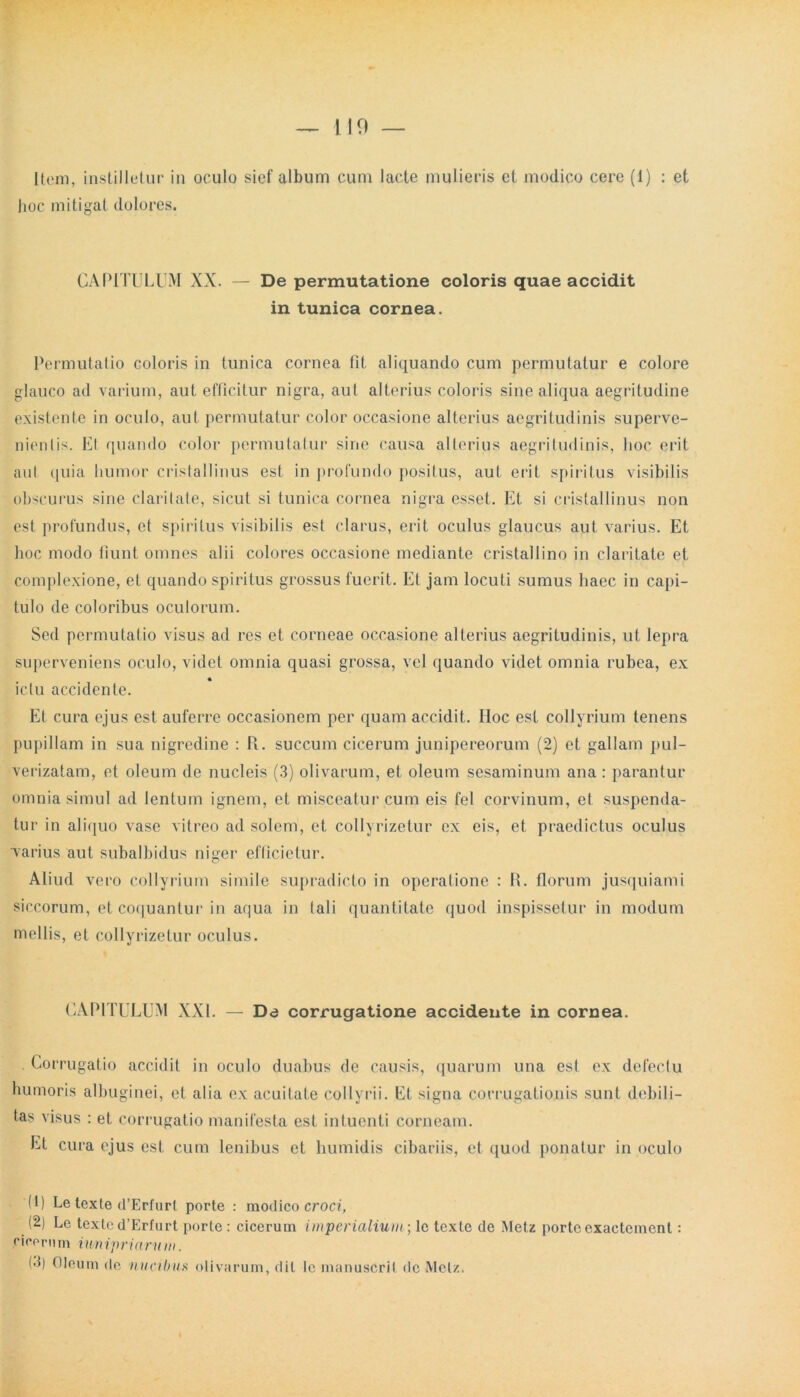 119 — liem, instilletur in oculo sief album cum lacte mulieris et modico cere (1) : et hoc mitigat dolores. CAPITULUM XX. — De permutatione coloris quae accidit in tunica cornea. Permutatio coloris in (unica cornea fit aliquando cum permutatur e colore glauco ad varium, aut efficitur nigra, aut alterius coloris sine aliqua aegritudine existente in oculo, aut permutatur color occasione alterius aegritudinis superve- nientis. Et quando color permutatur sine causa alterius aegritudinis, hoc erit aul quia humor cristallinus est in profundo posilus, aut erit spiritus visibilis obscurus sine claritate, sicut si tunica cornea nigra esset. Et si cristallinus non est profundus, et spiritus visibilis est clarus, erit oculus glaucus aut varius. Et hoc modo fiunt omnes alii colores occasione mediante cristallino in claritate et complexione, et quando spiritus grossus fuerit. Et jam locuti sumus haec in capi- tulo de coloribus oculorum. Sed permutatio visus ad res et corneae occasione alterius aegritudinis, ut lepra superveniens oculo, videt omnia quasi grossa, vel quando videt omnia rubea, ex ictu accidente. Et cura ejus est auferre occasionem per quam accidit. IIoc est collyrium tenens pupillam in sua nigredine : R. succum cicerum junipereorum (2) et gallam pul- verizatam, et oleum de nucleis (3) olivarum, et oleum sesaminum ana : parantur omnia simul ad lenium ignem, et misceatur cum eis fel corvinum, et suspenda- tur in aliquo vase vitreo ad solem, et collyrizetur ex eis, et praedictus oculus varius aut subalbidus niger efficietur. Aliud vero collyrium simile supradicto in operatione : R. florum jusquiami siccorum, et coquantur in aqua in tali quantitate quod inspissetur in modum mellis, et collyrizetur oculus. CAPITULUM XXL — Da corrugatione accidente in cornea. Corrugatio accidit in oculo duabus de causis, quarum una est ex defectu humoris albuginei, et alia ex acuitate collyrii. Et signa corrugationis sunt debili- tas visus : et corrugatio manifesta est intuenti corneam. Et cura ejus est cum lenibus et humidis cibariis, et quod ponatur in oculo H) Le texte d’Erfurl porte : modico croci, (2) Lc texted’Erfurt porte : cicerum imperialium-, le texte de Metz portocxactement: cicorum iunipriarum. (3) Oleum de nucibus olivarum, dii Ic manuscril de Metz.