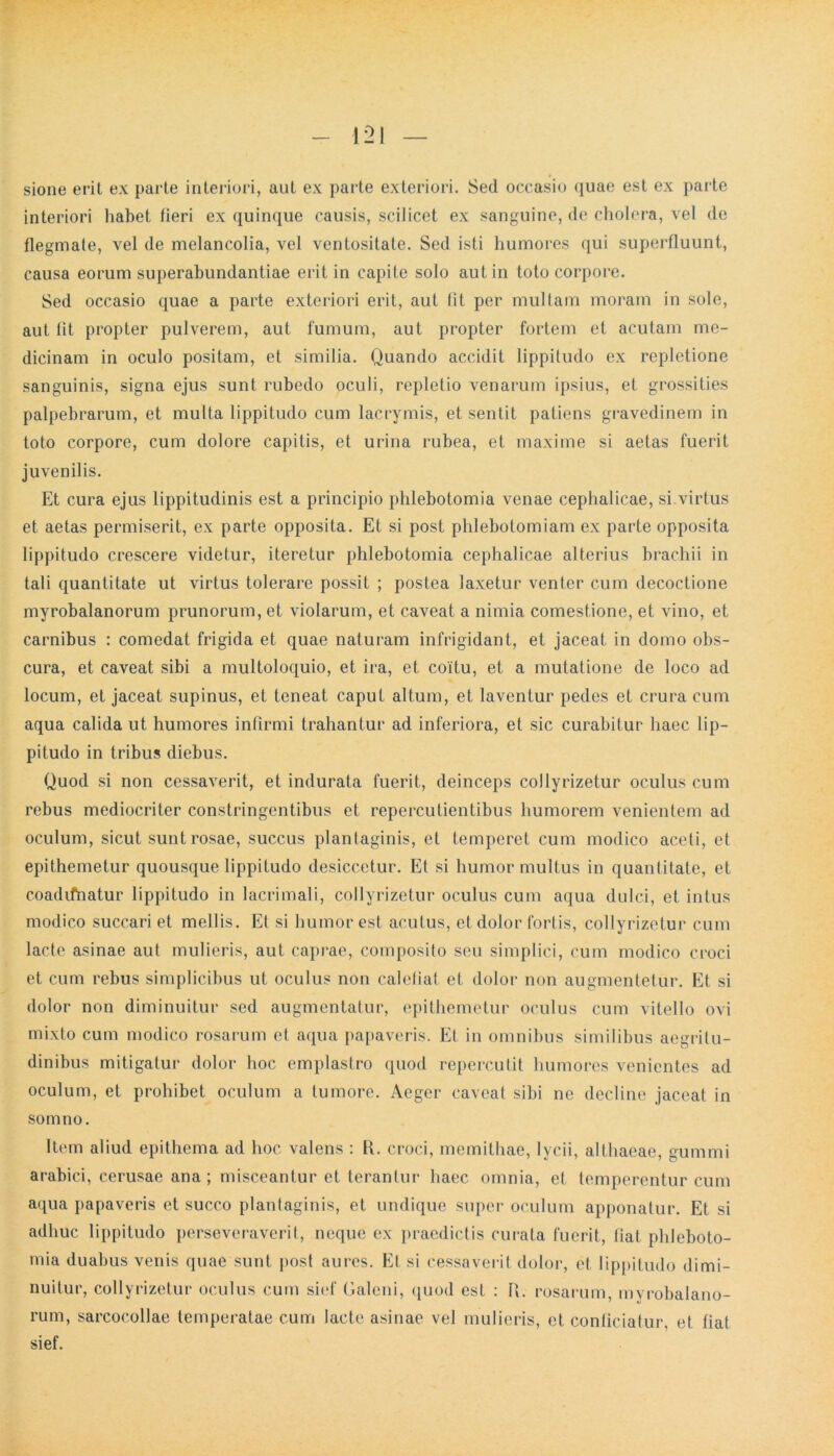 sione erit ex parte interiori, aut ex parte exteriori. Sed occasio quae est ex parte interiori habet fieri ex quinque causis, scilicet ex sanguine, de cholera, vel de flegmale, vel de melancolia, vel ventositate. Sed isti humores qui superfluunt, causa eorum superabundantiae erit in capite solo aut in toto corpore. Sed occasio quae a parte exteriori erit, aut fit per multam moram in sole, aut fit propter pulverem, aut fumum, aut propter fortem et acutam me- dicinam in oculo positam, et similia. Quando accidit lippitudo ex repletione sanguinis, signa ejus sunt rubedo oculi, repletio venarum ipsius, et grossities palpebrarum, et multa lippitudo cum lacrymis, et sentit patiens gravedinem in toto corpore, cum dolore capitis, et urina rubea, et maxime si aetas fuerit juvenilis. Et cura ejus lippitudinis est a principio phlebotomia venae cephalicae, si virtus et aetas permiserit, ex parte opposita. Et si post phlebotomiam ex parte opposita lippitudo crescere videtur, iteretur phlebotomia cephalicae alterius brachii in tali quantitate ut virtus tolerare possit ; postea laxetur venter cum decoctione myrobalanorum prunorum, et violarum, et caveat a nimia comestione, et vino, et carnibus : comedat frigida et quae naturam infrigidant, et jaceat in domo obs- cura, et caveat sibi a multoloquio, et ira, et coitu, et a mutatione de loco ad locum, et jaceat supinus, et teneat caput altum, et laventur pedes et crura cum aqua calida ut humores infirmi trahantur ad inferiora, et sic curabitur haec lip- pitudo in tribus diebus. Quod si non cessaverit, et indurata fuerit, deinceps coJlyrizetur oculus cum rebus mediocriter constringentibus et repercutientibus humorem venientem ad oculum, sicut sunt rosae, succus plantaginis, et temperet cum modico aceti, et epithemetur quousque lippitudo desiccetur. Et si humor multus in quantitate, et coadifnatur lippitudo in lacrimali, collyrizetur oculus cum aqua dulci, et intus modico succari et mellis. Et si humor est acutus, et dolor fortis, collyrizetur cum lacte asinae aut mulieris, aut caprae, composito seu simplici, cum modico croci et cum rebus simplicibus ut oculus non calefiat et dolor non augmentetur. Et si dolor non diminuitur sed augmentatur, epithemetur oculus cum vitello ovi mixto cum modico rosarum et aqua papaveris. Et in omnibus similibus aegritu- dinibus mitigatur dolor hoc emplastro quod repercutit humores venientes ad oculum, et prohibet oculum a tumore. Aeger caveat sibi ne decline jaceat in somno. Item aliud epithema ad hoc valens : R. croci, memithae, lycii, althaeae, gummi arabici, cerusae ana; misceantur et terantur haec omnia, et temperentur cum aqua papaveris et succo plantaginis, et undique super oculum apponatur. Et si adhuc lippitudo perseveraverit, neque ex praedictis curata fuerit, fiat phleboto- mia duabus venis quae sunt post aures. Et si cessaverit dolor, et lippitudo dimi- nuitur, collyrizetur oculus cum sief Galeni, quod est : R. rosarum, myrobalano- rum, sarcocollae temperatae cum lacte asinae vel mulieris, et conficiatur, et fiat sief.