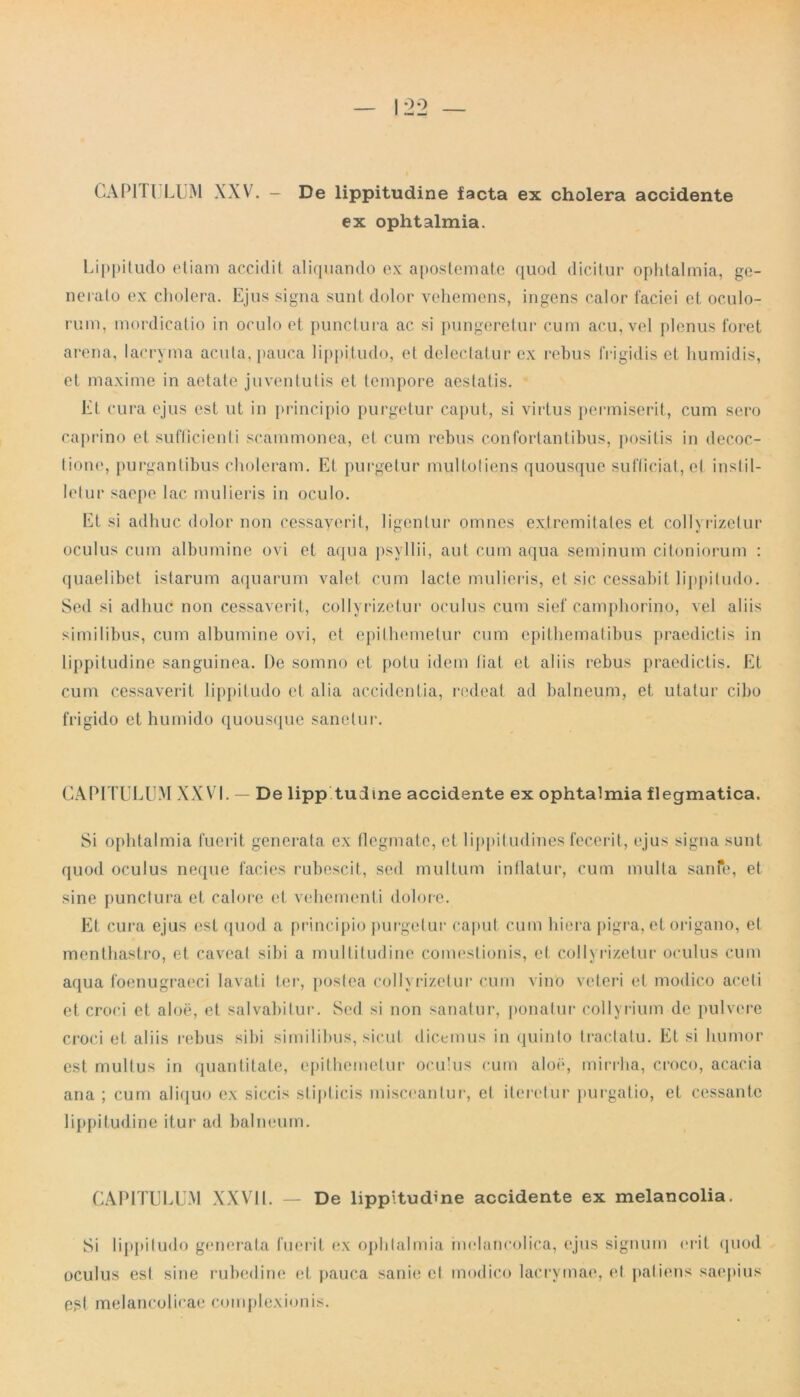 CAPITI LUM XXV. — De lippitudine facta ex cholera accidente ex ophtalmia. Lippitudo etiam accidit aliquando ex apostemate quod dicitur ophtalmia, ge- nerato ex cholera. Ejus signa sunt dolor vehemens, ingens calor faciei et oculo- rum, mordicatio in oculo et punctura ac si pungeretur cum acu, vel plenus foret arena, lacryma acula, pauca lippitudo, et delectatur ex rebus frigidis et humidis, et maxime in aetate juventutis et tempore aestatis. Et cura ejus est ut in principio purgetur caput, si virtus permiserit, cum sero caprino et sufficienti scammonea, et cum rebus confortantibus, positis in decoc- tione, purgantibus choleram. Et purgetur mulfotiens quousque sufficiat, el instil- letur saepe lac mulieris in oculo. Et si adhuc dolor non cessaverit, ligentur omnes extremitates et collyrizetur oculus cum albumine ovi et aqua psyllii, aut cum aqua seminum citoniorum : quaelibet istarum aquarum valet cum lacte mulieris, et sic cessabit lippitudo. Sed si adhuc non cessaverit, collyrizetur oculus cum sief camphorino, vel aliis similibus, cum albumine ovi, et epithemetur cum epithematibus praedictis in lippitudine sanguinea. De somno et potu idem liat et aliis rebus praedictis. Et cum cessaverit lippitudo et alia accidentia, redeat ad balneum, et utatur cibo frigido et humido quousque sanetur. CAPITULUM XXVI. — De lipp tudine accidente ex ophtalmia flegmatica. Si ophtalmia fuerit generata ex fiegmatc, et lippitudines fecerit, ejus signa sunt quod oculus neque facies rubescit, sed multum inflatur, cum multa sanfe, et sine punctura et calore et vehementi dolore. Et cura ejus est quod a principio purgetur caput cum hiera pigra, el origano, et menthastro, et caveat sibi a multitudine comestionis, et collyrizetur oculus cum aqua foenugraeci lavati ter, postea collyrizetur cum vino veteri et modico aceti et croci et aloe, et salvabitur. Sed si non sanatur, ponatur collyrium de pulvere croci et aliis rebus sibi similibus, sicut dicemus in quinto tractatu. Et si humor est multus in quantitate, epithemetur oculus cum aloe, mirrha, croco, acacia ana ; cum aliquo ex siccis stipticis misceantur, et iteretur purgatio, et cessante lippitudine itur ad balneum. CAPITULUM XXVII. — De lippitudine accidente ex melancolia. Si lippitudo generata fuerit ex ophtalmia melaticolica, ejus signum erit quod oculus est sine rubedine et pauca sanie el modico lacrymae, et patiens saepius est melancolicae complexionis.