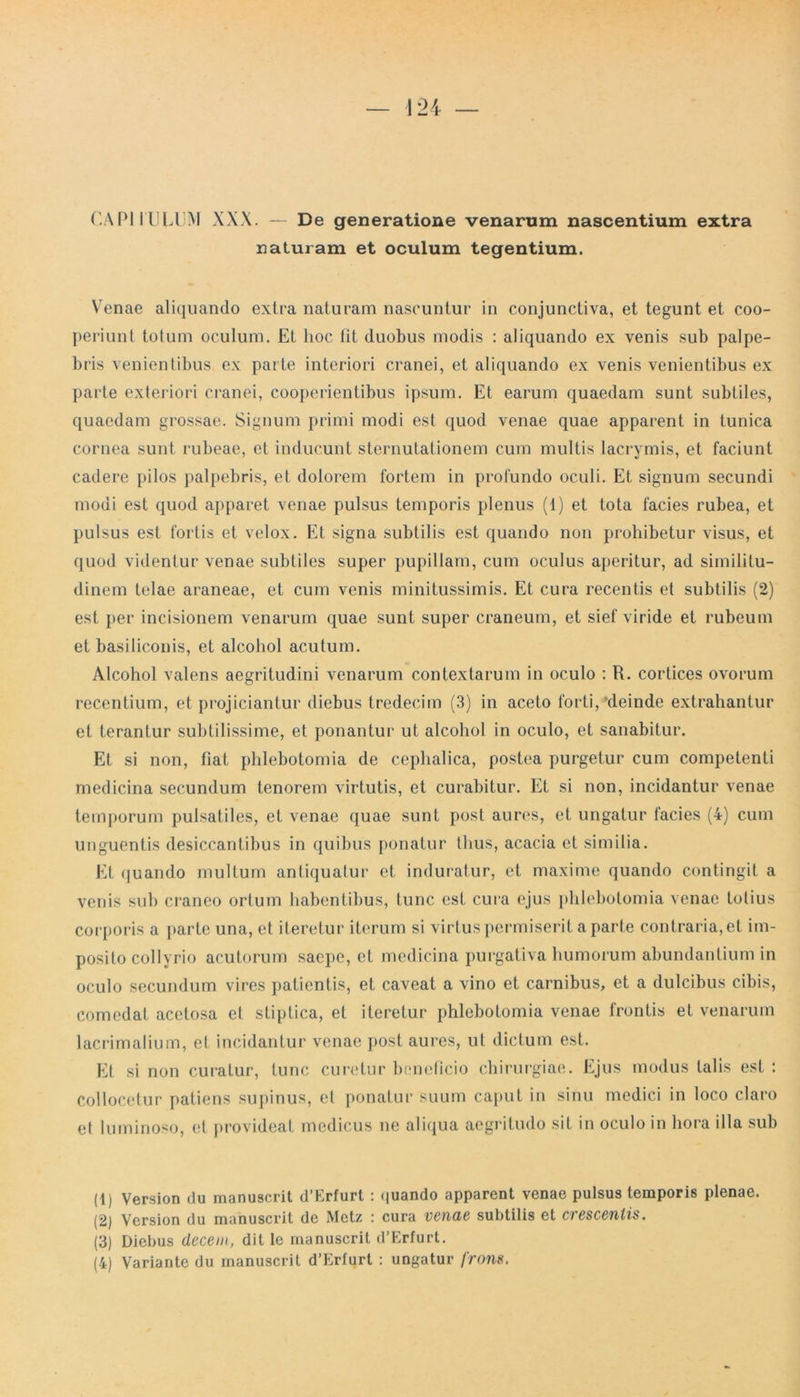 CAPI I ULUM XXX. — De generatione venarum nascentium extra naturam et oculum tegentium. YTenae aliquando extra naturam nascuntur in conjunctiva, et tegunt et coo- periunt totum oculum. Et hoc fit duobus modis : aliquando ex venis sub palpe- bris venientibus ex parte interiori cranei, et aliquando ex venis venientibus ex parte exteriori cranei, cooperientibus ipsum. Et earum quaedam sunt subtiles, quaedam grossae. Signum primi modi est quod venae quae apparent in tunica cornea sunt rubeae, et inducunt sternutationem cum multis lacrymis, et faciunt cadere pilos palpebris, et dolorem fortem in profundo oculi. Et signum secundi modi est quod apparet venae pulsus temporis plenus (1) et tota facies rubea, et pulsus est fortis et velox. Et signa subtilis est quando non prohibetur visus, et quod videntur venae subtiles super pupillam, cum oculus aperitur, ad similitu- dinem telae araneae, et cum venis minitussimis. Et cura recentis et subtilis (2) est per incisionem venarum quae sunt super craneum, et sief viride et rubeum et basiliconis, et alcohol acutum. Alcohol valens aegritudini venarum contextarum in oculo : R. cortices ovorum recentium, et projiciantur diebus tredeciin (3) in aceto forti, 'deinde extrahantur et terantur subtilissime, et ponantur ut alcohol in oculo, et sanabitur. Et si non, fiat phlebotomia de cephalica, postea purgetur cum competenti medicina secundum tenorem virtutis, et curabitur. Et si non, incidantur venae temporum pulsatiles, et venae quae sunt post aures, et ungatur facies (4) cum unguentis desiccantibus in quibus ponatur thus, acacia et similia. Et (juando multum antiquatur et induratur, et maxime quando contingit a venis sub craneo ortum habentibus, tunc est cura ejus phlebotomia venae totius corporis a parte una, et iteretur iterum si virtus permiserit a parte contraria, et im- posito collyrio acutorum saepe, et medicina purgativa humorum abundantium in oculo secundum vires patientis, et caveat a vino et carnibus, et a dulcibus cibis, comedat acetosa et stiptica, et iteretur phlebotomia venae frontis et venarum lacrimalium, et incidantur venae post aures, ut dictum est. Et si non curatur, tunc curetur beneficio chirurgiae. Ejus modus talis est : Collocetur patiens supinus, et ponatur suum caput in sinu medici in loco claro et luminoso, et provideat medicus ne aliqua aegritudo sit in oculo in hora illa sub (1) Version du manuscrit d’Erfurt : quando apparent venae pulsus temporis plenae. (2) Version du manuscrit de Metz : cura venae subtilis et crescentis. (3) Diebus decem, dit le manuscrit d’Erfurt.