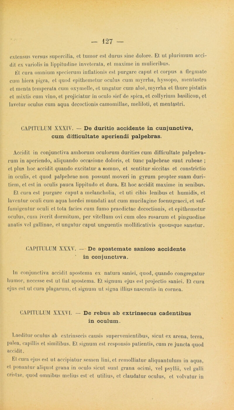 extensus versus supercilia, et tumor est durus sine dolore. Et ut plurimum acci- dit ex variolis in lippitudine inveterata, et maxime in mulieribus. Et cura omnium specierum inflationis est purgare caput et corpus a flegmate cum hiera pigra, et quod epithemetur oculus cum myrrha, hyssopo, mentastro et menta temperata cum oxymelle, et ungatur cum aloe, myrrha et thure pistatis et mixtis cum vino, et projiciatur in oculo sief de spica, et collyrium basilicon, et lavetur oculus cum aqua decoctionis camomillae, meliloti, et mentastri. CAPITULUM XXXIV. — De duritie accidente in cunjunctiva, cum difficultate aperiendi palpebras. Accidit in conjunctiva amborum oculorum durities cum difficultate palpebra- rum in aperiendo, aliquando occasione doloris, et tunc palpebrae sunt rubeae ; et plus hoc accidit quando excitatur a somno, et sentitur siccitas et constrictio in oculis, et quod palpebrae non possunt moveri in gyrum propter suam duri- tiem, et est in oculis pauca lippitudo et dura. Et hoc accidit maxime in senibus. Et cura est purgare caput a melancholia, et uti cibis lenibus et humidis, et laventur oculi cum aqua hordei mundati aut cum mucilagine foenugraeci, et suf- fumigentur oculi et tota facies cum fumo praedictae decoctionis, et epithemetur oculus, cum iverit dormitum, per vitellum ovi cum oleo rosarum et pinguedine anatis vel gallinae, el ungatur caput unguentis mollificativis quousque sanetur. CAPITULUM XXXV. — De apostemate sanioso accidente in conjunctiva. In conjunctiva accidit apostema ex natura saniei, quod, quando congregatur humor, necesse est ut (iat apostema. Et signum ejus est projectio saniei. Et cura ejus est ut cura plagarum, et signum ut signa illius nascentis in cornea. CAPITULUM XXXVI. — De rebus ab extrinsecus cadentibus in oculum. Laeditur oculus ab extrinsecis causis supervenientibus, sicut ex arena, terra, palea, capillis et similibus. Et signum est responsio patientis, cum re juncta quod accidit. Et cura ejus est ut accipiatur semen lini, et remolliatur aliquantulum in aqua, et ponantur aliquot grana in oculo sicut sunt grana ocimi, vel psyllii, vel galli cristae, quod omnibus melius est et utilius, et claudatur oculus, et volvatur in