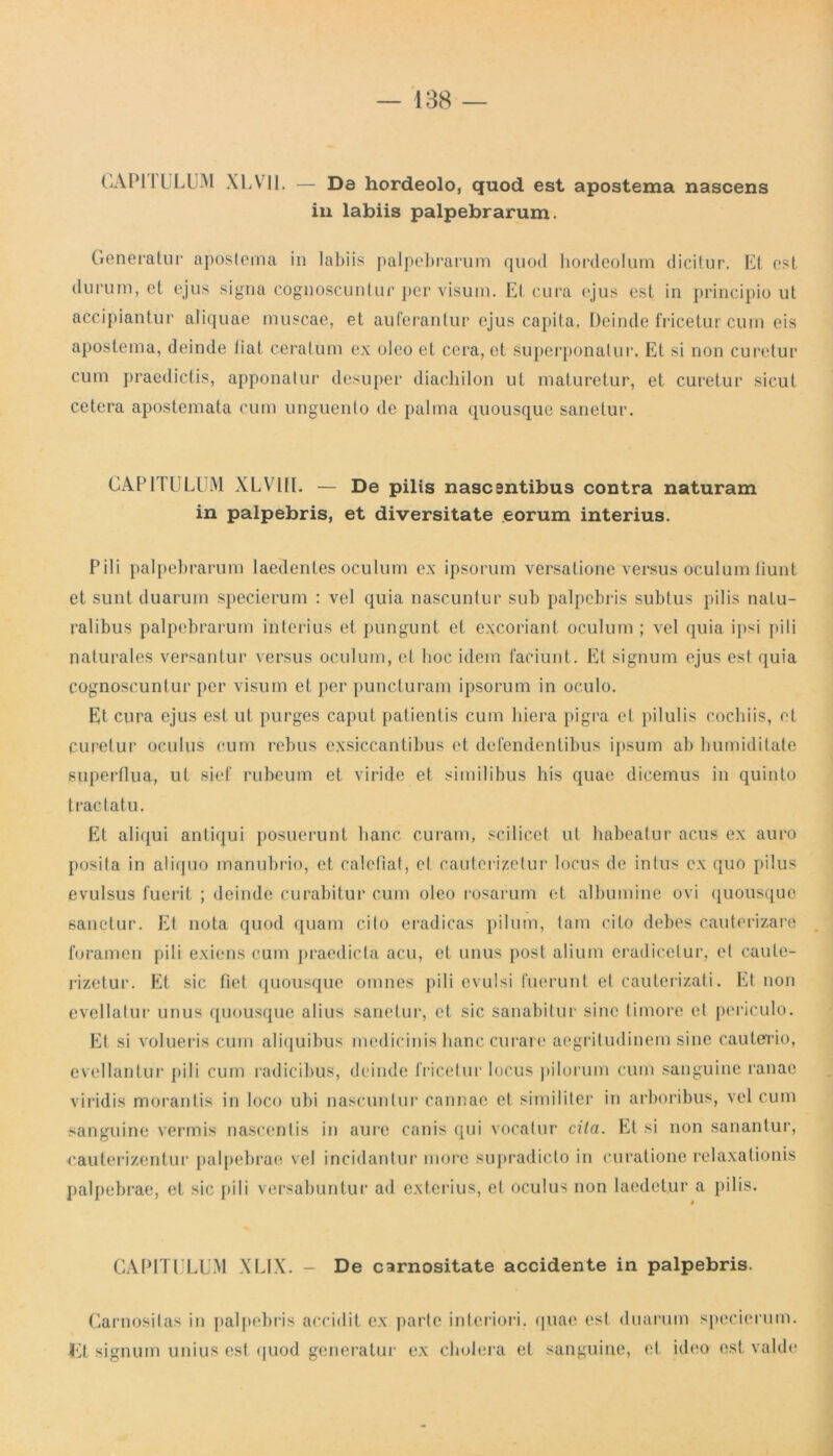 CAPI IULUM X L V11. — Da hordeolo, quod est apostema nascens in labiis palpebrarum. Generatur apostema in labiis palpebrarum quod hordeolum dicitur. EI est durum, et ejus signa cognoscuntur per visum. Et cura ejus est in principio ut accipiantur aliquae muscae, et auferantur ejus capita, Deinde fricetur cum eis apostema, deinde liat ceratum ex oleo et cera, et superponatur. Et si non curetur cum praedictis, apponatur desuper diachilon ut maturetur, et curetur sicut cetera apostemata cum unguento de palma quousque sanetur. CAPITULUM XLV7III. — De pilis nascsntibus contra naturam in palpebris, et diversitate eorum interius. Pili palpebrarum laedentes oculum ex ipsorum versatione versus oculum fiunt et sunt duarum specierum : vel quia nascuntur sub palpebris subtus pilis natu- ralibus palpebrarum interius et pungunt et excoriant oculum ; vel quia ipsi pili naturales versantur versus oculum, et hoc idem faciunt. Et signum ejus est quia cognoscuntur per visum et per puncturam ipsorum in oculo. Et cura ejus est ut purges caput patientis cum hiera pigra et pilulis cochiis, et Curetur oculus cum rebus exsiccantibus et defendentibus ipsum ab humiditate superflua, ut sief rubeum et viride et similibus his quae dicemus in quinto tractatu. Et aliqui antiqui posuerunt hanc curam, scilicet ut habeatur acus ex auro posita in aliquo manubrio, et calefiat, et cauterietur locus de intus ex quo pilus evulsus fuerit ; deinde curabitur cum oleo rosarum et albumine ovi quousque sanetur. Et nota quod quam cito eradicas pilum, tam cito debes cauterizare foramen pili exiens cum praedicta acu, et unus post alium eradicetur, et caute- rietur. Et sic fiet quousque omnes pili evulsi fuerunt et cauteriati. Et non evellatur unus quousque alius sanetur, et sic sanabitur sine timore et periculo. Et si volueris cum aliquibus medicinis hanc curare aegritudinem sine cauterio, evellantur pili cum radicibus, deinde fricetur locus pilorum cum sanguine ranae viridis morantis in loco ubi nascuntur cannae et similiter in arboribus, vel cum sanguine vermis nascentis in aure canis qui vocatur cila. Et si non sanantur, cauterizentur palpebrae vel incidantur more supradicto in curatione relaxationis palpebrae, et sic pili versabuntur ad exterius, et oculus non laedetur a pilis. CAPITULUM XLIX. - De carnositate accidente in palpebris. Carnositas in palpebris accidit ex parte interiori. Lt signum unius est quod generatur ex cholera et quae est duarum specierum. sanguine, et ideo est valde