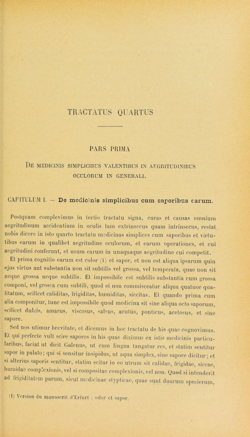 TRACTATUS QUARTUS PARS PRIMA De medicinis simplicibus valentibus in aegritudinibus OCULORUM IN GENERALI. CAPITULUM I. — De medicinis simplicibus cum saporibus earum. Postquam complevimus in tertio tractatu signa, curas et causas omnium aegritudinum accidentium in oculis tam extrinsecus quam intrinsecus, restat nobis dicere in isto quarto tractatu medicinas simplices cum saporibus et virtu- tibus earum in qualibet aegritudine oculorum, et earum operationes, et cui aegritudini conferunt, et usum earum in unaquaque aegritudine cui competit. Et prima cognitio earum est color (1) et sapor, et non est aliqua ipsarum quin ejus virtus aut substantia non sit subtilis vel grossa, vel temperata, quae non sit neque grossa neque subtilis. Et impossibile est subtilis substantia cum grossa componi, vel grossa cum subtili, quod ei non commisceatur aliqua quatuor qua- litatum, scilicet caliditas, frigiditas, liumiditas, siccitas. Et quando prima cum alia componitur, tunc est impossibile quod medicina sit sine aliqua octo saporum, scilicet dulcis, amarus, viscosus, salsus, acutus, ponticus, acetosus, et sine sapore. Sed nos utimur brevitate, et dicemus in hoc tractatu de his quae cognovimus. Et qui pertecte vult scire sapores in his quae diximus ex istis medicinis particu- laribus, faciat ut dicit Galenus, ut cum lingua tangatur res, et statim sentitur sapor in palato; qui si sensitur insipidus, ut aqua simplex, sine sapore dicitur; et si alterius saporis sentitur, statim scitur in eo utrum sit calidae, frigidae, siccae, hunudae complexionis, vel si compositae complexionis, vel non. Quod si intenderit ad frigiditatem parum, sicut medicinae stypticae, quae sunt duarum specierum, G) Vcrsion du manuscrit d’Erfur( : odor cl sapor.