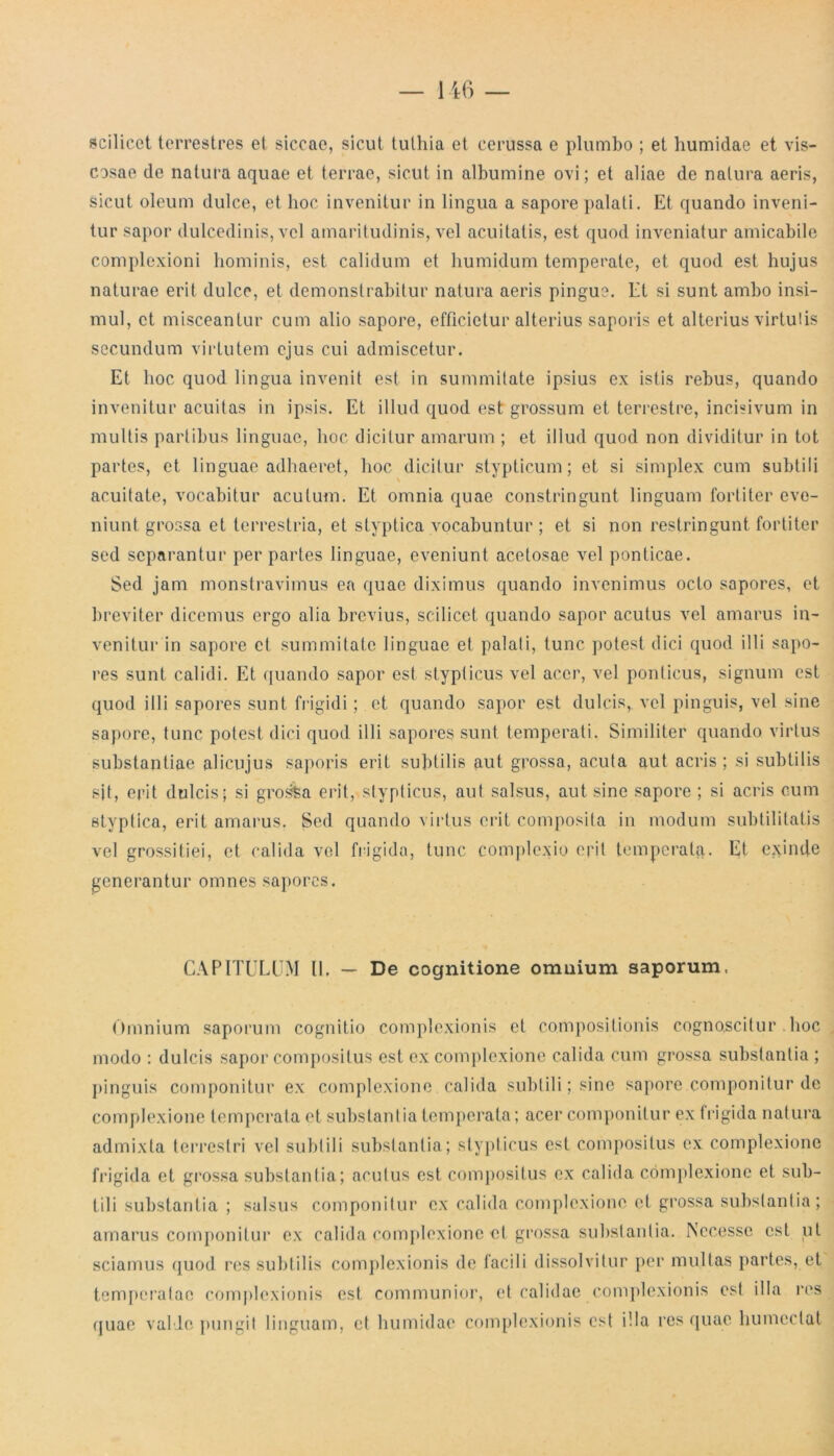 scilicet terrestres et siccae, sicut tuthia et cerussa e plumbo ; et humidae et vis- cosae de natura aquae et terrae, sicut in albumine ovi; et aliae de natura aeris, sicut oleum dulce, et hoc invenitur in lingua a sapore palati. Et quando inveni- tur sapor dulcedinis, vel amaritudinis, vel acuitatis, est quod inveniatur amicabile complexioni hominis, est calidum et humidum temperate, et quod est hujus naturae erit dulce, et demonstrabitur natura aeris pingue. Et si sunt ambo insi- mul, et misceantur cum alio sapore, efficietur alterius saporis et alterius virtutis secundum virtutem ejus cui admiscetur. Et hoc quod lingua invenit est in summitate ipsius ex istis rebus, quando invenitur acuit as in ipsis. Et illud quod est grossum et terrestre, incisivum in multis partibus linguae, hoc dicitur amarum ; et illud quod non dividitur in tot partes, et linguae adhaeret, hoc dicitur stypticum; et si simplex cum subtili acuitate, vocabitur acutum. Et omnia quae constringunt linguam fortiter eve- niunt grossa et terrestria, et styptica vocabuntur ; et si non restringunt fortiter sed separantur per partes linguae, eveniunt acetosae vel ponticae. Sed jam monstravimus ea quae diximus quando invenimus octo sapores, et breviter dicemus ergo alia brevius, scilicet quando sapor acutus vel amarus in- venitur in sapore et summitate linguae et palati, tunc potest dici quod illi sapo- res sunt calidi. Et quando sapor est stypticus vel acer, vel ponticus, signum est quod illi sapores sunt frigidi; et quando sapor est dulcis, vel pinguis, vel sine sapore, tunc potest dici quod illi sapores sunt temperati. Similiter quando virtus substantiae alicujus saporis erit subtilis aut grossa, acuta aut acris ; si subtilis sjt, erit dulcis; si grosfea erit, stypticus, aut salsus, aut sine sapore ; si acris cum styptica, erit amarus. Sed quando virtus erit composita in modum subtilitatis vel grossitiei, et calida vel frigida, tunc complexio erit temperata. Et exinde generantur omnes sapores. CAPITULUM II. — De cognitione omnium saporum. Omnium saporum cognitio complexionis et compositionis cognoscitur hoc modo : dulcis sapor compositus est ex complexione calida cum grossa substantia ; pinguis componitur ex complexione, calida subtili; sine sapore componitur de complexione temperata et substantia temperata; acer componitur ex frigida natura admixta terrestri vel subtili substantia; stypticus est compositus ex complexione frigida et grossa substantia; acutus est compositus ex calida complexione et sub- tili substantia ; salsus componitur ex calida complexione et grossa substantia; amarus componitur ex calida complexione et grossa substantia. Nccesse est ut sciamus quod res subtilis complexionis de facili dissolvitur per multas partes, et temperatae complexionis est communior, et calidae complexionis est illa res quae valle pungit linguam, et humidae complexionis est illa res quae humcclat