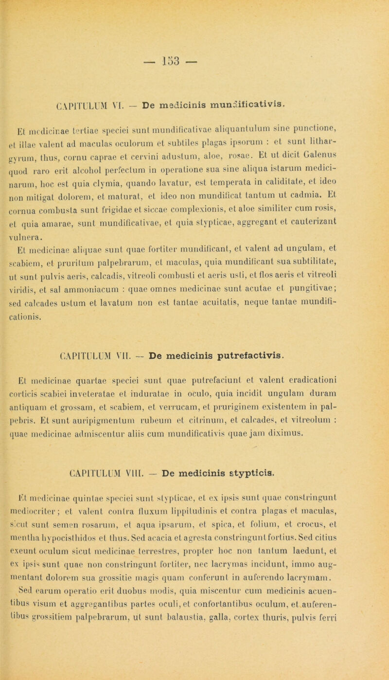 CAPITULUM VI. — De medicinis mundificativis. Et medicinae tertiae speciei sunt mundificativae aliquantulum sine punctione, et illae valent ad maculas oculorum et subtiles plagas ipsorum : et sunt lithar- gyrum, thus, cornu caprae et cervini adustum, aloe, rosae. Et ut dicit Galenus quod raro erit alcohol perfectum in operatione sua sine aliqua istarum medici- narum, hoc est quia clymia, quando lavatur, est temperata in caliditate, et ideo non mitigat dolorem, et maturat, et ideo non mundificat tantum ut cadmia. Et cornua combusta sunt frigidae et siccae complexionis, et aloe similiter cum rosis, et quia amarae, sunt mundificativae, et quia stypticae, aggregant et cauterizant vulnera. Et medicinae aliquae sunt quae fortiter mundificant, et valent ad ungulam, et scabiem, et pruritum palpebrarum, et maculas, quia mundificant sua subtilitate, ut sunt pulvis aeris, calcadis, vitreoli combusti et aeris usti, et flos aeris et vitreoli viridis, et sal ammoniacum : quae omnes medicinae sunt acutae et pungitivae; sed calcades ustum et lavatum non est tantae acuilatis, neque tantae mundifi- calionis. CAPITULUM VII. — De medicinis putrefactivis. Et medicinae quartae speciei sunt quae putrefaciunt et valent eradicationi corticis scabiei inveteratae et induratae in oculo, quia incidit ungulam duram antiquam et grossam, et scabiem, et verrucam, et pruriginem existentem in pal- pebris. Et sunt auripigmentum rubeum et cilrinum, et calcades, et vitreolum : quae medicinae admiscentur aliis cum mundificativis quae jam diximus. CAPITULUM VIII. — De medicinis stypticis. Et medicinae quintae speciei sunt stypticae, et ex ipsis sunt quae constringunt mediocriter; et valent contra fluxum lippitudinis et contra plagas et maculas, sicut sunt semen rosarum, et aqua ipsarum, et spica, et folium, et crocus, et mentha hypocisthidos et thus. Sed acacia et agresta constringunt fortius. Sed citius exeunt oculum sicut medicinae terrestres, propter hoc non tantum laedunt, et ex ipsis sunt quae non constringunt fortiter, nec lacrymas incidunt, immo aug- mentant dolorem sua grossitie magis quam conferunt in auferendo lacrymam. Sed earum operatio erit duobus modis, quia miscentur cum medicinis acuen- tibus visum et aggregantibus partes oculi, et confortantibus oculum, et auferen- tibus grossitiem palpebrarum, ut sunt balaustia, galla, cortex thuris, pulvis ferri