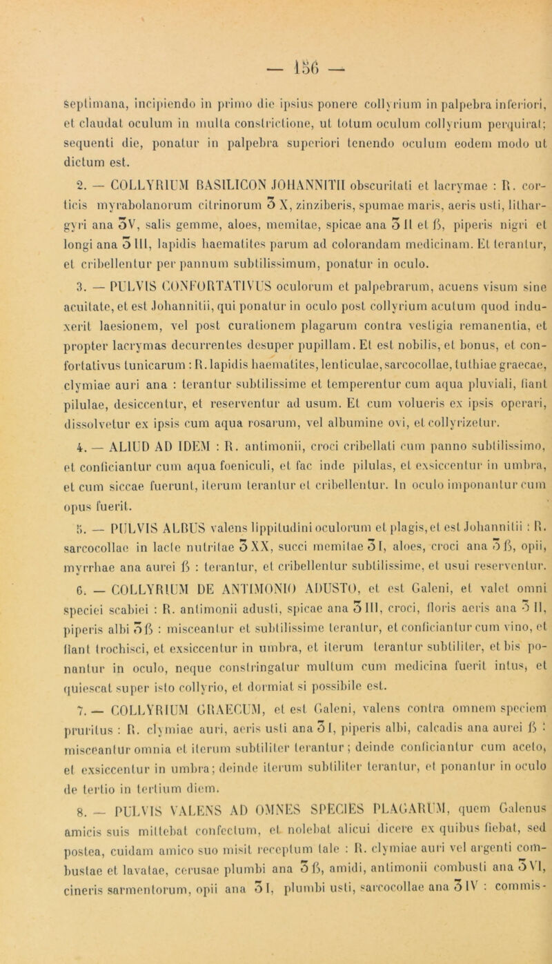 Septimana, incipiendo in primo die ipsius ponere collyrium in palpebra inferiori, et claudat oculum in multa constrictione, ut totum oculum collyrium perquirat; sequenti die, ponatur in palpebra superiori tenendo oculum eodem modo ut dictum est. 2. — COLLYRIUM RASIL1CON JOHANNITII obscuritati et lacrymae : R. cor- ticis myrabolanorum citrinorum 3 X, zinziberis, spumae maris, aeris usti, lithar- gyri ana 3V, salis gemme, aloes, memitae, spicae ana 3 11 et 0, piperis nigri et longi ana olli, lapidis haematites parum ad colorandam medicinam. Et terantur, et cribellentur per pannum subtilissimum, ponatur in oculo. 3. — PULVIS CONFORTAT1VUS oculorum et palpebrarum, acuens visum sine acuitate, et est Johannitii, qui ponatur in oculo post collyrium acutum quod indu- xerit laesionem, vel post curationem plagarum contra vestigia remanentia, et propter lacrymas decurrentes desuper pupillam. Et est nobilis, et bonus, et con- fortativus tunicarum : R. lapidis haematites, lenticulae, sarcocollae, tulhiae graecae, clymiae auri ana : terantur subtilissime et temperentur cum aqua pluviali, liant pilulae, desiccentur, et reserventur ad usum. Et cum volueris ex ipsis operari, dissolvetur ex ipsis cum aqua rosarum, vel albumine o\i, et collyrizetur. 4. — ALIUD AD IDEM : R. antimonii, croci cribellati cum panno subtilissimo, et conficiantur cum aqua foeniculi, et fac inde pilulas, et exsiccentur in umbra, et cum siccae fuerunt, iterum terantur et cribellentur. In oculo imponantur cum opus fuerit. 5. — PULVIS ALDUS valens lippitudini oculorum et plagis,et est Johannitii * R. sarcocollae in lacte nutritae 5 XX, succi memitae 31, aloes, croci ana 3C, opii, mvrrhae ana aurei E» : terantur, et cribellentur subtilissime, et usui reserventur. G; — COLLYRIUM DE ANTIMONIO ADUSTO, et est Galeni, et valet omni Speciei scabiei : R. antimonii adusti, spicae ana olli, croci, floris acris ana 3 11, piperis albi 3ft : misceantur et subtilissime terantur, et conficiantur cum vino, et liant trochisci, et exsiccentur in umbra, et iterum terantur subtiliter, et bis po- nantur in oculo, neque constringatur mullum cum medicina fuerit intus, et quiescat super isto collyrio, et dormiat si possibile est. 7. — COLLYRIUM GRAECUM, et est Galeni, valens contra omnem speciem pruritus : R. clymiae auri, aeris usti anaOt, piperis albi, calcadis ana aurei G • misceantur omnia et iterum subtiliter terantur; deinde conficiantur cum aceto, et exsiccentur in umbra; deinde iterum subtiliter terantur, et ponantur in oculo de tertio in tertium diem. 8. _ PULVIS VALENS AD OMNES SPECIES PLAGARUM, quem Galenus amicis suis mittebat confectum, et nolebat alicui dicere ex quibus fiebat, sed postea, cuidam amico suo misit receptum tale : R. clymiae auri vel argenti com- bustae et lavatae, corusae plumbi ana 3ft, amidi, antimonii combusti ana 5 VI, cineris sarmentorum, opii ana Ol, plumbi usti, sarcocollae ana 3IV : commis-