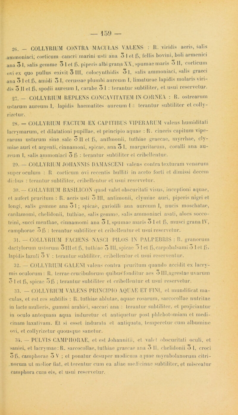 20. - COLLYRIUM CONTRA MACULAS VALENS : R. viridis aeris, salis ammoniaci; corticum cancri marini usti ana 3 I et 5, fellis bovini, boli armenici ana 3 I, salis gemme 3 1 et 5, piperis albi grana XX, spumae maris O II, corticum ovi ex quo pullus exivit 3 llt, colocynthidis 0 1, salis ammoniaci, salis graeci ^ana 3 1 et C, amidi 3 1, cerussae plumbi aureum I, limaturae lapidis molaris \ iri- dis 3 II et 5, spodii aureum I, carabe 3 l : terantur subtiliter, et usui reservetur. 27.- COLLYRIUM REPLENS CONCAVITATEM IN CORNEA : R. ostrearum ustarum aureum l, lapidis haematites aureum I : terantur subtiliter etcolly- ri/etur. 28..— COLLYRIUM FACTUM EX CAPITIBUS VIPERARUM valens humiditali lacrymarum, et dilatationi pupillae, et principio aquae : R. cineris capitum vipe- rarum ustarum sine sale 3 11 et L, antlinonii, tuthiae graecae, myrrhae, cly- miae auri et argenti, cinnamoni, spicae, ana 3 1, margaritarum, coralii ana au- reum 1, salis ammoniaci 5 C : terantur subtiliter et cribellentur. 20. — COLLYRIUM JOHANNIS DAMASCENI valens contra texturam venarum super oculum : R corticum ovi recentis bulliti in aceto forti et dimissi decem diebus : terantur subtiliter, cribellentur et usui reservetur. 30. — COLLYRIUM BASILIGON quod valet obscuritati visus, inceptioni aquae, et aufert pruritum : R. acris usti o 111, anlimonii, clymiae auri, piperis nigri et longi, salis gemme ana O I ; spicae, gariolili ana aureum 1, nucis moschatae, cardamomi, chelidonii, luthiac, salis gemme, salis ammoniaci asati, aloes socco- trini, succi menthae, cinnamomi ana 3 I, spumae maris O 1 et f>, musci grana l\r, ramphorae OfS : terantur subtiliter et cribellentur et usui reservetur. 31. — COLLYRIUM FACIENS NASCI PILOS l.N PALPEBRIS : R. granorum dactylorum ustorum 3lllctft, tuthiae 3 111, spicae > 1 et ft,carpobalsami O 1 et (L lapidis lazuli O V : terantur subtiliter, cribellentur et usui reserventur. 32. — COLLYRIUM GALENI valens conlra pruritum quando accidit ex lacry- mis oculorum : R. terraeCrucibulorum (|uibus fondilur aes O III,agrestaeuvarum 3 I et G, spicae 5f> ; terantur subtiliter et cribellentur et usui reservetur. 33. — COLLYRIUM VALENS PRINCIPIO AQUAE ET FINI, et mundificat ma- culas, et est res subtilis : R. tuthiae ablutae, aquae rosarum, sarcocollae nutritae in lacte mulieris, gumini arabici, saccari ana : terantur subtiliter, et projiciantur in oculo antequam aqua induretur et antiquetur post phlebotomiam et medi- cinam laxativam. Et si esset indurata et antiquata, temperetur cum albumine ovi, et collyrizetur quousque sanetur. 34. — PULVIS CAMPHORAE, ct est Johannilii, et vah ! obscuritati oculi, et saniei, et lacrymae: R. sarcocollae, tuthiae graecae ana t> Ii. chelidonii O l, croci Oft, camphorae 3 V ; ct ponatur desuper modicum aquae myrabolanorum citri- .norum ut melior tiat, et terentur cum ea aliae medicinae subtiliter, et misceatur eamphora cum eis, cl usui reservetur.