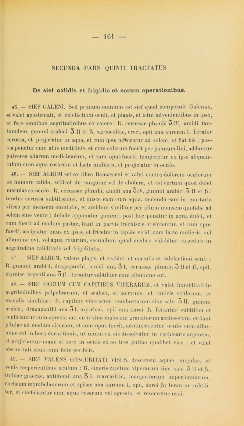 SECUNDA PARS QUINTI TRACTATUS De sief calidis et frigidis et eorum operationibus. 45. — SIEF GALENI. Sed primum omnium est sief quod composuit Galenusr et valet apostemati, et calefactioni oculi, et plagis, et ictui advenientibus in ipso, et fere omnibus aegritudinibus ex calore : B. cerussae plumbi OIV, amidi tan- tumdem, gummi arabici 5 31 et G, sarcocollae, croci, opii ana aureum 1. Teratur cerussa, et projiciatur in aqua, et cum ipsa misceatur ad solem, et fiat bis ; pos- tea ponatur cum aliis medicinis, et cum colatum fuerit per pannum lini, addantur pulveres aliarum medicinarum, et cum opus fuerit, temperetur ex ipso aliquan- tulum cum aqua rosarum et lacte mulieris, et projiciatur in oculo. 46. — SIEf ALBUM est ex libro Damasceni et valet contra dolorem oculorum ex humore calido, scilicet de sanguine vel de cholera, et est certum quod delet maculas ex oculo : R. cerussae plumbi, amidi ana 5lV, gummi arabici 3 II et G • teratur cerussa subtilissime, et misce eam cum aqua, molendo eam in mortario vitreo per mensem omni die, et amidum similiter per alium mensem quotidie ad solem sine vento ; deinde apponatur gummi; post hoc ponatur in aqua dulci, et cum fuerit ad modum pastae, liant in parvis trochiscis et siccentur, et cum opus luerit, accipiatur unus ex ipsis, et fricetur in lapide viridi cum lacte mulieris vel albumine ovi, vel aqua rosarum, secundum quod medico videbitur expedire in aegritudine caliditatis vel frigiditatis. 47, SIEF ALBUM, valens plagis, et scabiei, et maculis et calefactioni oculi : R. gumini arabici, dragaganthi, amidi ana 3 1, cerussae plumbi 3 11 et G, opii, clymiae argenti ana OG : terantur subtiliter cum albumine ovi. 48. - SIEF FACTUM CUM CAPITIBUS VIPERARUM, et valet humiditati in aegritudinibus palpebrarum, et scabiei, et lacrymis, et tunicis oculorum, et maculis similiter : R. capitum viperarum combustarum sine sale 3 !I, gummi arabici, dragaganthi ana O I, myrrhae, opii ana aurei G. Terantur subtiliter et conficiantur cum agresla aut cum vino malorum granatorum acetosorum, et fiant pilulae ad modum cicerum, et cum opus fuerit, administrentur oculo cum albu- mine ovi in hora dormitionis, ut unum ex eis dissolvatur in cochleario arerenteo et projiciantur mane et sero in oculo ex eo tres guttae qualibet vice ; et valet obscuritati oculi cum felle perdicis. 49. — SIEF VALENS OBSCURITATI VISUS, descensui aquae, ungulae, et venis cooperientibus oculum : R. cineris capitum viperarum sine sale 3 II et G, tuthiae graecae, antimonii ana 3 I, marcasitae, margaritarum imperforatarum, corticum myrabolanorum et spicae ana aureum 1, opii, aurei G; terantur subtili- ter, et conficiantur cum aqua rosarum vel agresta, et reservetur usui.