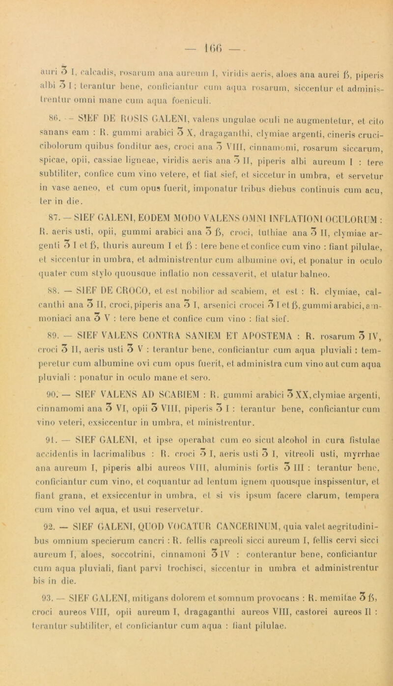 albi 0 1; terantur bene, conficiantur cum aqua rosarum, siccentur et adminis- trentur omni mane cum aqua foeniculi. 86. - SIEF DE ROSIS GALENI, valens ungulae oculi ne augmentetur, et cito sanans eam : R. gummi arabici 5 X, dragaganthi, clymiae argenti, cineris cruci- c.ibolorum quibus fonditur aes, croci ana o \ III, cinnamomi, rosarum siccarum, spicae, opii, cassiae ligneae, viridis aeris ana 3 II, piperis albi aureum I : tere subtiliter, confice cum vino vetere, et liat sief, et siccetur in umbra, et servetur in vase aeneo, et cum opus fuerit, imponatur tribus diebus continuis cum acu, ter in die. 87. - SIEF GALENI, EODEM MODO VALENS OMNI INFLATIONI OCULORUM : R. aeris usti, opii, gummi arabici ana 5 G, croci, tulhiae ana 3 II, clymiae ar- genti 3 I et G, thuris aureum I et G : Iere bene et contice cum vino : fiant pilulae, et siccentur in umbra, et administrentur cum albumine ovi, et ponatur in oculo quater cum stylo quousque inllatio non cessaverit, et utatur balneo. 88. — SIEF DE CROCO, et est nobilior ad scabiem, et est : R. clymiae, cal- cantbi ana 3 II, croci, piperis ana 3 I, arsenici crocei 3 I et G, gummi arabici, am- moniaci ana O V : tere bene et confice cum vino : liat sief. 89. - SIEF VALENS CONTRA SANIEM ET APOSTEMA : R. rosarum 3 IV, croci 3 II, aeris usti 3 V : terantur bene, conficiantur cum aqua pluviali : tem- peretur cum albumine ovi cum opus fuerit, et administra cum vino aut cum aqua pluviali : ponatur in oculo mane et sero. 90. — SIEF VALENS AD SCABIEM : R. gummi arabici 3 XX,clymiae argenti, cinnamomi ana 3 VI, opii 3 VIII, piperis 5 I : terantur bene, conficiantur cum vino veteri, exsiccentur in umbra, et ministrentur. 91. — SIEF GALENI, et ipse operabat cum eo sicut alcohol in cura fistulae accidentis in lacrimalibus : R. croci O I, aeris usti 6 I, vitreoli usti, myrrhae ana aureum I, piperis albi aureos VIII, aluminis fortis O III : terantur bene, conficiantur cum vino, et coquantur ad lentum ignem quousque inspissentur, et fiant grana, et exsiccentur in umbra, et si vis ipsum facere clarum, tempera cum vino vel aqua, et usui reservetur. 92. — SIEF GALENI, QUOD VOCATUR CANGERINUM, quia valet aegritudini- bus omnium specierum cancri :R. fellis capreoli sicci aureum I, fellis cervi sicci aureum I, aloes, soccotrini, cinnamoni 3IV : conterantur bene, conficiantur cum aqua pluviali, fiant parvi trochisci, siccentur in umbra et administrentur bis in die. 93. — SIEF GALENI, mitigans dolorem et somnum provocans : R. memitae 3 G» croci aureos VIII, opii aureum I, dragaganthi aureos VIII, castorei aureos II : terantur subtiliter, et conficiantur cum aqua : liant pilulae.