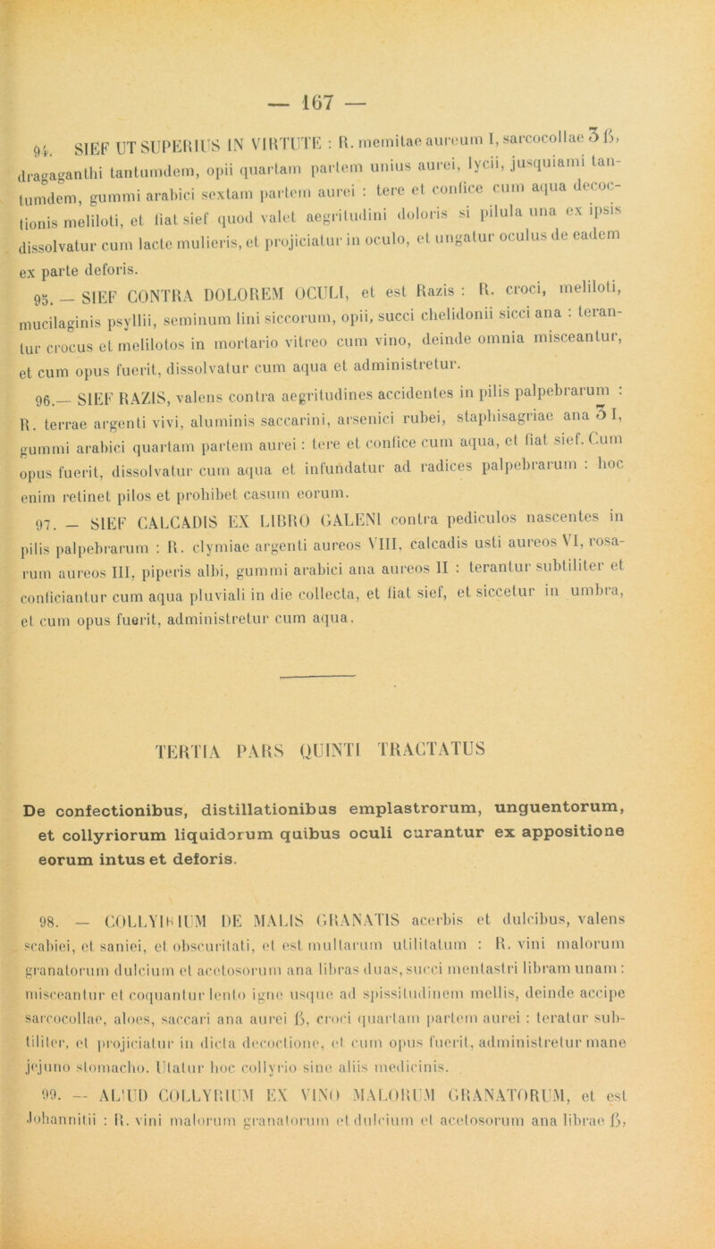 9'. SIEF UT SUPERIUS IN VIRTUTE : R. memitae aureum I, sarcocollae 3 6, dragaganthi tantumdem, opii quartam partem unius aurei, lycii, jusquiami tan- tumdem, gummi arabici sextam partem aurei : tere et contice cum aqua decoc- tionis meliloti, et liatsief quod valet aegritudini doloris si pilula una ex ipsis dissolvatur cum lacte mulieris, et projiciatur in oculo, et ungatur oculus de eadem ex parte deforis. 95. - SIEF CONTRA DOLOREM OCULI, et est Razis : R. croci, meliloti, mucilaginis psyllii, seminum lini siccorum, opii, succi chelidonii sicci ana : teran- tur crocus et melilotos in mortario vitreo cum vino, deinde omnia misceantur, et cum opus fuerit, dissolvatur cum aqua et administretur. 96. _ SIEF RAZIS, valens contra aegritudines accidentes in pilis palpebrarum : R. terrae argenti vivi, aluminis saccarini, arsenici rubei, staphisagriae ana 3 I, gummi arabici quartam partem aurei: tere et confice cum aqua, et fiat sief. Cum opus fuerit, dissolvatur cum aqua et infundatur ad radices palpebrarum : hoc enim retinet pilos et prohibet casum eorum. 97. - SIEF CALCADIS EX LIBRO GALENI contra pediculos nascentes in pilis palpebrarum : R. clymiae argenti aureos VIII, calcadis usti aureos VI, rosa- rum aureos III. piperis albi, gummi arabici ana aureos II : terantur subtiliter et conficiantur cum aqua pluviali in die collecta, et fiat sief, et siccetur in umbia, et cum opus fuerit, administretur cum aqua. TERTIA PARS QUINTI TRACTATUS De confectionibus, distillationibus emplastrorum, unguentorum, et collyriorum liquidorum quibus oculi curantur ex appositione eorum intus et deforis. 98. _ COLLYIB IUM DE MALIS GRANATIS acerbis et dulcibus, valens scabiei, et saniei, et obscuritati, et est multarum utilitatum : R. vini malorum granatorum dulcium et acctosorum ana libras duas,succi mentastri libram unam : misceantur et coquantur lento igne usque ad spissitudinem mellis, deinde accipe sarcocollae, aloes, saccari ana aurei 6, croci quartam partem aurei : teratur sub- tiliter, et projiciatur in dicta decoctione, et cum opus fuerit, administretur mane jejuno stomacho. Utatur hoc collyrio sine aliis medicinis. 09. — ALIUD COLLYRIUM EX VINO MALORUM GRANATORUM, et est ■lohannitii : R. vini malorum granatorum et dulcium et acctosorum ana librae 6,