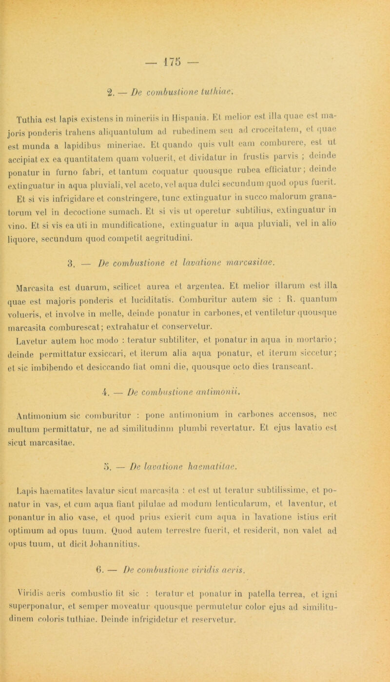 2. — De combustione tuthiae. Tuthia est lapis existens in mineri is in Hispania. Et melior est illa quae est ma- joris ponderis trahens aliquantulum ad rubedinem seu ad croceitatem, et quae est munda a lapidibus mineriac. Et quando quis vult eam comburere, est ut accipiat ex ea quantitatem quam voluerit, et dividatur in Irustis parvis ; deinde ponatur in furno fabri, et tantum coquatur quousque rubea eiliciatur; deinde extinguatur in aqua pluviali, vel aceto, vel aqua dulci secundum quod opus fuerit. Et si vis infrigidare et constringere, tunc extinguatur in succo malorum grana- torum vel in decoctione sumach. Et si vis ut operetur subtilius, extinguatur in vino. Etsi vis ea uti in mundificatione, extinguatur in aqua pluviali, vel in alio liquore, secundum quod competit aegritudini. 3, — De combustione et lavatione marcasitae. Marcasita est duarum, scilicet aurea et argentea. Et melior illarum est illa quae est majoris ponderis et luciditatis. Comburitur autem sic : R. quantum volueris, et involve in meile, deinde ponatur in carbones, et ventiletur quousque marcasita comburescat; extrahatur et conservetur. Lavetur autem hoc modo : teratur subtiliter, et ponatur in aqua in mortario; deinde permittatur exsiccari, et iterum alia aqua ponatur, et iterum siccetur; et sic imbibendo et desiccando liat omni die, quousque octo dies transeant. -4. — De combustione antimonii. Antimonium sic comburitur : pone antimonium in carbones accensos, nec multum permittatur, ne ad similitudinm plumbi revertatur. Et ejus lavatio est sicut marcasitae. 5. — De lavatione haematitae. Lapis haematites lavatur sicut marcasita : et est ut teratur subtilissime, et po- natur in vas, et cum aqua fiant pilulae ad modum lenticularum, et laventur, et ponantur in alio vase, et quod prius exierit cum aqua in lavatione istius erit optimum ad opus tuum. Quod autem terrestre fuerit, et residerit, non valet ad opus tuum, ut dicit Johannitius. 6. — De combustione viridis aeris. Viridis aeris combustio Iit sic : teratur et ponatur in patella terrea, et igni superponatur, et semper moveatur quousque permutetur color ejus ad similitu- dinem coloris tuthiae. Deinde infrigidetur et reservetur.