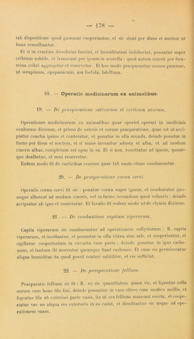tali dispositione quod gummae cooperiantur, et sic stent per diem et noctem ut bene remolliantur. Et si in crastino dissolutae fuerint, et humiditatem imbiberint, ponantur super cribrum subtile, et transeant per ipsum in scutella ; quod autem exierit per fora- mina cribri aggregetur et reservetur. Et hoc modo praeparantur omnes gummae, ut serapinum, opopanacum, asa foetida, bdellium, III. — Operatio medicinarum ex animalibus. 19. — De praeparatione ostrearum et corticum ovorum. Operationes medicinarum ex animalibus quae oportet operari in medicinis oculorum dicemus, et primo de ostreis et eorum praeparatione, quae est ut acci- piatur concha ipsius et conteratur, et ponatur in olla munda, deinde ponatur in furno per diem et noctem, et si mane invenitur adusta et alha, et ad modum cineris albae, completum est opus in ea. Et si non, remittatur ad ignem, quous- que dealbetur, et usui reservetur. Eodem modo fit de corticibus ovorum quae tali modo etiam comburuntur. 20. — De praeparatione cornu cervi. Operatio cornu cervi tit sic : ponatur cornu super ignem, et comburatur quo- usque albescat ad modum cineris, vel in furno, secundum quod volueris ; deinde accipiatur ab igne et conteratur. Et lavatio tit eodem modo ut de clymia diximus. 21. — De combustione capitum viperarum. Capita viperarum sic comburuntur ad operationem collyriorum : R. capita viperarum, et incidantur, et ponantur in olla vitrea sine sale, et cooperiantur, et sigilletur coopertorium in circuitu cum pasta ; deinde ponatur in igne carbo- num, et tantum ibi morentur quousque liant carbones. Et cum eis permisceatur aliqua humiditas ita quod possit conteri subtiliter, et eis sufficiat. 22. — De praeparatione fellium. Praeparatio fellium sic fit i R. ex eis quantitatem quam vis, et ligentur colla eorum cum bono lilo lini, deinde ponantur in vase vitreo cum modico mellis, et ligentur fila ab exteriori parte vasis, ita ut oratellium maneant erecta, et coope- riatur vas ne aliqua res exterioris in eo cadat, et dimittantur sic usque ad ope- rationem suam.