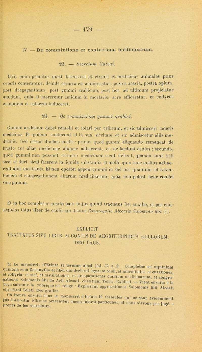 IV. — Ds commixtione et contritione medicinarum. 23. — Secretum Galeni. Dicit enim primitus quod decens est ut clymia et medicinae animales prius ceteris conterantur, deinde cerussa eis admisceatur, postea acacia, postea opium, post dragaganthum, post gummi arabieum, post hoc ad ultimum projiciatur amidum, quia si moreretur amidum in mortario, acre efficeretur, et collyriis acuitatem et calorem induceret. U. — De commixtione gummi arabici. Gummi arabieum debet remolli et colari per cribrum, et sic admisceri ceteris medicinis. Et quidam conterunt id in sua siccitate, et sic admiscetur aliis me- dicinis. Sed errant duobus modis : primo quod gummi aliquando remaneat de lrusto cui aliae medicinae aliquae adhaerent, et sic laedunt oculos ; secundo, quod gummi non possunt retinere medicinam sicut debent, quando sunt triti sicci et duri, sicut facerent in liquida substantia et molli, quia tunc melius adhae- rent aliis medicinis. Et non oportet apponi gummi in sief nisi quantum ad reten- tionem et congregationem aliarum medicinarum, quia non potest bene confici sine gummi. Et in hoc completur quarta pars hujus quinti tractatus Dei auxilio, et per con- sequens totus liber de oculis qui dicitur Congregatio Alcoatin Salomonis filii (1). EXPLICIT TRACTATUS SIVE LIRER ALCOATIN DE AEGRITUDINIBUS OCULORUM. DEO LAUS. (1) Le manuscrit cTErfurt se termine ainsi (fol. 37. a. 2) : Completus est capitulum quintum cum Dei auxilio et liber qui declarat figuram oculi, et infirmitates, et curationes, e collyria, et sief, et distillationes, et praeparationes omnium medicinarum et congre- gationes Salomonis filii de Arit Alcoati, Christiani Toleti. Explicit. — Vient ’ensuite\ la page subante la rubrique en rouge : Expliciunt aggregationes Salomonis filii Alcoati Christiani Toleti. Deo gratias. On trouve ensuite dans le manuscrit d’Erfurt 19 formules qui ne sont 6videmment Troi dGl‘° i0 pr6sentenl aucu particulier, et nous n'avons pas jugd l propos de les reproduire. F J »