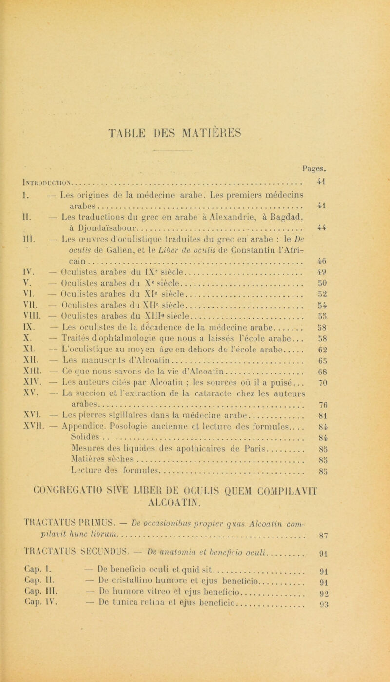 TABLE DES MATI ERES l introductu»’ Pages. 41 I. — Les origines de Ia medecine arabo. Les premiers medecins arabes II. — Les traductions du grec en arabo a. Alexandrie, a Bagdad, a Djondaisabour III. — Les oeuvres d’oculistique traduites du grec en arabe : le De oculis de Galien, et le Liber cie oculis de Constantin 1’Afri- cain IV. — Oculistes arabes du IXe siecle V. — Oculistes arabes du Xe siecle VI. — Oculistes arabes du Xlu siecle VII. — Oculistes arabes du XIIe siecle VIII. — Oculistes arabes du XIII6 siecle IX. - I .es oculistes de la decadence de la medecine arabe X. — Traites d’ophtalmologie que nous a laisses 1’ecole arabe... XI. — L oculislique au moyen age en dehors de l'ecole arabe XII. — Les manuscrits d’Alcoatin XIII. — Ce que nous savons de la vie d’Alcoatin XIV. - I .es auteurs cites par Alcoatin ; les sources ou il a puise... XV. — La succion et Textraction de la cataracte chez les auteurs arabes XVI. — Les pierres sigillaires dans la medecine arabe XVII. — Appendice. Posologie aneienne et lecture des formules.... Solides Mesures des liquidos des apothicaires de Pai'is Matiores seches Lecture des formules 41 44 46 49 60 52 54 5 a 58 58 62 65 68 70 76 81 84 84 85 85 85 CONGREGATIO SIVE LIBER DE OCULIS QUEM COMPILAVIT ALCOATIN. 1RAC1AIUS PRIMUS. — De occasionibus propter quas Alcoatin com- pilavit hunc librum 87 TRACTATUS SECUNDUS. — De anatomia ct beneficio oculi 91 Cap. I. — De beneficio oculi et quid sit 91 Gap. IL — De cristallino humore et ejus beneficio 91 Cap. III. — Do humore vitreo et ejus beneficio 92 Cap. IV. — De tunica retina et ejus beneficio 93