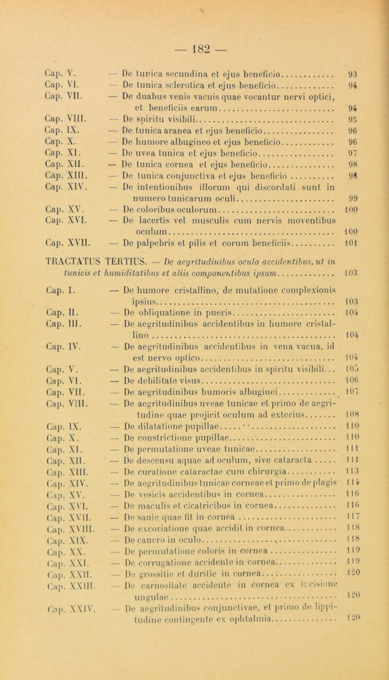 Cap. V. — De tunica secundina et ejus beneficio 93 Cap. VI. — De tunica sclerotica et ejus beneficio 94 Gap. VII. — De duabus venis vacuis quae vocantur nervi optici, et beneficiis earum 94 Gap. VIII. — De spiritu visibili 93 Gap. IX. — De tunica aranea et ejus beneficio 96 Cap. X. — De humore albugineo et ejus beneficio 96 Gap. XI. — De uvea tunica et ejus beneficio 97 Cap. XII. — De tunica cornea et ejus beneficio 9K Gap. XIII. — De tunica conjunctiva et ejus beneficio 98 Cap. XIV. — De intentionibus illorum qui discordati sunt in numero tunicarum oculi 99 Cap. XV. — De coloribus oculorum 100 Cap. XVI. — De lacertis vel musculis cum nervis moventibus oculum dOO Cap. XVII. — De palpebris et pilis et eorum beneficiis 101 TRACTATUS TERTIUS. — De aegritudinibus oculo accidentibus, ut in tunicis ct humiditatibus et aliis componentibus ipsum 103 Cap. I. Cap. II. Cap. 111. Cap. IV. Cap. V. Cap. VI. Cap. VII. Cap. VIII. Cap. IX. Cap. X. Cap. XI. Cap. XII. Cap. XIII. Cap. XIV. Cap. XV. Cap. XVI. Cap. XVII. Cap. XVIII. Cap. XIX. Cap. XX. Cap. XXI. Cap. XXII. Cap. XXIII. Cap. XXIV. — De humore cristallino, de mutatione complexionis ipsius — De obliquatione in pueris — De aegritudinibus accidentibus in humore cristal- lino — De aegritudinibus accidentibus in vena vacua, id est nervo optico — De aegritudinibus accidentibus in spiritu visibili... — De debilitate visus — De aegritudinibus humoris albuginei — De aegritudinibus uveae tunicae et primo <lc aegri- tudine (piae projicit oculum ad exterius — De dilatatione pupillae * • — De constrictione pupillae — De permutatione uveae tunicae — De descensu aquae ad oculum, sive cataracta — De curatione cataractae cum chirurgia — De aegritudinibus tunicae corneae et primo de plagis — De vesicis accidentibus in cornea — De maculis et cicatricibus in cornea — De sanie quae fit in cornea — De excoriatione quae accidit in cornea — De cancro in oculo — De permutatione coloris in cornea — De corrugatione accidente in cornea — De grossilie et duritie in cornea... — De carnosilate accidente in cornea ex incisione ungulae — De aegritudinibus conjunctivae, et primo de lippi- tudine contingente ex ophtalmia 103 104 104 104 105 106 107 108 110 1 10 111 1 I 1 113 114 116 116 117 118 1 18 119 119 120 120 120