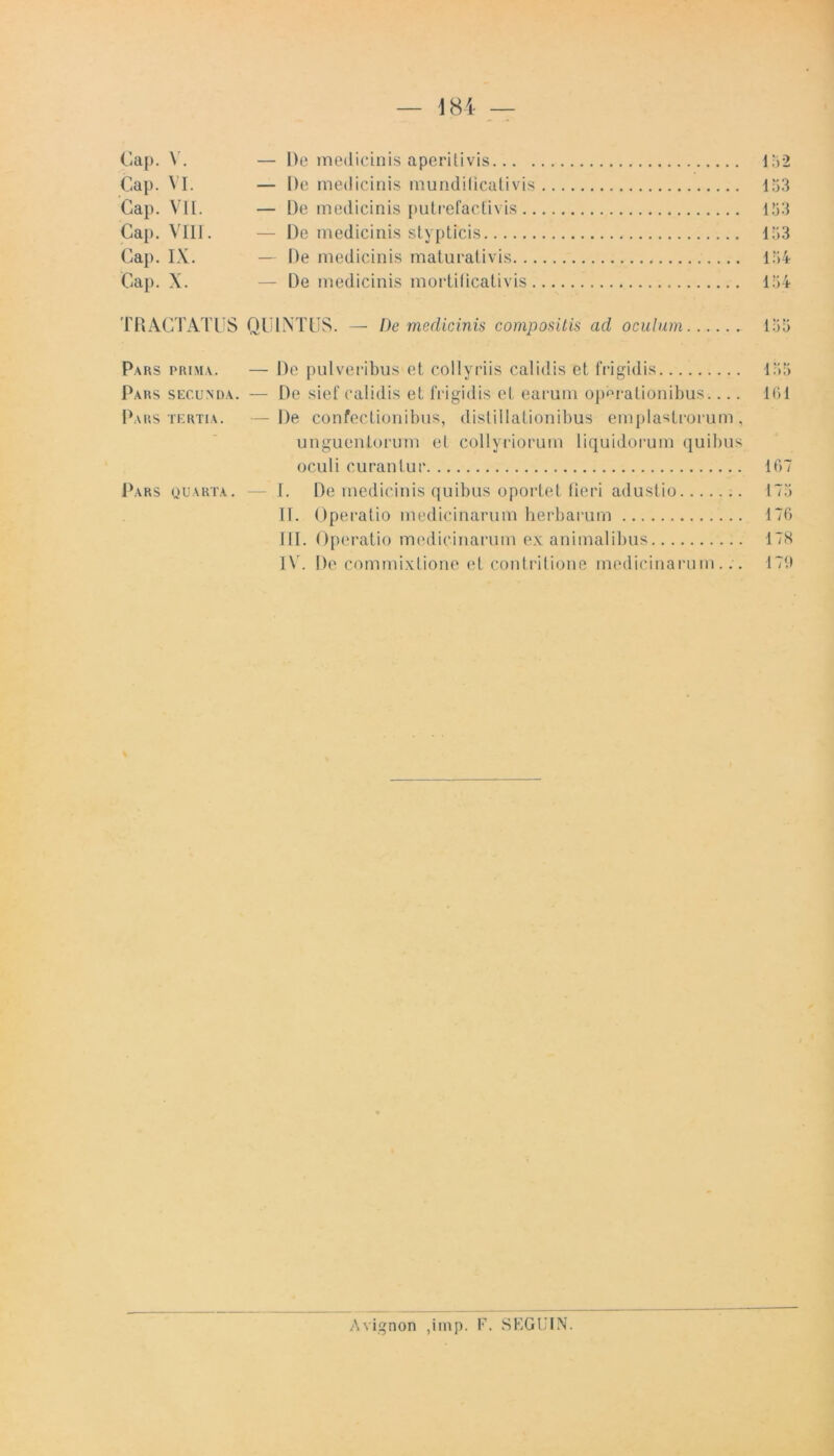 Cap. V. — De medicinis aperitivis 152 Gap. VI. — l)e medicinis mundificativis 153 Cap. VII. — De medicinis putrefactivis 153 Cap. VIII. — De medicinis stypticis 133 Cap. IX. — De medicinis maturativis 154 Cap. X. — De medicinis mortificativis 154 TRACTATUS QUINTUS. — De medicinis compositis ad oculum 135 Pars prima. — De pulveribus et collyriis calidis et frigidis 135 Pars secunda. — De sief calidis et frigidis et earum operationibus.... 161 Pars tertia. — De confectionibus, distillationibus emplastrorum, unguentorum et collyriorum liquidorum quibus oculi curantur 167 Pars quarta. — I. De medicinis quibus oportet fieri adustio 175 II. Operatio medicinarum herbarum 176 III. Operatio medicinarum exanimalibus 178 IV. De commixtione et contritione medicinarum... 179 Avignon ,imp. F. SEGUIN.