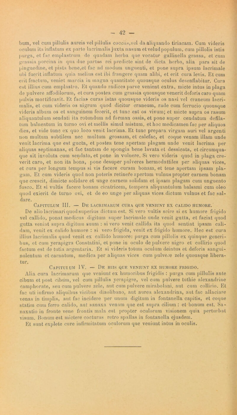 bum, vel cumpillulis aureis vel pillulis cocciis,vel da aliquando tiriacam. Cum videris oculum ita inflatum ex parte lacrimalis juxta nasum et velud populum, cum pillolis istis purga, et fac emplastrum de quadam herba que vocatur gallinella grassa, et cum grassia porcina in qua due partes rei predicte sint de dicta herba, alia pars sit de pinguedine, et pista bene,et fac ad modum unguenti, et pone supra ipsum lacrimale ubi fuerit inflatum quia melius est ibi frangere quam alibi, et erit cura levis. Et cum erit fractum, veniet marcia in magna quantitate quousque oculus desenflabitur. Cura est illius cum emplastro. Et quando radices parve venient extra, micte intus in plaga de pulvere affodilorum, et cura postea cum grassia quousque venerit deforis caro quam pulvis mortificavit. Et facias curas istas quousque videris os nasi vel craneum lacri- malis, et cum videris os nigrum quod dicitur craneum, rade cum ferrucio quousque videris album os et sanguinem fecerit, et tunc est os vivum; et micte supra os rasum aliquantulum sendati ita rotundum ad forman ossis, et pone super cendatum defila- tum balneatum in turno ovi et mellis simul mistum, et hoc medicamen fac per aliquos dies, et vide tunc ex quo loco venit lacrima. Et tunc prepara virgam auri vel argenti non multum subtilem nec multum grossam, et calefac, et coque venam illam unde venit lacrima que est gucta, et postea tene apertam plagam unde venit lacrima per aliquas septimanas, et fac tantam de spongia bene lavata et dessicata, et circumqua- que sit involuta cum sendato, et pone in vulnere. Si vero videris quod in plaga, cre- verit caro, et non ita bona, pone desuper pulveres hermodattiles per aliquas vices, et cura per longum tempus si vis facere curam bonam, et tene apertam ipsam pla- gam. Et cum videris quod non poteris retinefe apertum vulnus propter carnem bonam que crescit, dimicte solidare et unge carnem solidam et ipsam plagam cum unguento fusco. Et si vultis facere bonam cicatricem, tempera aliquantulum balsami cum oleo quod exierit de turno ovi, et de eo unge per aliquas vices dictum vulnus et fac sal- dare. Capitulum III. — De lacrimarum cura que veniunt ex calido humore. De alio lacrimari quod superius dictum est. Si vero vultis scire si ex humore frigido vel callido, ponat medicus digitum super lacrimale unde venit gutta, et faciat quod gutta veniat supra digitum suum : si vero venit callida ita quod sentiat ipsam cali- dam, venit ex calido humore : si vero frigida, venit ex frigido humore. Hec est cura illius lacrimalis quod venit ex callido humore: purga cum pillolis ex quinque generi- bus, et cum yerapigra Constatini, et pone in oculo de pulvere nigro et collirio quod factum est de tutia argentaria. Et si videris totum oculum deintus et deforis sangui- nolentum et carnatum, medica per aliquas vices cum pulvere zele quousque libera- tur. Capitulum IV. — De hiis que veniunt rx humore frigido. Alia cura lacrimarum que veniunt ex humoribus frigidis : purga cum pillulis ante cibum et post cibum, vel cum pillulis yerapigre, vel cum pulvere tuthie alexandrine camphorate, seu cum pulvere zele, aut cum pulvere mirabolani, aut cum collirio. Et fac uti infirmo aliquibus vicibus diaolibano, aut aurea alexandrina, aut fac allaciare venas in timplis, aut fac incidere per unum digitum in fontanella capitis, et coque statim cum ferro calido, aut sanaxa venam que est supra cilium : et bonum est. Sa- naxatio in fronte vene frontis mala est propter oculorum visionem quia perturbat visum. Bonum est mictere cocturas retro spallas in fontanella ejusdem. Et sunt explete cure infirmitatum oculorum que veniunt intus in oculis.