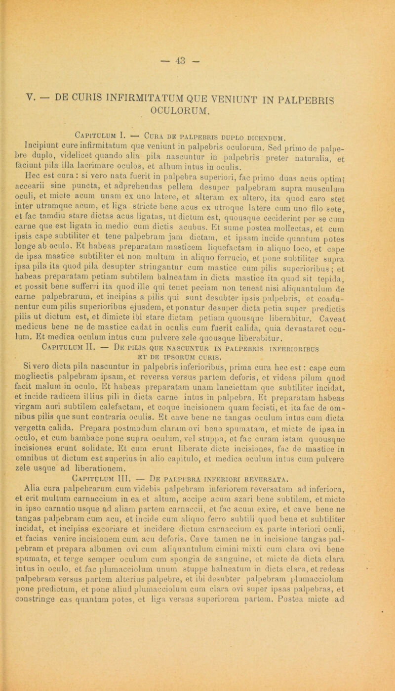 V. — DE CURIS INFIRMITATUM QUE VENIUNT IN PALPEBRIS OCULORUM. Capitulum I. — Cura de palpebris duplo dicendum. Incipiunt cutc mfiinutritum que veniunt in palpebris oculorum. Sed primo de palpe- bre duplo, videlicet quando alia pila nascuntur in palpebris preter naturalia, et faciunt pila illa lacrimare oculos, et album intus in oculis. Hec est cui a . si veio nata fuerit in palpebra superiori, fac primo duas acus optimi acceaiii sine puncta, etadprehoudas pellem desuper palpebram supra musculum oculi, et micte acum unam ex uno latere, et alteram ex altero, ita quod caro stet inter utramque acum, et liga stricte bene acus ex utroque latere cum uno filo sete, et fac tamdiu staie dictas amis ligatas, ut dictum est, quousque ceciderint per se cum carne que est ligata in medio cum dictis acubus. Et sume postea mollectas, et cum ipsis cape subtiliter et tene palpebram jam dictam, et ipsam incide quantum potes longe ab oculo. Et habeas preparatain masticem liquefactam in aliquo loco, et cape de ipsa mastice subtiliter et non multum in aliquo ferrucio, et pone subtiliter supra ipsa pila ita quod pila desupter stringantur cum mastice cum pilis superioribus; et habeas preparatam petiam subtilem balneatam in dicta mastice ita quod sit tepida, et possit bene sufferri ita quod ille qui tenet peciam non teneat nisi aliquantulum de carne palpebrarum, et incipias a pilis qui sunt desubter ipsis palpebris, et coadu- nentur cum pilis superioribus ejusdem, et ponatur desuper dicta petia super predictis pilis ut dictum est, et dimicte ibi stare dictam petiam quousque liberabitur. Caveat medicus bene ne de mastice cadat in oculis cum fuerit calida, quia devastaret ocu- lum. Et medica oculum intus cum pulvere zele quousque liberabitur. Capitulum 11. — De pilis que nascuntur in palpebris inferioribus ET DE IPSORUM CURIS. Sivero dicta pila nascuntur in palpebris inferioribus, prima cura hec est: cape cum mogliectis palpebram ipsam, et reversa versus partem deforis, et videas pilum quod facit malum in oculo. Et habeas preparatam unam lanciettam que subtiliter incidat, et incide radicem illius pili in dicta carne intus in palpebra. Et preparatam habeas virgam auri subtilem calefactam, et coque incisionem quam fecisti, et ita fac de om- nibus pilis que sunt contraria oculis. Et cave bene ne tangas oculum intus cum dicta vergetta calida. Prepara postmodum claram ovi bene spumatam, et micte de ipsa in oculo, et cum bambace pone supra oculum, vel stuppa, et fac curam istam quousque incisiones erunt solidate. Et cum erunt liberate dicte incisiones, fac de mastice in omnibus ut dictum est superius in alio capitulo, et medica oculum intus cum pulvere zele usque ad liberationem. Capitulum III. — De palpebra inferiori reversata. Alia cura palpebrarum cum videbis palpebram inferiorem reversatam ad inferiora, et erit multum carnaccium in ea et altum, accipe acum azari bene subtilem, et micte in ipso carnatio usque ad aliam partem carnaccii, et fac acum exire, et cave bene ne tangas palpebram cum acu, et incide cum aliquo ferro subtili quod bene et subtiliter incidat, et incipias excoriare et incidere dictum carnaccium ex parte interiori oculi, et facias venire incisionem cum acu deforis. Cave tamen ne in incisione tangas pal- pebram et prepara albumen ovi cum aliquantulum cimini mixti cum clara ovi bene spumata, et terge semper oculum cum spongia de sanguine, et micte de dicta clara intus in oculo, et fac plumacciolum unum stuppe balneatum in dicta clara, et redeas palpebram versus partem alterius palpebre, et ibi desubter palpebram plumacciolum pone prodictum, et pone aliud plumacciolum cum clara ovi super ipsas palpebras, et constringe eas quantum potes, et liga versus superiorem partem. Postea micte ad