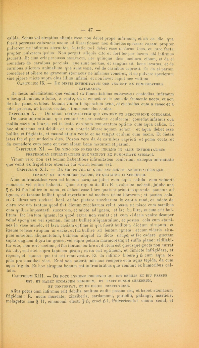 calida. Sonus vel strepitus aliquis esse non debet prope infirmum, et ab ea die qua fuerit percussa cataracta usque ad liberationem non dimictas spazzare casam propter pulverem ne infirmus sternutet. Aptatio tori debet osse in furno loco, et raro facta propter pulverem ipsius. Non pergat aliquis cito et fortiter per locum ubi infirmus jacuerit. Et cum erit percussa cataracta, per quinque dies meliora cibum, et da ei comedere de carnibus porcinis, que sunt mortue, et sanguis sit bene lavatus, et de carnibus aliorum animalium que sunt sane, vel de carnibus caprieti. Et da ei parum comedere et bibere ne gravetur stomacus ne infirmus vomeret, et de pulvere specierum sine pipere micte supra olus illius infirmi, et non lavet caput nec vultum. Capitulum IX — De diktis infirmitatum que veniunt ex fumositatibus CATARACTE. De dietis infirmitatum que veniunt cx fumositatibus cataracte: custodias infirmum a factigationibus, a fumo, a vento, da ei comedere de pane de frumento necto, et non de alio pane, et bibat bonum vinum temperatum bene, et custodias eum a caseo et a cibis grossis, ab herbis crudis, et non comedat caules- Capitulum X. — De curis infirmitatum que veniunt ex percussione oculorum. De curis infirmitatum que veniunt ex percussione oculorum: comedat infirmus ova mollia cocta in brazis, vel in testa et vinum temperatum optime cum aqua calida. Et hoc si infirmus erit debilis et non poterit bibere aquam solani : et aqua debet esse bullita et frigidata, et custodiatur a vento et ne tangat oculum cum manu. Et dietas istas fac ei per undecim dies. Postea vero da de carnibus caprieti et poma cocta, et da comedere cum pane et uvam albam bene maturam et parum. Capitulum XI. — De vino non prebendo infirmo in aliis infirmitatibus preterquam infirmitatibus que veniunt ex fumositate stomaci. Vinum vero non est bonum habentibus infirmitatem oculorum, excepta infirmitate que venit ex frigiditate stomaci cui vinum bonum est. Capitulum XII. — De sirupo julep quod est bonum infirmitatibus que veniunt ex humoribus calidis, et qualiter conficietur. Aliis infirmitatibus vero est bonum sirupum julep cum aqua calida cum voluerit comedere vel sitim habebit. Quod sirupum ita fit: R. uvolarum seoesti, jujube ana | E. Et fac bullire in aqua, et debent esse libre quatuor primitus quando ponetur ad ignem, et tantum bulliat quod revertatur ad modum trium librarum; et postea cola, et-K. libras sex zuchari boni, et fac pistare zuccharum in captia rami, et micte de clara ovorum tantum quod fiat dictum zuccharum velut pasta et misce cum manibus cum quibus impastasti zuccarum, et micte ad ignem, et fac bu llire, et cum erit bul- litum, fac lenium ignem, ita quod extra non veniat; et cum videris venire desuper velud spongiam vel spuman, dimicte bullire aliquantulum, et postea cola cum stami- nea in vase mundo, et lava caciam optime in qua fuerit bullitum dictum sirupum, et iterum redeas sirupum in cacia, et fac bullire ad lentum ignem ; eteum videris situ- pum minutum aliquantulum, balneas aliquid in dicto sirupo, et fac cadere guctam supra unguem digiti tui grossi, vel supra petram marmoream; et suffla plane : sidilabi- tur cito, non erit coctum, et fac tantum bullire ut dictum est quousque gucta non currat ita cito, sed stet supra lapidem ipsam ; et ita erit optimum, et dimicte infrigidare, et repone, et spuma que ibi erit removeatur. Et da infirmo biberef fi cum aqua te- pida pro qualibet vice. Et si non poterit infirmus recipere cum aqua tepida, da cum aqua frigida. Et hoc sirupum bonum est infirmitatibus que veniunt ex humoribus cal- lidis. Capitulum XIII. — De potu infirmo prebendo qui est debilis et diu passus EST, ET HABET STOMACUM FRIGIDUM, ET FACIT BONUM CEREBRUM, ET CONFORTAT, ET DE IPSIUS CONFECTIONE. Alius potus cum infirmus erit debilis multum et diu passus est, et habet stomacum frigidum: R. nucis muscate, zinziberis, cardamomi, gariofili, galange, masticis, melagettc ana 1 II, cinamomi electi f fi, croci fi I. Pulverizentur omnia simul, et
