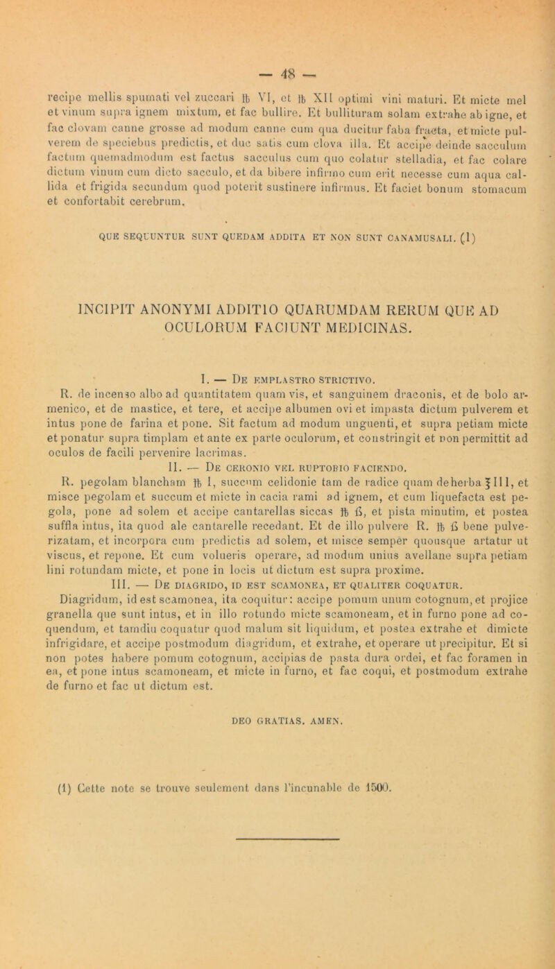 et vinum supra ignem mixtum, et fac bullire. Et bullituram solam extrahe ab igne, et fac clovam canne grosse ad modum canne cum qua ducitur faba fracta, et micte pul- verem de speciebus predictis, et duc satis cum clova illa. Et accipe deinde sacculum factum quemadmodum est factus sacculus cum quo colatur stelladia, et fac colare dictum vinum cum dicto sacculo, et da bibere infirmo cum erit necesse cum aqua cal- lida et frigida secundum quod poterit sustinere infirmus. Et faciet bonum stomacum et confortabit cerebrum. QUE SEQUUNTUR SUNT QUEDAM ADDITA ET NON SUNT CANAMUSALI. (1) INCIPIT ANONYMI ADDITIO QUARUMDAM RERUM QUE AD OCULORUM FACIUNT MEDICINAS. I. — De emplastro strictivo. R. de incenso albo ad quantitatem quamvis, et sanguinem draconis, et de bolo ar- menico, et de mastice, et tere, et accipe albumen ovi et impasta dictum pulverem et intus pone de farina et pone. Sit factum ad modum unguenti, et supra petiam micte et ponatur supra timplam et ante ex parte oculorum, et constringit et non permittit ad oculos de facili pervenire lacrimas. II. — De ceronio vel ruptorio faciendo. R. pegolam blancham ft I, succnm celidonie tam de radice quam deherbaf III, et misce pegolam et succum et micte in cacia rami ad ignem, et cum liquefacta est pe- gola, pone ad solem et accipe cantarellas siccas ft fi, et pista minutim, et postea suffla intus, ita quod ale cantarelle recedant. Et de illo pulvere R. ]b fi bene pulve- rizatam, et incorpora cum predictis ad solem, et misce semper quousque artatur ut viscus, et repone. Et cum volueris operare, ad modum unius avellane supra petiam lini rotundam micte, et pone in locis ut dictum est supra proxime. III. — De diagrido, id est scamonea, et qualiter coquatur. Diagridum, id est scamonea, ita coquitur: accipe pomum unum cotognum,et projice granella que sunt intus, et in illo rotundo micte scamoneam, et in furno pone ad co- quendum, et tamdiu coquatur quod malum sit liquidum, et postea extrahe et dimicte infrigidare, et accipe postmodum diagridum, et extrahe, et operare ut precipitur. Et si non potes habere pomum cotognuin, accipias de pasta dura ordei, et fac foramen in ea, et pone intus scamoneam, et micte in furno, et fac coqui, et postmodum extrahe de furno et fac ut dictum est. deo gratias, amen. (1) Cette note se trouve seulcmcnt dans l’incunable de 150).