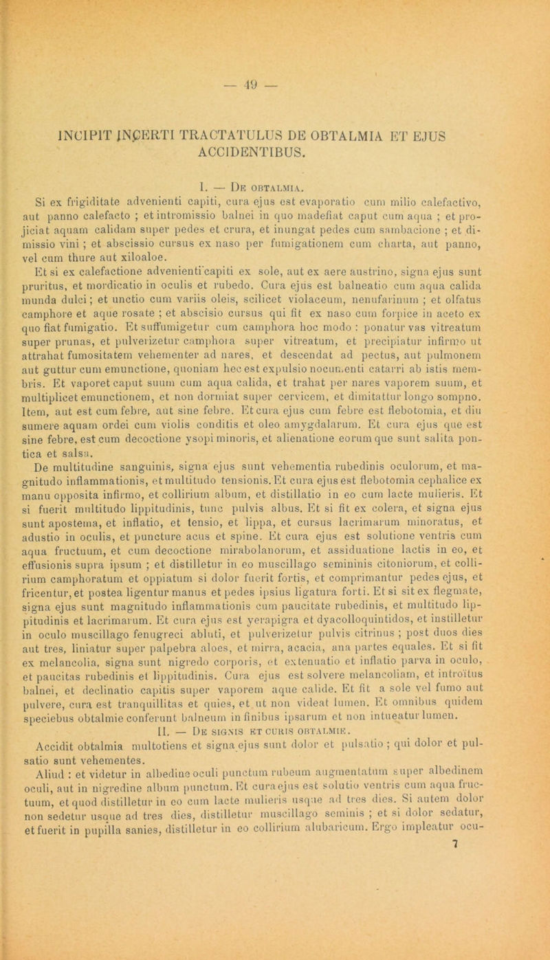 INCIPIT INCERTI TRACTATULUS DE OBTALMIA ET EJUS ACCIDENTIBUS. I. — Dr OBTALMIA. Si ex frigiditate advenienti capiti, cura ejus est evaporatio cum milio calefactivo, aut panno calefacto ; et intromissio balnei in quo madefiat caput cum aqua ; et pro- jiciat aquam calidam super pedes et crura, et inungat pedes cum sambacione ; et di- missio vini ; et abscissio cursus ex naso per fumigationem cum charta, aut panno, vel cum thure aut xiloaloe. Etsi ex calefactione advenienticapiti ex sole, aut ex aere austrino, signa ejus sunt pruritus, et mordicatio in oculis et rubedo. Cura ejus est balneatio cum aqua calida munda dulci; et unctio cum variis oleis, scilicet violaceum, nenufarinum ; et olfatus camphore et aque rosate ; et abscisio cursus qui fit ex naso cum forpice in aceto ex quo fiat fumigatio. Et suffumigetur cum camphora hoc modo: ponatur vas vitreatum super prunas, et pulverizetur camphora super vitreatum, et precipiatur infirmo ut attrahat fumositatem vehementer ad nares, et descendat ad pectus, aut pulmonem aut guttur cum emunctione, quoniam hec est expulsio nocumenti catarri ab istis mem- bris. Et vaporet caput suum cum aqua calida, et trahat per nares vaporem suum, et multiplicet emunctionem, et non dormiat super cervicem, et dimitattur longo sompno. Item, aut est cum febre, aut sine febre. Et cura ejus cum febre est flebotomia, et diu sumere aquam ordei cum violis conditis et oleo amygdalarum. Et cura ejus que est sine febre, est cum decoctione ysopi minoris, et alienatione eorum que sunt salita pon- tica et salsa. De multitudine sanguinis, signa ejus sunt vehementia rubedinis oculorum, et ma- gnitudo inflammationis, et multitudo tensionis. Et cura ejus est flebotomia cephalice ex manu opposita infirmo, et collirium album, et distillatio in eo cum lacte mulieris. Et si fuerit multitudo lippitudinis, tunc pulvis albus. Et si fit ex colera, et signa ejus sunt apostema, et inflatio, et tensio, et lippa, et cursus lacrimarum minoratus, et adustio in oculis, et puncture acus et spine. Et cura ejus est solutione ventris cum aqua fructuum, et cum decoctione mirabolanorum, et assiduatione lactis in eo, et effusionis supra ipsum ; et distilletur in eo muscillago semininis citoniorum, et colli- rium camphoratum et oppiatum si dolor fuerit fortis, et comprimantur pedes ejus, et fricentur, et postea ligentur manus et pedes ipsius ligatura forti. Et si sit ex flegmate, signa ejus sunt magnitudo inflammationis cum paucitate rubedinis, et multitudo lip- pitudinis et lacrimarum. Et cura ejus est yerapigra et dyacolloquintidos, et instilletur in oculo muscillago fenugreci abluti, et pulverizetur pulvis citrinus ; post duos dies aut tres, liniatur super palpebra aloes, et mirra, acacia, ana partes equales. Et si fit ex melancolia, signa sunt nigredo corporis, et extenuatio et inflatio parva in oculo, et paucitas rubedinis et lippitudinis. Cura ejus est solvere melancoliam, et introitus balnei, et declinatio capitis super vaporem aque calide. Et fit a sole vel fumo aut pulvere, cura est tranquillitas et quies, et ut non videat lumen. Et omnibus quidem speciebus obtalmie conferunt balneum in finibus ipsarum et non intueatur lumen. II. — De SIGNIS ET CURIS OBTALMIE. Accidit obtalmia multotiens et signa ejus sunt dolor et pulsatio ; qui dolor et pul- satio sunt vehementes. Aliud : et videtur in albedine oculi punctum rubeum augmentatum super albedinem oculi, aut in nigredine album punctum. Et cura ejus est solutio ventris cum aqua linc- tuum, et quod distilletur in eo cum lacte mulieris usque ad tres dies. Si autem doloi non sedetur usaue ad tres dies, distilletur muscillago seminis ; et si dolor sedatui, et fuerit in pupilla sanies, distilletur in eo collirium alubaricum. Ergo impleatui ocu- 7
