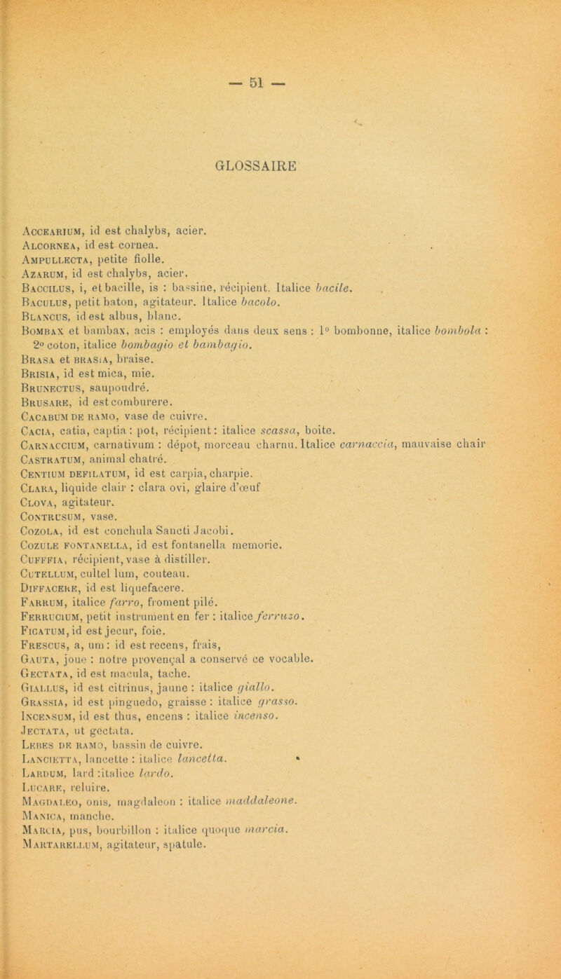 GLOSSAIRE Accearium, id est chalybs, acier. Alcornea, id est cornea. Ampullecta, petite fiolle. Azarum, id est chalybs, acier. Baccilus, i, et bacille, is : bassine, recipient. Italice bacile. Baculus, petit baton, agitatenr. Italice bacolo. Blancus, id est albus, blanc. Bombax et bambax, acis : employes dans deux sens : 1° bombonne, italice bombola : 2°coton, italice bombagio et bambagio. Brasa et brasia, braise. Brisia, id est mica, mie. Brunectus, saupoudre. Brusark, id est comburere. Cacabum de ramo, vase de cuivre. Cacia, catia, captia: pot, recipient: italice scassci, boite. Carnaccium, carnativum : depot, morceau charnu. Italice carnaccia, mauvaise chair Castratum, animal chatre. Centium depilatum, id est carpia, charpie. Clara, liquide clair : clara ovi, glaire d’ceut' Clova, agitateur. Contrusum, vase. Cozola, id est conchula Sancti Jacobi. Cozule fontanella, id est fontanella memorie. Cufffia, recipient, vase a distiller. Cutellum, cultel lum, couteau. Diffaceke, id est liquefacere. Farrum, italice farro, froment pile. Ferrucium, petit instrumenten fer: italice ferruso. Ficatum, id est jecur, foie. Frescus, a, um: id est recens, frais, Gauta, joue : notre provenyal a conserve ce vocable. Gectata, id est macula, tache. Giai.lus, id est citrinus, jaune : italice giallo. Grassia, id est pinguedo, graisse : italice grasso. Incensum, id est thus, encens : italice incenso. Jectata, ut gectata. Lebes de ramo, bassin de cuivre. Lancietta, lancette : italice lancetta. » Lardum, lard :italicc lardo. Lucare, relui re. Magdaleo, onis, magdaleon : italice maddaleone. Manica, mauche. Marcia, pus, bourbillon : italice quoque marcia. Martarei.lum, agitateur, spatule.