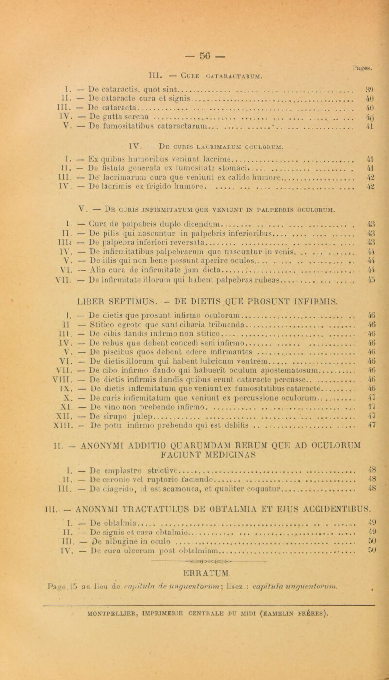 Pages. III. — Cure cataractarum. 1. — De cataractis, quot sint 39 II. — De cataracte cura et signis 40 III. — De cataracta 40 IV. — De gutta serena 4(j V. — De fumositatibus cataractarum • 41 IV. — De curis lacrimarum oculorum. I. — Ex quibus humoribus veniunt lacrime II. — De listula generata ex 1'urnosilate stomaci. ... III. — De lacrimarum cura que veniunt ex calido humore IV. — De lacrimis ex frigido humore. V. — De curis infirmitatum que veniunt in palpebris oculorum. I. — Cura de palpebris duplo dicendum II. — De pilis qui nascuntur in palpebris inferioribus I1D — De palpebra inferiori reversata 14'. — De infirmitatibus palpebrarum que nascuntur in venis V. — De illis qui non bene possunt aperire oculos VI. — Alia cura de infirmitate jam dicta VII. — De infirmitate illorum qui habent palpebras rubeas.... LIBER SEPTIMUS. - DE DIETIS.QUE PROSUNT INFIRMIS. 1. — De dietis que prosunt infirmo oculorum II — Stitico egroto que sunt cibaria tribuenda III. — De cibis dandis infirmo non stitico IV. — De rebus que debent concedi seni infirmo V. — De piscibus quos debent edere infirmantes VI. — De dietis illorum qui habent lubricum ventrem VII. — De cibo infirmo dando qui habuerit oculum apostematosum VIII. — De dietis infirmis dandis quibus erunt cataracte percusse IX. — De dietis infirmitatum que veniunt ex fumositatibus cataracte.... X. — De curis infirmitatum que veniunt ex percussione oculorum XI. — De vino non prebendo infirmo XII. — De sirupo julep XIII. — De potu infirmo prebendo qui est debilis 41 41 42 42 43 43 43 45 40 40 46 46 40 40 46 40 40 47 17 47 47 II. - ANONYMI ADDITIO QUARUMDAM RERUM QUE AD OCULORUM FACIUNT MEDICINAS I. — De emplastro strictivo 48 II. — De ceronio vel ruptorio faciendo 48 III. — De diagrido, id est scamonea, et qualiter coquatur 48 III. — ANONYMI TRACTATULUS DE OBTALMIA ET EJUS ACCIDENTIBUS. I. — De obtalmia 49 II . — De signis et cura obtalmie 49 III. — De albugine in oculo 50 IV. — De cura ulcerum post obtalmiam 50 ERRATUM. Page. 15 au liou de capitula ile unguentorum\ lisez : capitula unguentorum. montpellier, imrrimerie CENTRALE 1)U MIDI (hamelin freres).