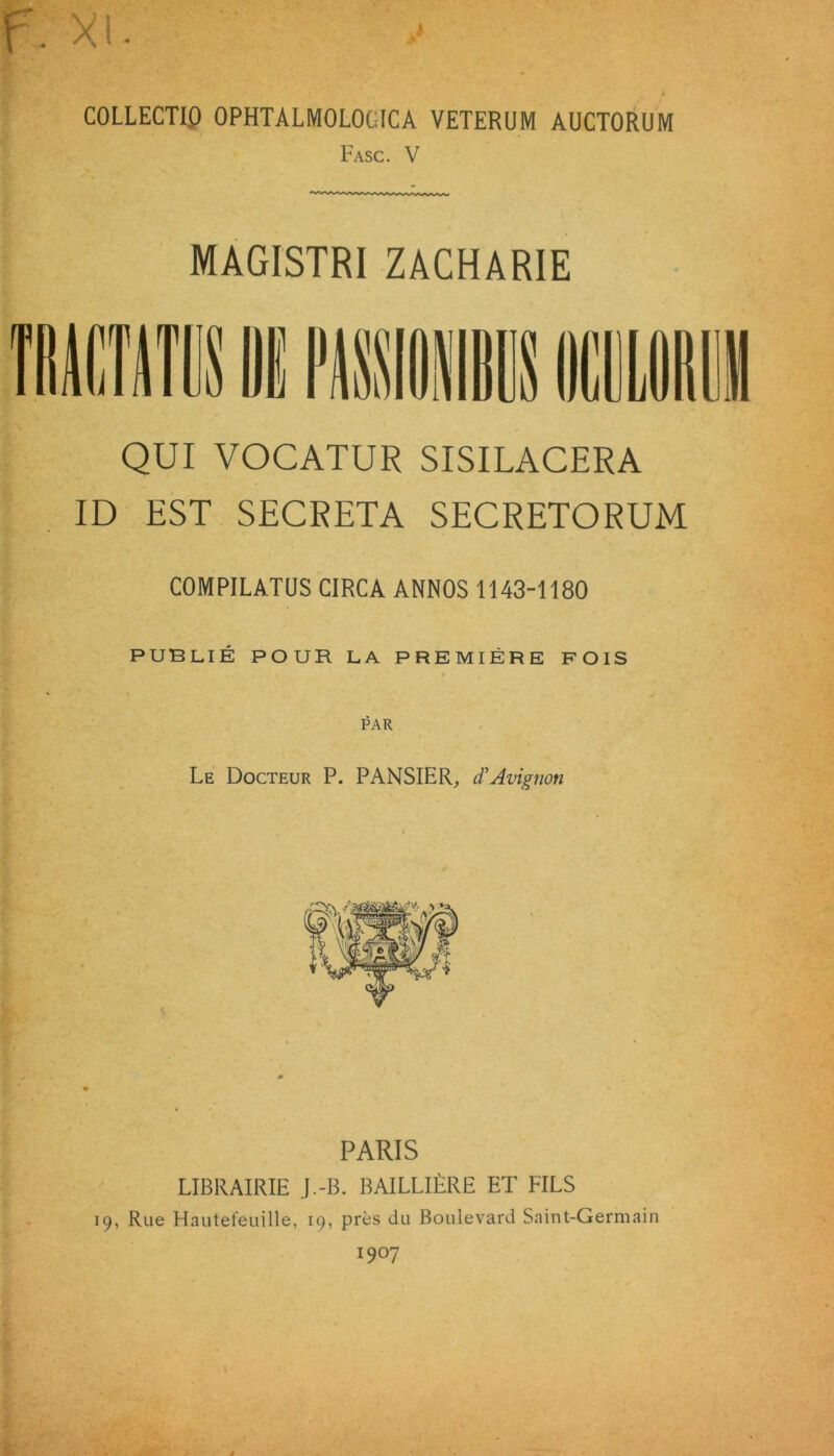 COLLECTIO OPHTALMOLOGICA VETERUM AUCTORUM Fasc. V MAGISTRI ZACHARIE QUI VOCATUR SISILACERA ID EST SECRETA SECRETORUM COMPILATUS CIRCA ANNOS 1143-1180 PUBLIE POUR LA PREMIERE FOIS PAR Le Docteur P. PANSIER, dtAvignon PARIS LIBRAIRIE J.-B. BAILLIERE ET FILS 19, Rue Hautefeuille, 19, pres du Boulevard Saint-Germain