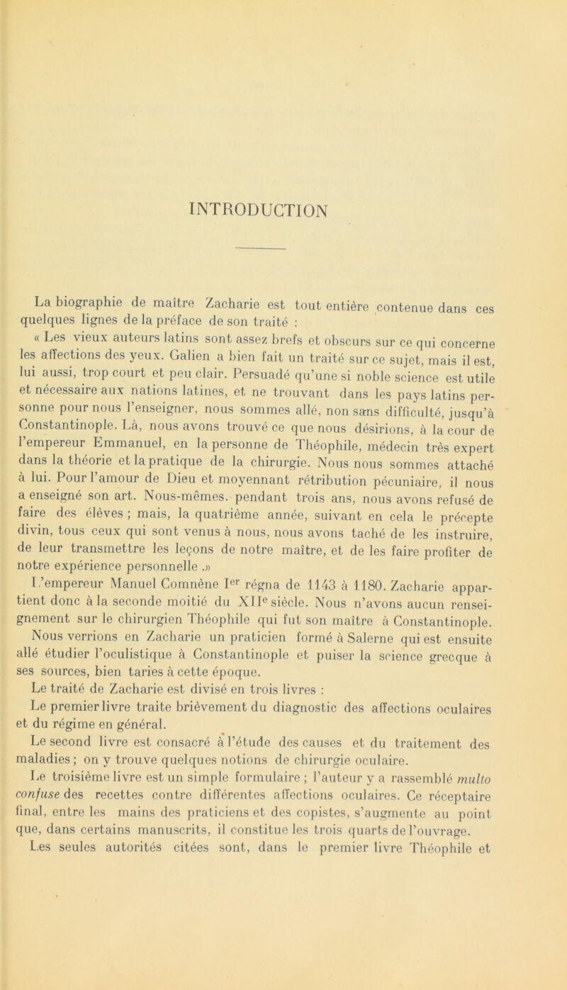 INTRODUCTION La biographie da maitre Zacharie est tout entiere contenue dans ces quelques lignes de la preface de son traite : « Les vieux auteurs latins sont assez brefs et obscurs sur ce qui concerne les affections des yeux. Galien a bien fait un traite sur ce sujet, mais il est, lui aussi, trop court et peuclair. Persuade qu’une si noble Science est utile et necessaire aux nations latines, et ne trouvant dans les pays latins per- sonne pour nous 1’enseigner, nous sommes alie, non sans difficulte, jusqu’a Constantinople. La, nous avons trouve ce que nous desirions, a la cour de 1 empereur Lmmanuel, en la personne de Theophile, medecin tres expert dans la theorie et la pratique de la chirurgie. Nous nous sommes attache a lui. Pour 1’amour de Dieu et moyennant retribution pecuniaire, il nous a enseigne son art. Nous-memes. pendant trois ans, nous avons refuse de faire des eleves , mais, la quatrieme annee, suivant en cela le precepte divin, tous ceux qui sont venus a nous, nous avons taclie de les instruire, de leur transmettre les legons de notre maitre, et de les faire profiter de notre experience personnelle .» I/empereur Manuel Comnene Ier regna de 1143 a 1180. Zacharie appar- tient donc ala seconde moitie du XIIesiecle. Nous iTavons aucun rensei- gnement sur le chirurgien Theophile qui fut son maitre a Constantinople. Nous verrions en Zacharie un praticien forme a Salerne qui est ensuite alie etudier Foculistique a Constantinople et puiser la Science grecque a ses sources, bien taries a cette epoque. Le traite de Zacharie est divise en trois livres : Le premierlivre traite brievement du diagnostic des affections oculaires et du regime en general. Le second livre est consacre a 1’etude des causes et du traitement des maladies; on y trouve quelques notions de chirurgie oculaire. Le troisieme livre est un simple formulaire ; 1’auteur y a rassemble mallo confuse des recettes contre differentes affections oculaires. Ce receptaire final, entre les mains des praticiens et des copistes, s’augmente au point que, dans certains manuscrits, il constitue les trois quarts de 1’ouvrage. Les seules autorites citees sont, dans le premier livre Theophile et
