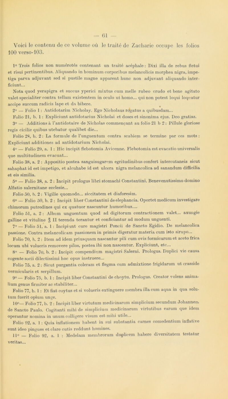 Voici le contenu do ce volume ou lo traite de Zacharie occupe les folios 100 verso-103. 1« Trois folios non numerotes contenant un traite acephale: Dixi illa de rebus fletui et risui pertinentibus. Aliquando in hominum eorporibus melancolicis morphea nigra, impe- tiga parva adjuvant sed si pustile magne apparent hunc non adjuvant aliquando inter- ficiunt... Nota quod yerapigra et succus yperici mixtus cum meile rubeo crudo et bene agitato valet specialiter contra tellam existentem in oculo ut homo... qui non potest loqui loquatur accipe succum radicis lape et da bibere. 2° — Folio 1 : Antidotarim Nicholay. Ego Nicholaus rogatus a quibusdam... Folio 21, b. 1 : Expliciunt antidotarius Nicholai et doses et sinonima ejus. Deo gratias. 3° — Additions a 1’antidotaire de Nieholas commencant au folio 21 b 2 : Pillule gloriose regis cicilie quibus utebatur qualibet die... Folio 28, b. 2 : La formule de lTmguentum contra scabiem se termine par ces mots : Expliciunt additiones ad antidotarium Nicholai. 4° — Folio 29, a. 1 : Hic incipit flebotomia Avicenne. Flebotomia est evacatio universalis que multitudinem evacuat... Folio 38, a. 2 : Appositio postea sanguisugarum egritudinibus confert intercutaneis sicut sahaphat id est impetigo, et alcuhabe id est ulcera nigra melancolica ad sanandum difficilia et eis similia. 50 — Folio 38, a. 2 : Incipit prologus libri stomachi Constantini. Benevenutissimo domino Alfatio Salernitane ecclesie... Folio 50, b. 2 : Vigilie quomodo... siccitatem et diaforesim. 6° — Folio 50, b. 2 : Incipit liber Constantini de elephanc.ia. Oportet medicum investigare chimorum putredines qui ex quatuor nascuntur humoribus.... Folio 51, a. 2 : Album unguentum quod ad digitorum contractionem valet... axungie galline et vituline § II terenda terantur et conficiantur ad modum unguenti. 70— Folio 51, a. 1: Incipiunt cure magistri Poncii de Sancto Egidio. De melancolica passione. Contra melancolicam passionem in primis digeratur materia cum isto sirupo... Folio 70, b. 2 : Item ad idem priusquam nascantur pili cum ovis formicarum et aceto frica locum ubi volueris removere pilos, postea ibi non nascentur. Expliciunt, etc... 8» — Folio 70, b. 2 : Incipit compendium magistri Salerni. Prologus. Duplici vie causa cogente socii dilectissimi hoc opus instruere... Folio 75, a. 2: Sicut purgantia coieram et flegma cum admixtione frigidarum ut crasside vermicularis et serpillum. 90 _ Folio 75, b. 1: Incipit liber Constantini de chnytu. Prologus. Creator volens anima- lium genus firmiter ac stabiliter... Folio 77, b. 1 : Et fiat coytus et si volueris extinguere membra illa cum aqua in qua solu- tum fuerit opium unge. l()o Folio 77, b. 2 : Incipit liber virtutum medicinarum simplicium secundum Johannem de Sancto Paulo. Cogitanti mihi de simplicium medicinarum virtutibus earum que idem operantur nomina in unum colligere visum est mihi utile... Folio 92, a. 1 : Quia inflationem habent in sui substantia carnes comedentium inflative sunt ideo pingues et clare cutis reddunt homines. Ilo Folio 92, a. 1 : Medelam membrorum duplicem habere diversitatem testatur veritas...