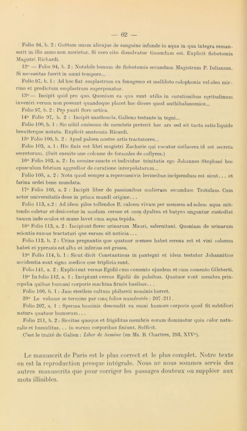 Folio 94, b. 2 : Guttam unam alicujus de sanguine infunde in aqua in qua integra reman- serit in illo anno non morietur. Si vero cito dissolvatur timendum est. Explicit flebotomia Magistri Richardi. 12° — Folio 94, b. 2 : Notabile bonum de flobotomia secundum Magistrum P. Iulianum. Si necessitas fuerit in omni tempore... Folio 97, b. 1 : Ad hoc fiat emplastrum ex fenugreco et melliloto colophonia vel oleo mir- rino et predictum emplastrum superponatur. 13°— Incipit quid pro quo. Quoniam ea qua sunt utilia in curationibus egritudinum inveniri .verum non possunt quandoque placet hoc dicere quod anthibalanomice... Folio 97, b. 2 : Pro yanti flore urtica. 14° Folio 97, b. 2 : Incipit anathomia. Galieno testante in tegni... Folio 100, b. 1 : Sic nihil omissum de membris preterit hec ars sed sit tacta satis liquide breviterque notata. Explicit anatomia Ricardi. 15° Folio 100, b. 2 : Apud paloen nostre artis tractatores... Folio 103, a. 1 : Hic finis est libri magistri Zacharie qui vocatur sisilacera id est secreta secretorum. (Suit ensuite une colcnne de formules de collyres.) 16° Folio 103, a. 2 : In nomine sancte et individue trinitatis ego Johannes -Stephani hoc opusculum febrium aggredior de curatione interpolatarum... Folio 105, a. 2 : Nota quod semper a repercussivis levioribus incipiendum est sicut. . . et farina ordei bene mundata. 17° Folio 105, a. 2 : Incipit liber de passionibus mulierum secundum Trotulam. Cum actor universitatis deus in prima mundi origine. . . Folio 113, a.2 : Ad idem pilos tollendos R. calcem vivam per mensem ad solem aqua mit- tendo coletur et desiccetur in modum ceruse et cum dyaltea et butyro ungantur custodiat tamen inde oculos et mane lavet cum aqua tepida. 18° Folio 113, a. 2: Incipiunt floree urinarum Mauri, Salernitani. Quoniam de urinarum scientia sumus tractaturi que earum sit noticia. . . Folio 113, b. 2 : Urina pregnantis que quatuor menses habet serena est et vini colorem habet et yperasis est alba et inferius est grossa. 19° Folio 114, b. 1 : Sicut dicit Constantinus in pantegni et idem testatur Johannitius accidentia sunt signa medico nue triplicia sunt. Folio 141, a. 2 : Explicient versus Egidii cum comento ejusdem et cum comento Gileberti. 19n In folio 142, a. 1 : Incipiunt versus Egidii de pulsibus. Quatuor s int membra prin- cipalia quibus humani corporis machina firmis basibus. . . Folio 166, b. 1 : Jam sterilem cultum philareti nominis horret. 20° Le volume se termine par cinq folios numerotes : 207- 211. Folio 207, a. 1 : Sperma hominis descendit ex omni humore corporis quod fit subtiliori natura quatuor humorum. . . Folio 211, b. 2 : Siccitas quoque et frigiditas membris eorum dominatur quia calor natu- ralis et humiditas. . . in eorum corporibus finiunt. Sufficit. C’est le traite de Galien: Liber de Semine (en Ms. B. Chartres, 293, XTVC). Le manuscrit de Paris est le plus correct et le plus complet. Notre texte en est la reproduction presque integrale. Nous ne nous sommes servis des autres manuscrits que pour corrigor les passages douteux ou suppleer aux rnots illisibles.