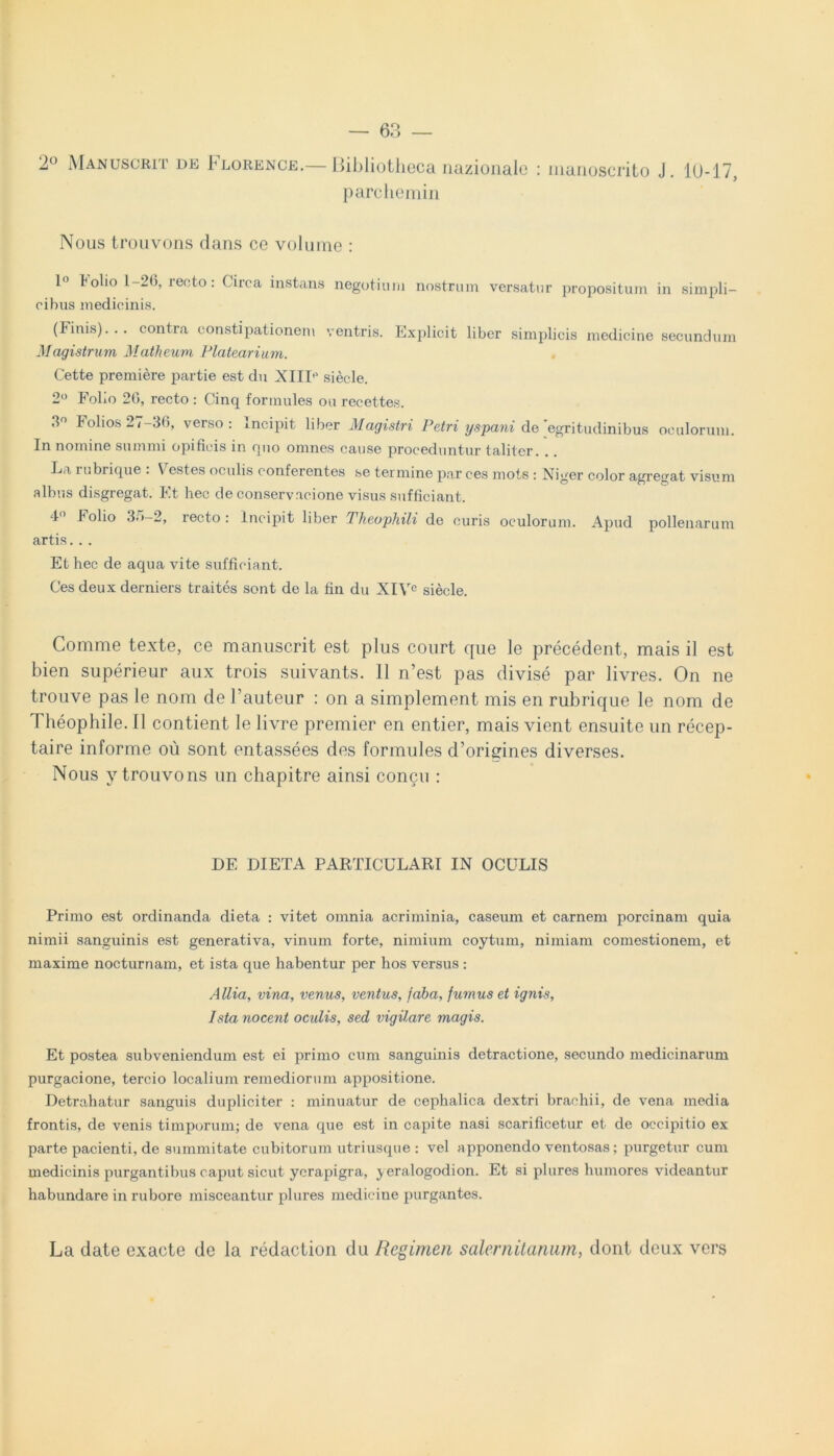 2° Manuscrit de I^lorence.— Bibliotheca nazionale : nianoscrito J. 10-17, parchemin Nous trouvons dans ce volume : 1° tolio l-2(j, recto: Circa instans negotium nostrum versatur propositum in simpli- cibus medicinis. (Finis)... contra constipationem ventris. Explicit liber simplicis medicine secundum Magistrum Matheum Platearium. Cette premiere partie est du XIIP siecle. 2° Folio 26, recto : Cinq formules ou recettes. 3° Folios2/-30, verso: Incipit liber Magistri Petri yspani de egritudinibus oculorum. In nomine summi opificis in opio omnes cause proceduntur taliter. La rubrique : Vestes oculis conferentes se termine par ces mote : Niger color agregat visum albus disgregat. Et hec de conservacione visus sufficiant. 40 Folio 3r,“2> recto: incipit liber Theophili de curis oculorum. Apud pollenarum artis. . . Et hec de aqua vite sufficiant. Ces deux derniers traites sont de la fin du XIVC siecle. Comme texte, ce manuscrit est plus court que le precedent, mais il est bien superieur aux trois suivants. 11 n’est pas divise par livres. On ne trouve pas le nom de 1’auteur : on a simplement mis en rubrique le nom de Theophile. II contient le livre premier en entier, mais vient ensuite un recep- taire informe ou sont entassees des formules d’origines diverses. Nous y trouvons un chapitre ainsi concu : DF. DIETA PARTICULARI IN OCULIS Primo est ordinanda dieta : vitet omnia acriminia, caseum et carnem porcinam quia nimii sanguinis est generativa, vinum forte, nimium coytum, nimiam comestionem, et maxime nocturnam, et ista que habentur per hos versus : Allia, vina, venus, ventus, faba, fumus et ignis, Ista nocent oculis, sed vigilare magis. Et postea subveniendum est ei primo cum sanguinis detractione, secundo medicinarum purgacione, tercio localium remediorum appositione. Detrahatur sanguis dupliciter : minuatur de cephalica dextri brachii, de vena media frontis, de venis timporum; de vena que est in capite nasi scarificetur et de occipitio ex parte pac.ienti, de summitate cubitorum utriusque : vel apponendo ventosas; purgetur cum medicinis purgantibus caput sicut ycrapigra, ^eralogodion. Et si plures humores videantur habundare in rubore misceantur plures medicine purgantes. La date exacte de la redaction du Regimen Salernitanum, dont deux vers