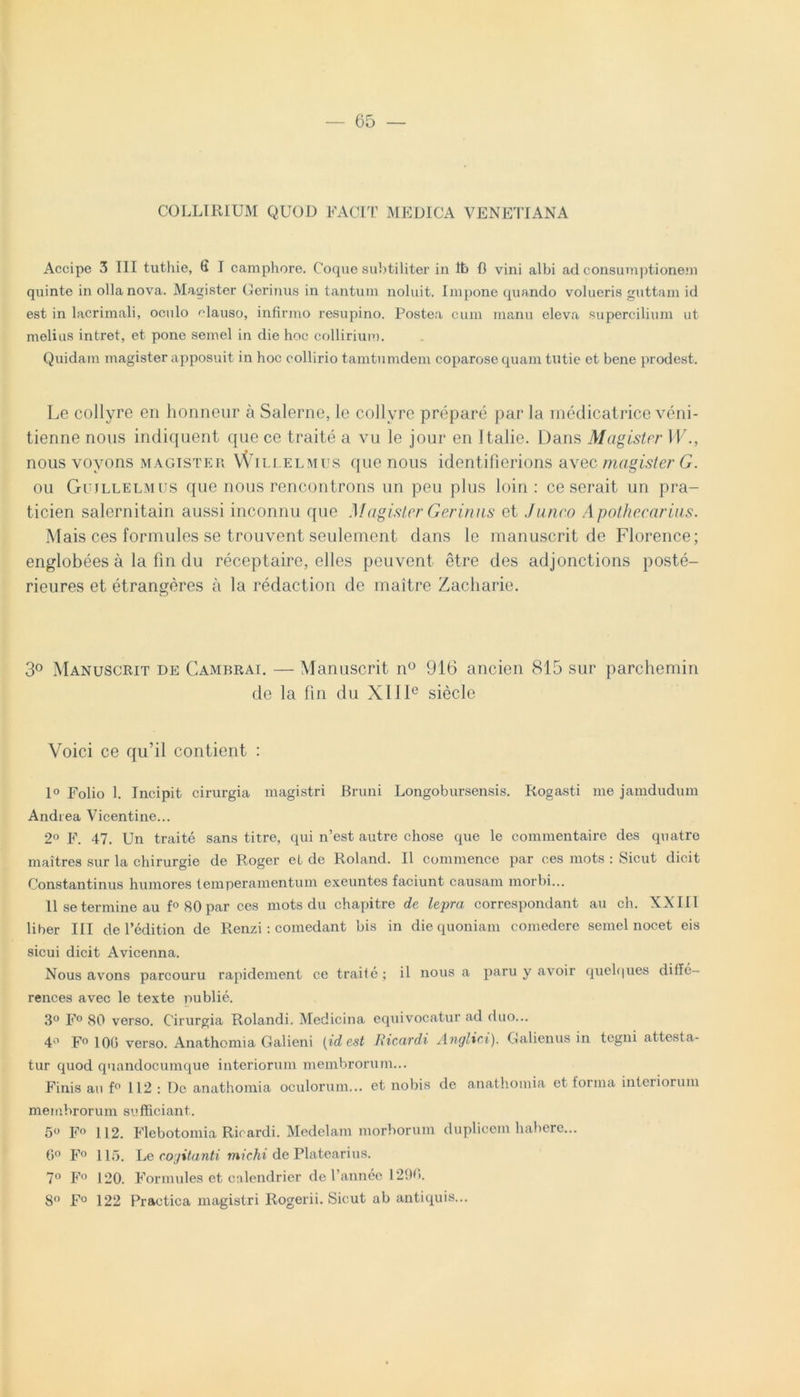 COLLIRIUM QUOD FACIT MEDICA VENETIANA Accipe 3 III tuthie, 6 I camphore. Coque subtiliter in Itb fl vini albi ad consumptionem quinte in olla nova. Magister Cerinus in tantum noluit. Impone quando volueris guttam id est in lacrimali, oculo clauso, infirmo resupino. Postea cum manu eleva supercilium ut melius intret, et pone semel in die hoc collirium. Quidam magister apposuit in hoc collirio tamtumdem coparose quam tutie et bene prodest. Le collyre en honneur a Salerno, le collyre prepare par la medicatrice veni- tienne nons indiquent que ce traite a vu le jour en Italie. Dans Magister W nous voyons magister Willelmus que nous identifierions avec magister G. ou Gujllelmus que nous rencontrons un peu plus loin : ce serait un pra- ticien salernitain aussi inconnu que Magister Cerinus et Junco Apothecarius. Mais ces formides se trouvent seulement dans le manuscrit de Florence; englobees a la fin du receptaire, elles peuvent etre des adjonctions poste- rieures et etrangeres a la redaction de maitre Zacharie. 3° Manuscrit de Cambrai. — Manuscrit n° 916 ancien 815 sur parchemin de la fin du X11Ie siecle Voici ce qu’il contient : 1° Folio 1. Incipit cirurgia magistri Bruni Longobursensis. Rogasti me jamdudum Andrea Vicentine... 2° F. 47. Un traite sans titre, qui n’est autre chose que le commentaire des quatro maitres sur la chirurgie de Roger et de Roland. II commence par ces mots : Sicut dicit Constantinus humores temperamentum exeuntes faciunt causam morbi... II se termine au f° 80 par ces mots du chapitre de lepra correspondant au ch. XXIII liber III de 1’edition de Renzi: comedant bis in die quoniam comedere semel nocet eis sicui dicit Avicenna. Nous avons parcouru rapidement ce traite; il nous a paru y avoir quelques dille- rences avec le texte publie. 3° F° 80 verso. Cirurgia Rolandi. Medicina equivocatur ad duo... 4° F° 100 verso. Anathomia Galieni [id est Ricardi Anglici). Galienus in tegni attesta- tur quod quandocumque interiorum membrorum... Finis au f° 112 : De anathomia oculorum... et nobis de anathomia et torma interiorum membrorum sufficiant. 5° F° 112. Flebotomia Ricardi. Medelam morborum duplicem habere... 6° F° 115. L erogitanti michi de Platearius. 7° F° 120. Formules et calendrier de Pannee 1290. 8° F° 122 Practica magistri Rogerii. Sicut ab antiquis...