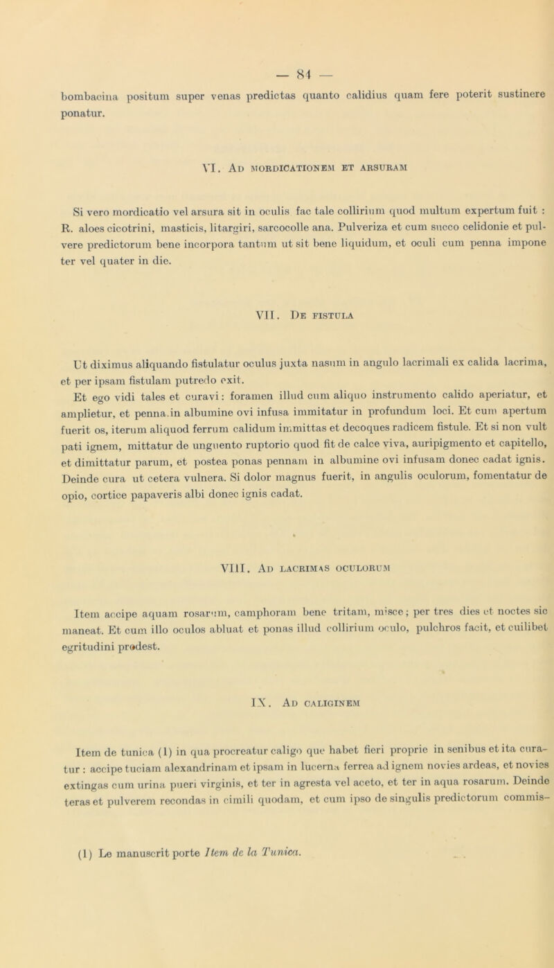 bombacina positum supor venas predictas quanto calidius quam fere poterit sustinere ponatur. VI. Ad mordicationem et arsuram Si vero mordicatio vel arsura sit in oculis fac tale collirium quod multum expertum fuit : R. aloes cicotrini, masticis, litargiri, sarcocolle ana. Pulveriza et cum succo celidonie et pul- vere predictorum bene incorpora tantum ut sit bene liquidum, et oculi cum penna impone ter vel quater in die. VII. De fistula Ut diximus aliquando fistulatur oculus juxta nasum in angulo lacrimali ex calida lacrima, et per ipsam fistulam putredo exit. Et et*o vidi tales et curavi: foramen illud cum aliquo instrumento calido aperiatur, et O amplietur, et penna.in albumine ovi infusa immitatur in profundum loci. Et cum apertum fuerit os, iterum aliquod ferrum calidum immittas et decoques radicem fistule. Et si non vult pati ignem, mittatur de unguento ruptorio quod fit de calce viva, auripigmento et capitello, et dimittatur parum, et postea ponas pennam in albumine ovi infusam donec cadat ignis. Deinde cura ut cetera vulnera. Si dolor magnus fuerit, in angulis oculorum, fomentatur de opio, cortice papaveris albi donec ignis cadat. VIII. Ad lacrimas oculorum Item accipe aquam rosarum, camphoram bene tritam, misce; per tres dies et noctes sic maneat. Et cum illo oculos abluat et ponas illud collirium oculo, pulchros facit, et cuilibet egritudini prodest. IX. Ad caliginem Item de tunica (1) in qua procreatur caligo que habet fieri proprie in senibus et ita cura- tur : accipe tuciam alexandrinam et ipsam in lucem» ferrea ad ignem novies ardeas, et novies extingas cum urina pueri virginis, et ter in agresta vel aceto, et ter in aqua rosarum. Deinde teras et pulverem recondas in cimili quodam, et cum ipso de singulis predictorum commis- (1) Le manuscrit porte Item de la Tunica.