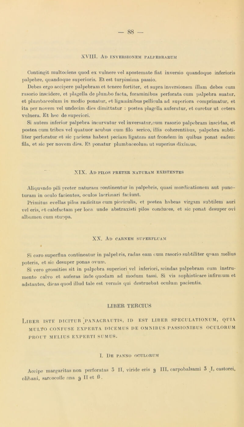 — 88 XVIII. Ad inversionem palpebrarum Contingit inultociens quod ex vulnere vel apostemate fiat inversio quandoque inferioris palpebre, quandoque superioris. Et est turpissima passio. Debes ergo accipere palpebram et tenere fortiter, et supra inversionem illam debes cum rasorio inseidere, et plagella de plumbo facta, foraminibus perforata cum palpebra suatur, et plumbaceolum in medio ponatur, et ligaminibus pellicula ad superiora comprimatur, et ita per novem vel undecim dies dimittatur : postea plagella auferatur, et curetur ut cetera vulnera. Et hec de superiori. Si autem inferior palpebra incurvatur vel inversatur,cum rasorio palpebram inscidas, et postea cum tribus vel quatuor acubus cum filo serico, illis coherentibus, palpebra subti- liter perforatur et sic paciens habeat peciara ligatam aut frondem in quibus ponat eadem fila, et sic per novem dies. Et ponatur plumbaceolum ut superius diximus. XIX. Ad pilos preter naturam existentes Aliquando pili preter naturam continentur in palpebris, quasi mordicationem aut punc- turam in oculo facientes, oculos lacrimari faciunt. Primitus evellas pilos radicitus cum picciculis, et postea habeas virgam subtilem auri vel eris, et calefactam per loca unde abstraxisti pilos conduces, et sic ponat desuper ovi albumen cum stuppa. XX. Ad carnem superfluam Si caro superflua contineatur in palpebris, radas eam cum rasorio subtiliter quam melius poteris, et sic desuper ponas ovum. Si vero grossities sit in palpebra superiori vel inferiori, scindas palpebram cum instru- mento calvo et auferas inde quodam ad modum tassi. Si vis sophistieare infirmum et adstantes, dicas quod illud tale est vermis qui destruebat oculum pacientis. LIBER TERCIUS Liber iste dicitur [panacrautis, id est liber speculationum, quia MULTO CONFUSE EXPERTA DICEMUS 1>E OMNIBUS PASSIONIBUS OCULORUM PROUT MELIUS EXPERTI SUMUS. I. 1)E PANNO OCULORUM Accipe margaritas non perforatas 3 II, viride eris 9 III, carpobalsami 3 I, castorei,