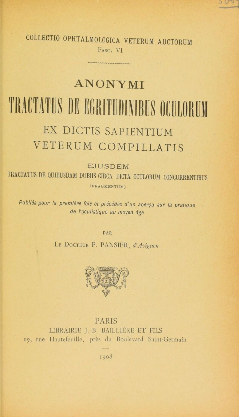 COLLECTIO OPHTALMOLOGICA VETERUM AUCTORUM Fasc. VI ANONYMI EX DICTIS SAPIENTIUM VETERUM COMPILLATIS EJUSDEM TRACTATUS DE QUIBUSDAM DUBIIS CIRCA DICTA OCULORUM CONCURRENTIBUS (fragmentum) Publies pour Ia premiere fois et prdeedes d’un apergu sur Ia pratique de 1'oculistique au moyen age PAR Le Docteur P. PANSIER, d’Avignon PARIS LIBRAIRIE J.-B. BAILLIERE ET FILS 19, rue Hautefeuille, pres du Boulevard Saint-Germain 1908