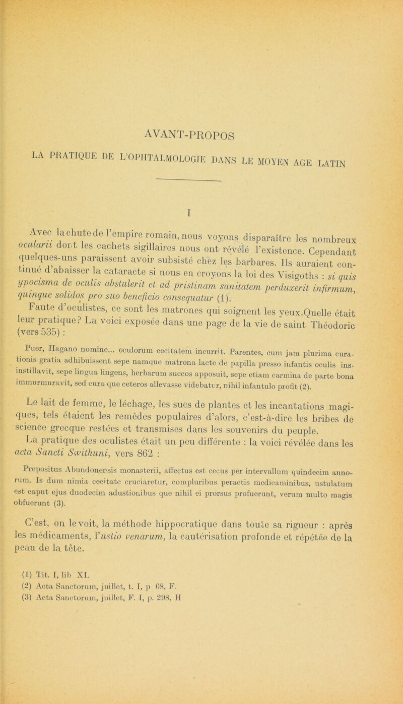 AVANT-PROPOS LA PRATIQUE DE L’OPHTALMOLOGIE DANS LE MOYEN AGE LATIN I ‘VC?. a diute de empire romain, nous voyons disparaitre lcs nombreux ocidaru dor.t les cachets sigillaires nous ont reyele Pexistence. Cependant quelques-uns paraissent avoir subsiste chez les barbares. Iis auraient con- mue d abaisser la cataracte si nous en crovons la loi des Visigoths : si quis ypocisma cie oculis abstulent et ad pristinam sanitatem perduxerit infirmum, (quinque solidos pro suo beneficio consequatur (1). Faute d’oculistes, ce sont les matrones qui soignent les yeux.Quelle etait leur pratique? La voici exposee dans une page de la vie de saint Theodoric (vers 535): Puer, Hagano nomine... oculorum cecitatem incurrit. Parentes, cum jam plurima cura- tionis gratia adhibuissent sepe namque matrona lacte de papilla presso infantis oculis ins- mstillavit, sepe lingua lingens, herbarum succos apposuit, sepe etiam carmina de parte bona immurmuravit, sed cura que ceteros allevasse videbatur, nihil infantulo profit (2). Le lait de femme, le lechage, les sues de plantes et les incantations magi- ques, tels etaient les remedes populaires d’alors, c’est-a-dire les bribes de Science grecque restees et transmises dans les souvenirs du peuple. La pratique des oculistes etait un peu differente : la voici revelee dans les acta Sancti Swithuni, vers 862 : Prepositus Abundonensis monasterii, affectus est cecus per intervallum quindecim anno- rum. Is dum nimia cecitate cruciaretur, compluribus peractis medicaminibus, ustulatum est caput ejus duodecim adustionibus que nihil ei prorsus profuerunt, verum multo magis obfuerunt (3). C’est, on levoit, la methode hippocratiquc dans toute sa rigueur : apres les medicaments, Vustio aenarum, la cauterisation profonde et repeten de la peau de la tete. (1) Tit. I, lib XI. (2) Acta Sanctorum, juillet, t. I, p G8, F.