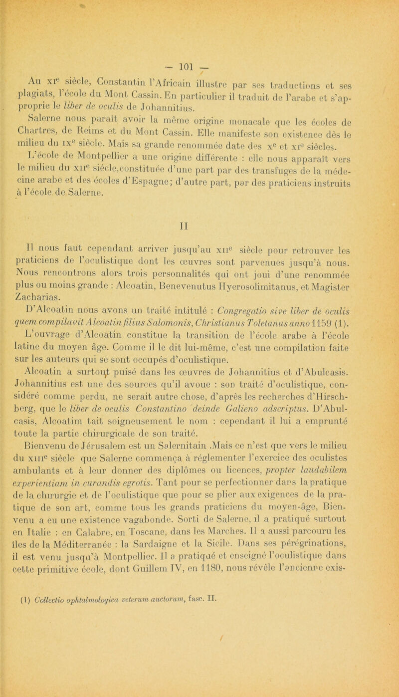 Au xie ^siecle, Gonstantin PAfricain illustro par ses traductions ot sos plagiats, 1 ecole du Mont Gassin. En particulier il traduit de Parabo et s’ap- proprie le liber de oculis do Johannitius. Salerne uous parait avoir ia meme origine monacale que les ecoles de Chartres, de Reims et du Mont Gassin. Elie manifeste son existence des le milieu du ixc siecle. Mais sa grande renommee date des xe et xie siecles. L ecole de Montpellier a une origine differente : elle nous apparait vers le milieu du xnc siecle,constituee d’une part par des transfuges de la mede- cine arabe et des ecoles d Espagne; d’autre part, par des praticiens instruits a Pecole de Salerne. II II nous taut cepcndant arriver jusqiPau xnc siecle pour retrouver les praticiens de 1 oculistiquo dont les oeuvres sont parvenuos jusqiPa nous. Nous rencontrons alors trois personnalites qui ont joui d’une renommee plus ou moins grande : Alcoatin, Benevenutus Hyerosolimitanus, et Magister Z ac h ari as. D’Alcoatin nous avons un traite intitule : Congregatio sive liber de oculis quem, compilavit Alcoatin filius Salomonis, Christianus Toletantis anno 1159 (i). L’ouvrage d’Alcoatin constitue la transition de Pecole arabe a Pecole latine du moyen age. Comme il le dit lui-meme, c’est une compilation faite sur les auteurs qui se sont occupes d’oculistique. Alcoatin a surtou^t puise dans les oeuvres de Johannitius et d’Abulcasis. Johannitius est une des sources qu’il avoue : son traite d’oculistique, con- sidere comme perdu, ne serait autre cbose, d’apres les recherches d’Hirscb- berg, que le liber de oculis Constantino deinde Galieno adscriptus. D’Abul- casis, Alcoatim tait soigneusement le nom : cepcndant il lui a emprunte toute la partie chirurgicale de son traite. Bienvenu de Jerusalem est un Salernitain .Mais ce n’est que vers le milieu du xme siecle que Salerne commenda a reglementcr Pexercice des oculistes ambulants et a leur donner des diplomes ou licences, propter laudabilem experientiam in curandis egrotis. Tant pour se pcrfectionner dans la pratique de la chirurgie et de Poculistique que pour se plier auxexigences de la pra- tique de son art, comme tous les grands praticiens du rnoyen-age, Bien- venu a eu une existence vagabonde. Sorti de Salerne, il a pratique surtout en Italie : en Calabre, en Toscane, dans les Marches. 11 a aussi parcouru les iles de la Mediterranee : la Sardaigne et la Sicile. Dans ses peregrinations, il est venu jusqu’a Montpellier. Il a pratique et enseigne Poculistique dans cette primitive ecole, dont Guillem IV, en 1180, nous revele Pancicnne exis- (1) Collectio ophtalmologica veterum auctorum, faso. If.