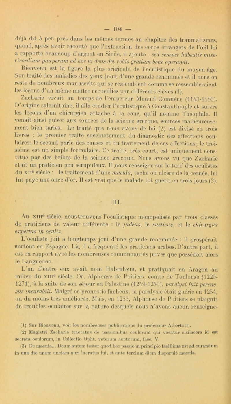 ♦ deja dit a pen pres dans les memes termes au chapitre des traumatismes, quand, apres avoir raconte que 1’extraction des corps etrangcrs de 1’oeil lui a rapporte beaucoup d’argent en Sicile, il ajoute : sed semper habeatis mise- ricordiam pauperum ad hoc ut deus det cohis gratiam bene operandi. Bienvenu est la figure la plus originale de Poculistique du moyen age. Son traite des maladies des yeux joait d’une grande renommee et il nous en reste de nombreux manuscrits qui se ressemblent comme se ressembleraient les lecons d’un meme maitre recueillies par differents eleves (1). Zacharie vivait au temps de Pempereur Manuel Comnene (1143-1180). D origine salernitaine, il alia etudier Poculistique a Constantinople et suivre les lecons d’un chirurgien attache a la cour, qu.’il nomme Theophile. 11 venait ainsi puiser aux sources de la Science grecque, sources malheureuse- ment bien taries. Le traite que nous avons de lui (2) est divise en trois livres : le premier traite succinctement du diagnostic des affections ocu- laires; le second parle des causes et du traitement de ces alTections; le troi- sieme est un simple formulaire. Ce traite, tres court, est uniquement cons- titue par des bribes de la Science grecque. Nous avons vu que Zacharie etait un praticien peu scruptdeux. Il nous renseigne sur le tarif des oculistes du xne siecle : le traitement d’une macula, tache ou ulcere de la cornee, lui fut paye une once d’or. Il est vrai que le malade fut guerit en trois jours (3). III. Au xme siecle, nous trouvons Poculistique monopolisee par trois classes de praticiens de valeur differente : le judeus, le rusticus, et le chirurgus expertus in oculis. L’oculiste juif a longtemps joui d’une grande renommee : il prosperait surtout en Espagne. La, d a frequento les praticiens arabes. D’autre part, il est en rapport avec les nombreuses communautes juives que possedait alors le Languedoc. L’un d’entre eux avait nom Habrahym, et pratiquait en Aragon au milieu du xme siecle. Or, Alphonse de Poitiers, comte de Toulouse (1220- 1271), a la suite de son sejour en Palestine (1249-1250), paralysi fuit percus- sus incurabili. Malgre ce pronostic facheux, la paralysie etait guerie en 1254, ou du moins tres amelioree. Mais, en 1253, Alphonse de Poitiers se plaignit de troubles oculaires sur la nature desquels nous n’avons aucun renseignc- (1) Sur Bienvenu, voir les nombreuses publications du professeur Albertotti. (2) Magistri Zacharie tractatus de passionibus oculorum qui vocatur sisilacera id est secreta oculorum, in Collectio Opht. veterum auctorum, fasc. V, (3) De macula... Deum autem testor quod hec passio in principio facillima est ad curandum in una die unam unciam auri lucratus fui, et ante tercium diem disparuit macula.