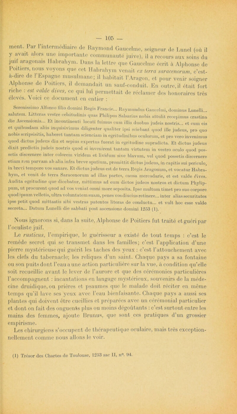 ment. Par Pintermediaire de Raymond Gaucelme, seigneur de Limei (ou il y aA cdt alms une impoitante communaute juive). il a recours aux soins du jmf aragonais llabrahym. Dans la letlre que Gaucelme ecrit a Alphonse de Poitiers, nous voyons que cet llabrahym venait ex terra saracenorum, c’est- a-dire de 1 Espagnc musulmane; il habitait 1’Aragon, et pour venir soigner Alphonse de Poitiers, il demandait un sauf-conduit. En outre,il etait fort riche : est valde dives, ce qui lui permettait de reclamer des honoraires tres eleves. Voici ce document en entier : Serenissimo Alfonso filio domini Regis Francie... Raymundus Gaucelmi, dominus Lunelli... salutem. Litteras vestre celsitudinis quas Philipus Salsarius nobis attulit recepimus crastina die Ascensionis... Et incontinenti locuti fuimus cum illis duobus judeis nostris... et cum eis et quibusdam aliis inquisivimus diligenter qualiter ipsi sciebant quod ille judeus, pro quo nobis scripsisitis, haberet tantam scienciam in egritudinibus oculorum, ct pro vero invenimus quod dictus judeus diu et sepius expertus fuerat in egritudine supradicta. Et dictus judeus dixit piedictis judeis nostris quod si invenirent tantam virtutem in vestro oculo quod pos- setis discernere intei colorem viridem et lividum sive blavum, vel quod possetis discernere etiam rem pai vam ab alia infra breve spatium, promittit dictus judeus, in capitis sui periculo, in bre\ i tempore \ os sanare. Et dictus judeus est de terra Regis Aragonum, et vocatur Habra- hym, et \enit de terra Saracenorum ad illas partes, causa mercadarie, et est valde fiives. Audita egritudine que dicebatur, mittimus ad eum dictos judeos nostros et dictum Phylip- pum, ut procurent quod ad vos veniat omni more seposita. Ipse multum timet pro suo corpore quod ipsum velletis, ultra voluntatem suam, penes vos diucius retinere... inter alias securitates ipse petit quod mittastis sibi vestras patentes literas de conductu... et vidt hoc esse valde secreta... Datum Lunelli die sabbati post ascensione domini 1253 (1). Nous ignorons si, dans la suite, Alphonse de Poitiers fut traite etgueripar Poculiste juif. Le rusticus, Pempirique, le guerisseur a existe de tout temps : c’est le remede secret qui se transmet dans les familles; c’est 1’application d’une pierre mysterieuse qui guerit les taches des yeux : c’est rattouchement avec les clefs du tabernacle; les reliques dPun saint. Chaque pays a sa fontaine ou son puitsdont reauaune action particuliere sur la vue, a condition qiPelle soit recueillie avant le lever de Paurore et que des ceremonies particulieres Paccompagnent : incantations en langage mvstericux, souvenirs de la mede- cine druidique, ou prieres et psaumes que le malade doit reciter en meme temps qu’il lave ses yeux avec Peau bienfaisante. Chaque pays a aussi ses plantes qui doivent etre cueillies et preparees avec un ceremonial particulier et dont on fait des onguents plus ou moins degoutants : c’est surtout entre les mains des femmes, ajoute Brunus, que sont ces pratiques d’un grossier empirisme. Les chirurgiens s’occupent de therapeutique oculaire, mais tres exception- nellement comme nous allons le voir. (1) Tresor des Chartes de Toidouse, 1253 sac II, n°. 94.