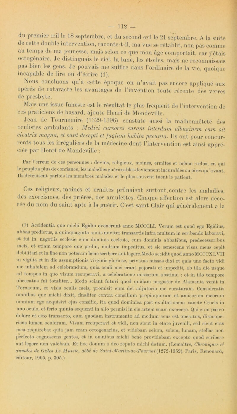 du premier ocii le 18 septembre, et du second ocii le 21 septembre. A la suite de cette double intervention, raconto-t-il, ma vue se retablit, non pas comme au temps de ma jeunesse, mais selon ce que mon age comportait, car j’etais octogenaire. Je distinguais le cici, la luno, les etoiles, mais ne reconnaissais pas bien les gens. Je pouvais me suffire dans 1’ordinaire de la vie, quoique incapable de lire ou d’ecrire (1). Nous concluons qu’a cette epoque on n’avait pas encore applique aux operes de cataracte les avantages de Pinvention toute recente des verres de presbvte. Mais une issue funeste est le resultat le plus frequent de Pintervention de ces praticiens de hasard, ajoute Henri de Mondeville. Jean de Tournemire (1329-1396) constate aussi la malhonnetete des oculistes ambulants : Medici cursores curant interdum albuginem cum sit ciccitux magna, et sunt decepti et fugiunt habita pecunia. Iis ont pour concur- rents tous les irreguliers de la medecine dont Pintervention est ainsi appre- ciee par Ilenri de Mondeville : Par l’erreur de ces personnes : devins, religieux, moines, ermites et meme reclus, en qui le peuple a plus de confiance, les maladies guerissables d eviennent incurables ou pires qu ’avant. Iis detruisent parfois les membres malades et le plus souvent tuent le patient. Ces religieux, moines et ermites pronaient surtout, contre les maladies, des exorcismes, des prieres, des amulettes. Cliaque affection est alors deco- ree du nom du saint apte a la guerir. C’est saint Clair qui generalement o la (1) Accidentia que michi Egidio evenerunt anno MCCCLI. Verum est quod ego Egidius, abbas predictus, a quinquaginta annis noviter transactis infra multum in scribendo laboravi, et fui in negotiis ecclesie cum dominis ecclesie, cum dominis abbatibus, prodecessoribus meis, et etiam tempore que prefui, multum impeditus, et sic senescens visus meus cepit debilitari et in fine non poteram bene scribere aut legere.Modo accidit quod anno MCCCXLV1I in vigilia et in dic assumptionis virginis gloriose, privatas missas dixi et quia uno facto vidi me inhabilem ad celebrandum, quia oculi mei erant pejorati et impediti, ab illa die usque ad tempus in quo visum recuperavi, a celebratione missarum abstinui : et in illo tempore obcecatus fui totaliter... Modo sciant futuri quod quidam magister de Alamania venit in 1 ornacum, et visis oculis meis, promisit cum dei adjutorio me curaturum. Consideratis omnibus que michi dixit, finaliter contra consilium propinquorum et amicorum meorum omnium ego acquisivi ejus consilio, ita quod dominica post exultationem sancte Crucis in uno oculo, et ferio quinta sequenti in alio permisi in eis artem suam exercere. Qui cum parvo dolore et cito transacto, cum quodam instrumento ad modum acus est operatus, discoope- riens lumen oculorum. Visum recuperavi et vidi, non sicut in etate juvenili, sed sicut etas mea requirebat quia jam eram octogenarius, et videbam celum, solem, lunam, stellas non perfecto cognoscens gentes, et in omnibus michi bene providebam excepto quod scribere aut legere non valebam. Et hoc donum a deo reputo michi datum. (Lemaitre, Clironiques ct annatas dc (tilias La Muisir, abba da Saint-Marlin-de-Tournai(1272-1352). Paris, Renouard, editeur, 1905, p. 305.)