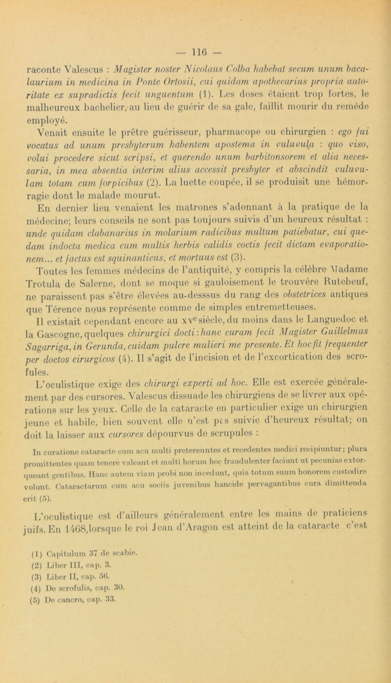 raconte Valescus : Magister noster Nicolaus Colba habebat secum unum baca- laurium in medicina in Ponte Ortosii, cui quidam apothecarius propria auto- ritate ex supradictis fecit unguentum (1). Lcs doses etaient trop fortes, le malheureux bachelieiyau lieu de guerir de sa gale, faillit mourir du remede employe. Venait ensuite le pretre guerisseur, pharmacope 011 chirurgien : ego fui vocatus ad unum presbyterum habentem apostema in vuluvula : quo viso, volui procedere sicut scripsi, et querendo unum barbitonsorem et alia neces- saria, in mea absentia inierim alius accessit presbyter et abscindit vuluvu- lam totam cum forpicibus (2). La luette coupee, il se produisit une liemor- ragie dont le malade mourut. En dernier lieu venaient les matrones s’adonnant a la pratique de la medecine; leurs conseils ne sont pas toujours suivis d’un heureux resultat : unde quidam clabanarius in molarium radicibus multum patiebatur, cui que- dam indocta medica cum multis herbis calidis coctis fecit dictam evaporatio- nem... et factus est squinanticus, et mortuus est (3). Toutes les femmes medecins de 1’antiquite, y compris la celebre Madame Trotula de Salerne, dont se moque si gauloisement le trouvere Rutebeuf, ne paraissent pas s’etre elevees au-desssus du rang des obstetrices antiques que Terence nous represente comme de simples entremetteuses. 11 existait cependant encore au xvesiecle, du moins dans le Languedoc et la Gascogne, quelques chirurgici docti-.hanc curam fecit Magister Guillelmus Sagarriga, in G er unda, cuidam pulcre mulieri me presente.Et hoc fit frequenter per doctos cirurgicos (4). II s’agit de 1’incision et de 1 excortication des scro- fules. L’oculistique exige des chirurgi experti ad hoc. Elie est exercee generale- ment par des cursores. Valescus dissuade lcs chirurgiens de se livrer aux ope- rations sur les yeux. Celle de la cataracte en particulier exige un chirurgien jeune et habile, bien souvent clle n est p£s suivie d heureux resultat, on doit la laisser aux cursores depourvus de scrupules : In curatione cataracte cum acu multi pretereuntes et recedentes medici recipiuntur; plura promittentes quam tenere valeant et multi horum hoc fraudulenter faciunt ut pecunias extor- queant gentibus. Hanc autem viam probi non incedunt, quia totum suum honorem custodire volunt. Cataractarum cum acu sociis juvenibus hancide pervagantibus cura dimittenda erit (5). L’oculistique est d’ailleurs generalcment entre les mains de praticiens juifs.En 1468.1orsque le roi Jean d’Aragon est atteint de la cataracte c’est (1) Capitulum 37 de scabie. (2) Liber III, cap. 3. (3) Liber II, cap. 50. (4) De scrofulis, cap. 30. (5) L)e cancro, cap. 33.