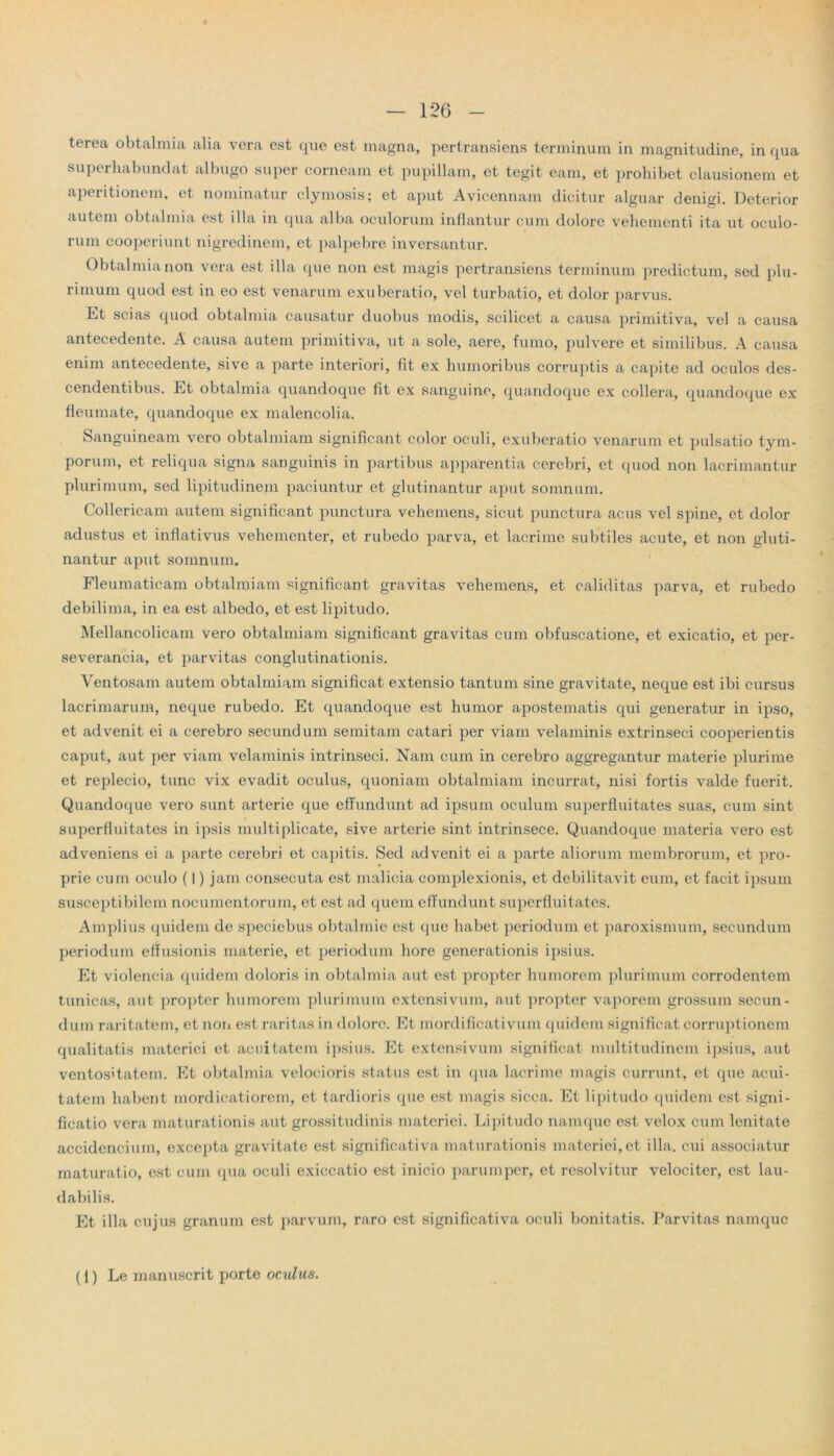 terea obtalmia alia vera est que est magna, pertransiens terminum in magnitudine, in qua superhabundat albugo super corneam et pupillam, et tegit eam, et prohibet clausionem et aperitionem, et nominatur clymosis; et aput Avicennam dicitur alguar denigi. Deterior autem obtalmia est illa in qua alba oculorum inflantur cum dolore vehementi ita ut oculo- rum cooperiunt nigredinem, et palpebre inversantur. Obtalmia non vera est illa que non est magis pertransiens terminum predictum, sed plu- rimum quod est in eo est venarum exuberatio, vel turbatio, et dolor parvus. Et scias quod obtalmia causatur duobus modis, scilicet a causa primitiva, vel a causa antecedente. A causa autem primitiva, ut a sole, aere, fumo, pulvere et similibus. A causa enim antecedente, sive a parte interiori, fit ex humoribus corruptis a capite ad oculos des- cendentibus. Et obtalmia quandoque fit ex sanguine, quandoque ex collera, quandoque ex fleumate, quandoque ex malenoolia. Sanguineam vero obtalmiam significant color oculi, exuberatio venarum et pulsatio tym- porum, et reliqua signa sanguinis in partibus apparentia cerebri, et quod non lacrimantur plurimum, sed lipitudinem paciuntur et glutinantur aput somnum. Collericam autem significant punctura vehemens, sicut punctura acus vel spine, et dolor adustus et inflativus vehementer, et rubedo parva, et lacrime subtiles acute, et non gluti- nantur aput somnum. Fleumaticam obtalmiam significant gravitas vehemens, et caliditas parva, et rubedo debilima, in ea est albedo, et est lipitudo. Mellancolicam vero obtalmiam significant gravitas cum obfuscatione, et exicatio, et per- severanda, et parvitas conglutinationis. Ventosam autem obtalmiam significat extensio tantum sine gravitate, neque est ibi cursus lacrimarum, neque rubedo. Et quandoque est humor apostematis qui generatur in ipso, et advenit ei a cerebro secundum semitam catari per viam velaminis extrinseci cooperientis caput, aut per viam velaminis intrinseci. Nam cum in cerebro aggregantur materie plurime et replecio, tunc vix evadit oculus, quoniam obtalmiam incurrat, nisi fortis valde fuerit. Quandoque vero sunt arterie que effundunt ad ipsum oculum superfluitates suas, cum sint superfluitates in ipsis multiplicate, sive arterie sint intrinsece. Quandoque materia vero est adveniens ei a parte cerebri et capitis. Sed advenit ei a parte aliorum membrorum, et pro- prie cum oculo (1) jam consecuta est malicia complexionis, et debilitavit eum, et facit ipsum susceptibilem nocumentorum, et est ad quem effundunt superfluitates. Amplius quidem de speciebus obtalmie est que habet periodum et paroxismum, secundum periodum effusionis materie, et periodum hore generationis ipsius. Et violeneia quidem doloris in obtalmia aut est propter humorem plurimum corrodentem tunicas, aut propter humorem plurimum extensivum, aut propter vaporem grossum secun- dum raritatem, et non est raritas in dolore. Et mordificativum quidem significat corruptionem qualitatis materiei et aeuitatem ipsius. Et extensivum significat multitudinem ipsius, aut ventositatem. Et obtalmia velocioris status est in qua lacrime magis currunt, et que acui- tatem habent mordieatiorem, et tardioris que est magis sicca. Et lipitudo quidem est signi- ficatio vera maturationis aut grossitudinis materiei. Lipitudo namque est velox cum lenitate accidendum, excepta gravitate est significativa maturationis materiei, et illa, cui associatur maturatio, est cum qua oculi exiccatio est inicio parumper, et resolvitur velociter, est lau- dabilis. Et illa cujus granum est parvum, raro est significativa oculi bonitatis. Parvitas namque (l) Le manuscrit porte ocalIus.