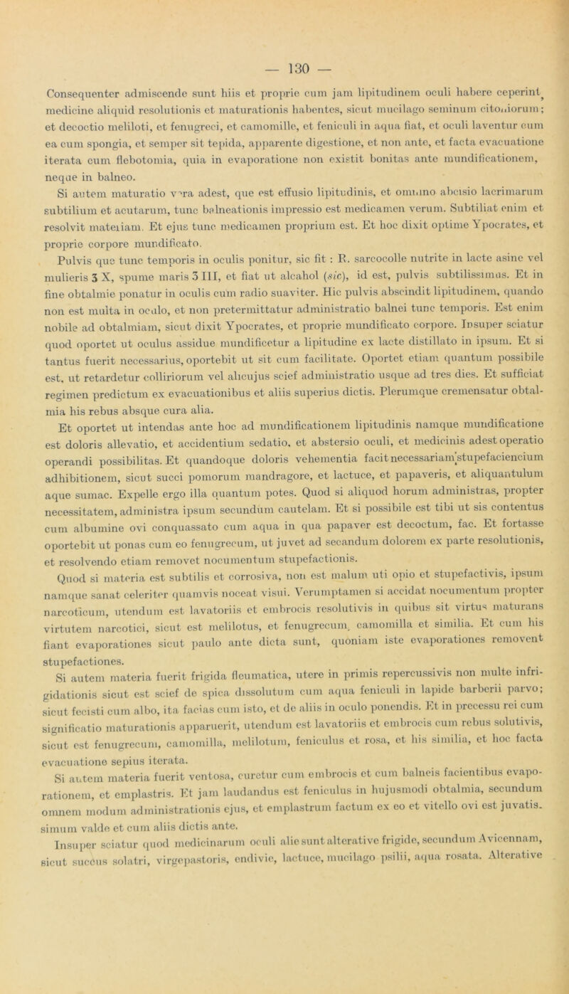 Consequenter admiscende sunt hiis et proprie cum jam lipitudinem oculi habere ceperint^ medicine aliquid resolutionis et maturationis habentes, sicut mucilago seminum citoniorum; et decoctio meliloti, et fenugreei, et camomille, et feniculi in aqua fiat, et ocidi laventur cum ea cum spongia, et semper sit tepida, apparente digestione, et non ante, et facta evacuatione iterata cum flebotomia, quia in evaporatione non existit bonitas ante mundificationem, neque in balneo. Si autem maturatio v^ra adest, que est effusio lipitudinis, et onu.ino abcisio lacrimarum subtilium et acutarum, tunc balneationis impressio est medicamen verum. Subtiliat enim et resolvit mateiiam. Et ejus tunc medicamen proprium est. Et hoc dixit optime Ypocrates, et proprie corpore mundificato. Pulvis que tunc temporis in oculis ponitur, sic fit : R. sarcocolle nutrite in lacte asine vel mulieris 3 X, spume maris 5 III, et fiat ut alcahol (sic), id est, pulvis subtilissimus. Et in fine obtalmie ponatur in oculis cum radio suaviter. Hic pulvis abscindit lipitudinem, quando non est multa in oculo, et non pretermittatur administratio balnei tunc temporis. Est enim nobile ad obtalmiam, sicut dixit Ypocrates, et proprie mundificato corpore. Insuper sciatur quod oportet ut oculus assidue mundificetur a lipitudine ex lacte distillato in ipsum. Et si tantus fuerit necessarius, oportebit ut sit cum facilitate. Oportet etiam quantum possibile est, ut retardetur colliriorum vel alicujus scief administratio usque ad tres dies. Et sufficiat regimen prodictum ex evacuationibus et aliis superius dictis. Plerumque cremensatur obtal- mia his rebus absque cura alia. Et oportet ut intendas ante hoc ad mundificationem lipitudinis namque mundificatione est doloris allevatio, et accidentium sedatio, et abstcrsio oculi, et medicinis adest operatio operandi possibilitas. Et quandoque doloris vehementia facit necessariam stupefacientium adhibitionem, sicut succi pomorum mandragore, et lactuce, et papaveris, et aliquantulum aque sumac. Expelle ergo illa quantum potes. Quod si aliquod horum administras, propter necessitatem, administra ipsum secundum cautelam. Et si possibile est tibi ut sis contentus cum albumine ovi conquassato cum aqua in qua papaver est decoctum, fac. Et foitasse oportebit ut ponas cum eo fenugrecum, ut juvet ad secandum dolorem ex parte resolutionis, et resolvendo etiam removet nocumentum stupefactionis. Quod si materia est subtilis et corrosiva, non est malum uti opio et stupefactivis, ipsum namque sanat celeriter quamvis noceat visui. Verumptamen si accidat nocumentum propter narcoticum, utendum est lavatoriis et embrocis resolutivis in quibus sit virtus maturans virtutem narcotici, sicut est melilotus, et fenugrecum, camomilla et similia. Et cum Ius fiant evaporationes sicut paulo ante dicta sunt, quoniam iste evaporationes removent stupefactiones. Si autem materia fuerit frigida fleumatica, utere in primis repercussivis non multe infri- gidationis sicut est scief de spica dissolutum cum aqua feniculi in lapide barbern parvo; sicut fecisti cum albo, ita facias cum isto, et de aliis in oculo ponendis. Et in precessu rei cum significatio maturationis apparuerit, utendum est lavatoriis et embrocis cum rebus solutivis, sicut est fenugrecum, camomilla, melilotum, feniculus et rosa, et his similia, et hoc facta evacuatione sepius iterata. Si autem materia fuerit ventosa, curetur cum embrocis et cum balneis facientibus evapo- rationem, et emplastris. Et jam laudandus est feniculus in hujusmodi obtalmia, secundum omnem modum administrationis ejus, et emplastrum factum ex eo et vitello ovi est juvatis, simum valde et cum aliis dictis ante. Insuper sciatur quod medicinarum oculi alie sunt alterative frigide, secundum A vicennam, sicut succus solatri, virgepastoris, endivie, lactuce, mucilago psilii, aqua rosata. Alterative