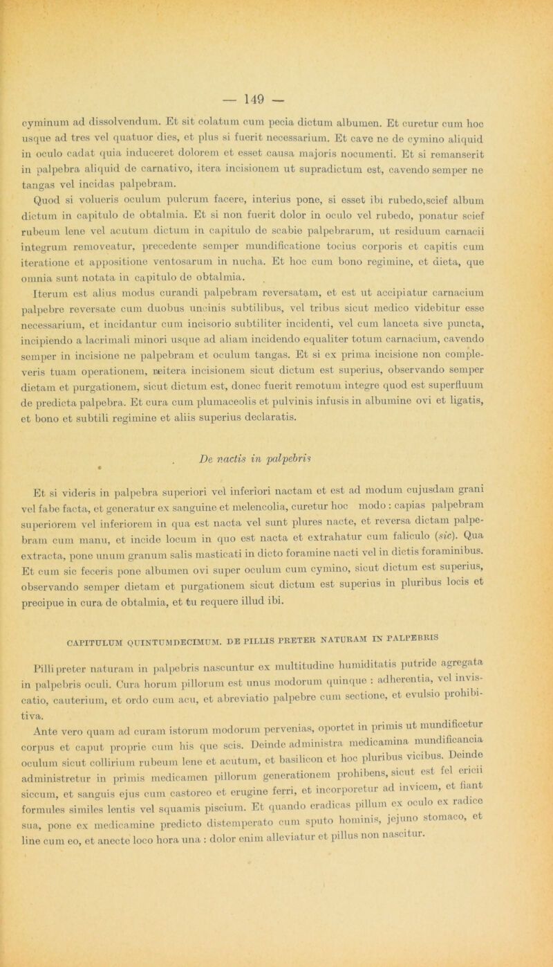 cyminum ad dissolvendum. Et sit colatum cum pccia dictum albumen. Et curetur cum hoc usque ad tres vel quatuor dies, et plus si fuerit necessarium. Et cave ne de cymino aliquid in oculo cadat quia induceret dolorem et esset causa majoris nocumenti. Et si remanserit in palpebra aliquid de carnativo, itera incisionem ut supradictum est, cavendo semper ne tangas vel incidas palpebram. Quod si volueris oculum pulcrum facere, interius pone, si esset ibi rubedo,scief album dictum in capitulo de obtalmia. Et si non fuerit dolor in oculo vel rubedo, ponatur scief rubeum lene vel acutum dictum in capitulo de scabie palpebrarum, ut residuum carnacii integrum removeatur, precedente semper mundificatione tocius corporis et capitis cum iteratione et appositione ventosarum in nucha. Et hoc cum bono regimine, et dicta, que omnia sunt notata in capitulo de obtalmia. Iterum est alius modus curandi palpebram reversatam, et est ut accipiatur carnacium palpebre reversate cum duobus uncinis subtilibus, vel tribus sicut medico videbitur esse necessarium, et incidantur cum incisorio subtiliter incidenti, vel cum lanceta sive puncta, incipiendo a lacrimali minori usque ad aliam incidendo equaliter totum carnacium, cavendo semper in incisione ne palpebram et oculum tangas. Et si ex prima incisione non comple- veris tuam operationem, reitera incisionem sicut dictum est superius, observando semper dietam et purgationem, sicut dictum est, donec fuerit remotum integre quod est superfluum de predicta palpebra. Et cura cum plumaceolis et pulvinis infusis in albumine ovi et ligatis, et bono et subtili regimine et aliis superius declaratis. De vadis in 'palpebris Et si videris in palpebra superiori vel inferiori nactam et est ad modum cujusdam giani vel fabe facta, et generatur ex sanguine et melencolia, curetur hoc modo : capias palpebram superiorem vel inferiorem in qua est nacta vel sunt plures nacte, et reversa dictam palpe- bram cum manu, et incide locum in quo est nacta et extrahatur cum faliculo (sic). Qua extracta, pone unum granum salis masticati in dicto foramine nacti vel in dictis foraminibus. Et cum sic feceris pone albumen ovi super oculum cum cymino, sicut dictum est superius, observando semper dietam et purgationem sicut dictum est superius in pluribus locis et precipue in cura de obtalmia, et tu requere illud ibi. CAPITULUM QUINTUM DECIMUM. DE PILLIS PRETER NATURAM IN PALPEBRIS Filii preter naturam in palpebris nascuntur cx multitudine humidit.it is putride a gregat a in palpebris oculi. Cura horum pillorum est unus modorum quinque . adherentia, vel inv'. catio, cauterium, et ordo cum acu, et abreviatio palpebre cum sectione, et e\ulsio proh tiva. Ante vero quam ad curam istorum modorum pervenias, oportet in primis ut mund' corpus et caput proprie cum his que scis. Deinde administra medicamina mundi oculum sicut collirium rubeum lene et acutum, et basilicon et hoc pluribus vici n administretur in primis medicamen pillorum generationem prohibens, sicut c siccum, et sanguis ejrrs cum castoreo et erugine ferri, et incorporetur ad invicer , formules similes lentis vel squamis piscium. Et quando eradicas pillum cx sua, pone ex medicamine predicto distemperato cum sputo hominis, jojun line cum eo, et anecte loco hora una : dolor enim alleviatur et pillus non nase