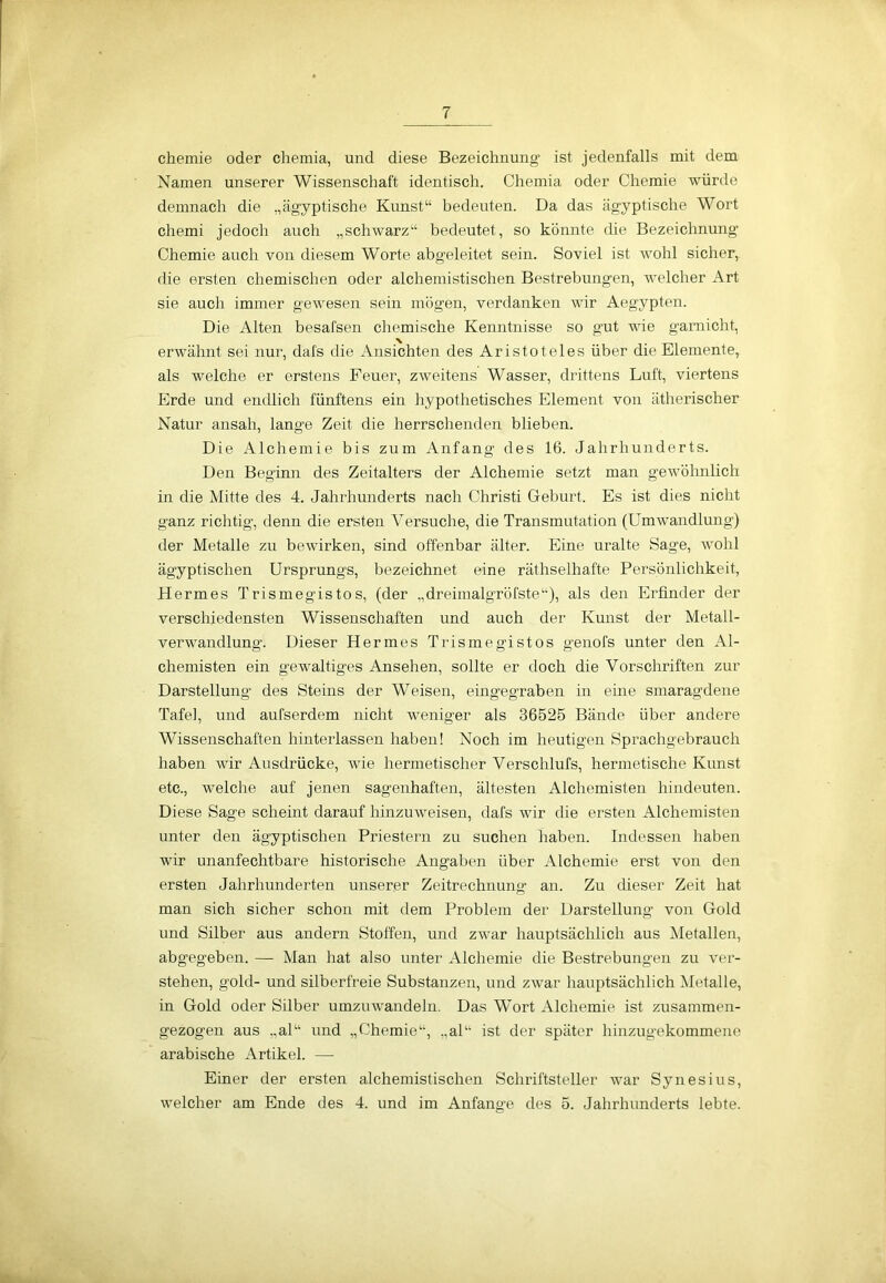 Chemie oder chemia, und diese Bezeichnung ist jedenfalls mit dem Namen unserer Wissenschaft identisch. Chemia oder Chemie würde demnach die „ägyptische Kunst“ bedeuten. Da das ägyptische Wort chemi jedoch auch „schwarz“ bedeutet, so könnte die Bezeichnung Chemie auch von diesem Worte abgeleitet sein. Soviel ist wTohl sicher, die ersten chemischen oder alchemistischen Bestrebungen, welcher Art sie auch immer gewesen sein mögen, verdanken wir Aegypten. Die Alten besafsen chemische Kenntnisse so gut wie garnicht, erwähnt sei nur, dafs die Ansichten des Aristoteles über die Elemente, als welche er erstens Feuer, zweitens Wasser, drittens Luft, viertens Erde und endlich fünftens ein hypothetisches Element von ätherischer Natur ansah, lange Zeit die herrschenden blieben. Die Alchemie bis zum Anfang des 16. Jahrhunderts. Den Beginn des Zeitalters der Alchemie setzt man gewöhnlich in die Mitte des 4. Jahrhunderts nach Christi Geburt. Es ist dies nicht ganz richtig, denn die ersten Versuche, die Transmutation (Umwandlung) der Metalle zu bewirken, sind offenbar älter. Eine uralte Sage, wohl ägyptischen Ursprungs, bezeichnet eine räthselhafte Persönlichkeit, Hermes Trismegistos, (der ..dreimalgröfste“), als den Erfinder der verschiedensten Wissenschaften und auch der Kunst der Metall- verwandlung. Dieser Hermes Trismegistos genofs unter den Al- chemisten ein gewaltiges Ansehen, sollte er doch die Vorschriften zur Darstellung des Steins der Weisen, eingegraben in eine smaragdene Tafel, und aufserdem nicht weniger als 36525 Bände über andere Wissenschaften hinterlassen haben! Noch im heutigen Sprachgebrauch haben wir Ausdrücke, wie hermetischer Verschlufs, hermetische Kunst etc., welche auf jenen sagenhaften, ältesten Alchemisten hindeuten. Diese Sage scheint darauf hinzuweisen, dafs wir die ersten Alchemisten unter den ägyptischen Priestern zu suchen haben. Indessen haben wir unanfechtbare historische Angaben über Alchemie erst von den ersten Jahrhunderten unserer Zeitrechnung an. Zu dieser Zeit hat man sich sicher schon mit dem Problem der Darstellung von Gold und Silber aus andern Stoffen, und zwar hauptsächlich aus Metallen, abgegeben. — Man hat also unter Alchemie die Bestrebungen zu ver- stehen, gold- und silberfreie Substanzen, und zwar hauptsächlich Metalle, in Gold oder Silber umzuwandeln. Das Wort Alchemie ist zusammen- gezogen aus „al“ und „Chemie“, „al“ ist der später hinzugekommene arabische Artikel. — Einer der ersten alchemistischen Schriftsteller war Synesius, welcher am Ende des 4. und im Anfänge des 5. Jahrhunderts lebte.