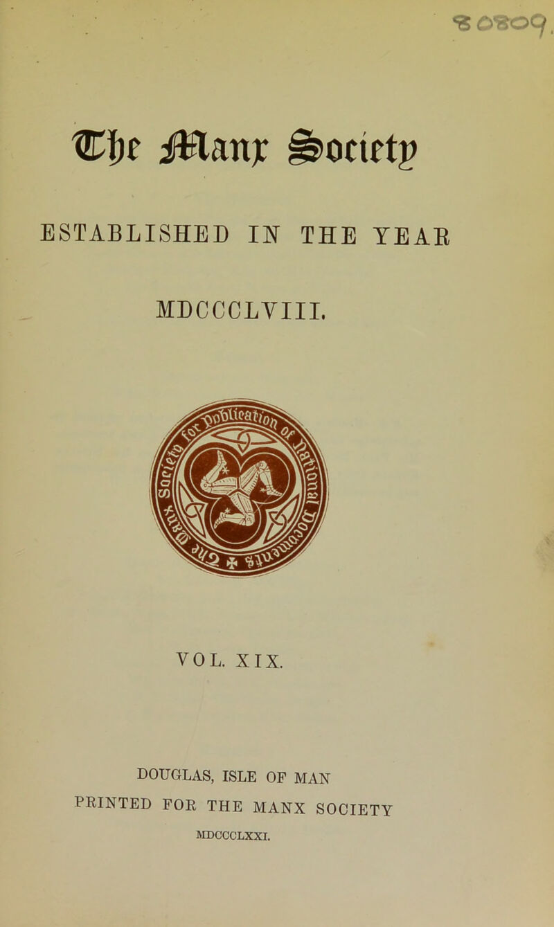 Wf)e iHattjc ^ocietp ESTABLISHED IN THE YEAH MDCCCLVIIL VOL. XIX. DOUGLAS, ISLE OF MAN PRINTED FOR THE MANX SOCIETY MDCCCLXXI.